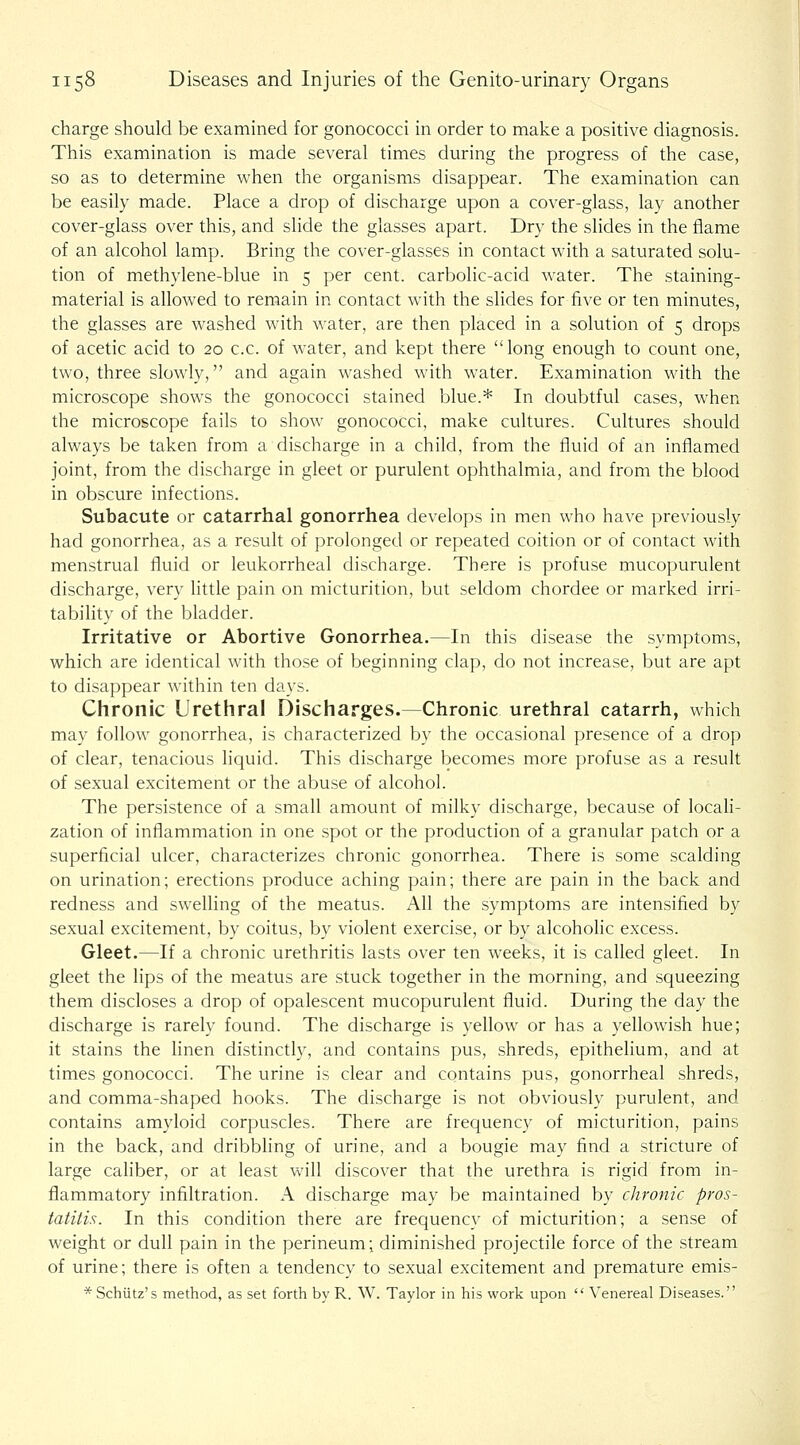 charge should be examined for gonococci in order to make a positive diagnosis. Tlris examination is made several times during the progress of the case, so as to determine when the organisms disappear. The examination can be easily made. Place a drop of discharge upon a cover-glass, lay another cover-glass over this, and slide the glasses apart. Dry the slides in the flame of an alcohol lamp. Bring the cover-glasses in contact with a saturated solu- tion of methylene-blue in 5 per cent, carbolic-acid water. The staining- material is allowed to remain in contact with the slides for five or ten minutes, the glasses are washed with water, are then placed in a solution of 5 drops of acetic acid to 20 c.c. of water, and kept there long enough to count one, two, three slowly, and again washed with water. Examination with the microscope shows the gonococci stained blue.* In doubtful cases, when the microscope fails to show gonococci, make cultures. Cultures should always be taken from a discharge in a child, from the fluid of an inflamed joint, from the discharge in gleet or purulent ophthalmia, and from the blood in obscure infections. Subacute or catarrhal gonorrhea develops in men who have previously had gonorrhea, as a result of prolonged or repeated coition or of contact with menstrual fluid or leukorrheal discharge. There is profuse mucopurulent discharge, very Httle pain on micturition, but seldom chordee or marked irri- tabihty of the bladder. Irritative or Abortive Gonorrhea.—In this disease the symptoms, which are identical with those of beginning clap, do not increase, but are apt to disappear within ten days. Chronic Urethral Discharges.—Chronic urethral catarrh, which may follow gonorrhea, is characterized by the occasional presence of a drop of clear, tenacious liquid. This discharge becomes more profuse as a result of sexual excitement or the abuse of alcohol. The persistence of a small amount of milky discharge, because of locah- zation of inflammation in one spot or the production of a granular patch or a superficial ulcer, characterizes chronic gonorrhea. There is some scalding on urination; erections produce aching pain; there are pain in the back and redness and swelling of the meatus. All the symptoms are intensified by sexual excitement, by coitus, by violent exercise, or by alcoholic excess. Gleet.—If a chronic urethritis lasts over ten weeks, it is called gleet. In gleet the lips of the meatus are stuck together in the morning, and squeezing them discloses a drop of opalescent mucopurulent fluid. During the day the discharge is rarely found. The discharge is yellow or has a yellowish hue; it stains the linen distinctly, and contains pus, shreds, epithelium, and at times gonococci. The urine is clear and contains pus, gonorrheal shreds, and comma-shaped hooks. The discharge is not obviously purulent, and contains amyloid corpuscles. There are frequency of micturition, pains in the back, and dribbling of urine, and a bougie may find a stricture of large caliber, or at least will discover that the urethra is rigid from in- flammatory infiltration. A discharge may be maintained by chronic pros- tatitis. In this condition there are frequency of micturition; a sense of weight or dull pain in the perineum; diminished projectile force of the stream of urine; there is often a tendency to sexual excitement and premature emis- * Schiitz's method, as set forth by R. W. Taylor in his work upon  Venereal Diseases.
