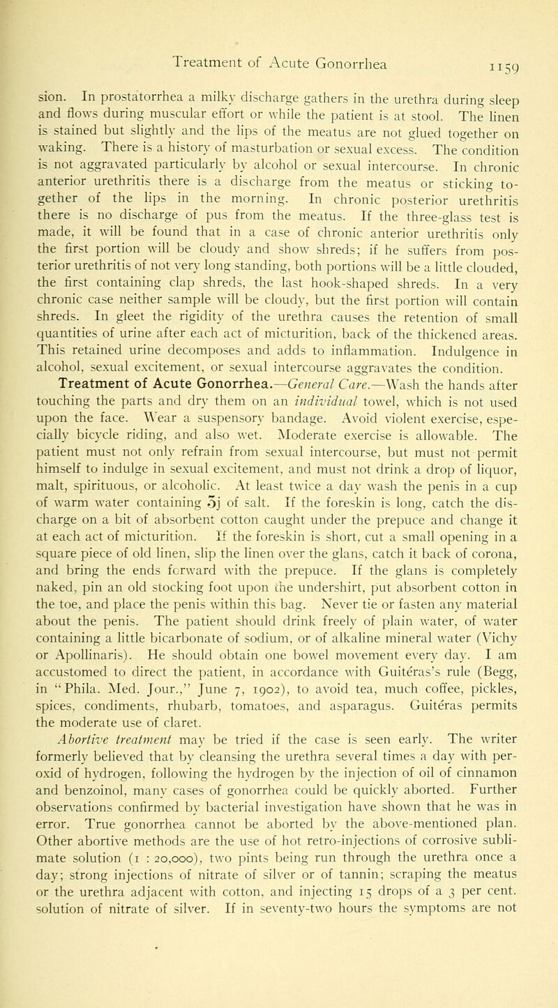 sion. In prostatorrhea a milky discharge gathers in the urethra during sleep and flows during muscular effort or while the patient is at stool. The Hnen is stained but slightly and the lips of the meatus are not glued together on waking. There is a history of masturbation or sexual excess. The condition is not aggravated particularly by alcohol or sexual intercourse. In chronic anterior urethritis there is a discharge from the meatus or sticking to- gether of the hps in the morning. In chronic posterior urethritis there is no discharge of pus from the meatus. If the three-glass test is made, it will be found that in a case of chronic anterior urethritis only the first portion will be cloudy and show shreds; if he suffers from pos- terior urethritis of not very long standing, both portions will be a little clouded, the first containing clap shreds, the last hook-shaped shreds. In a very chronic case neither sample will be cloudy, but the first portion will contain shreds. In gleet the rigidity of the urethra causes the retention of small quantities of urine after each act of micturition, back of the thickened areas. This retained urine decomposes and adds to inflammation. Indulgence in alcohol, sexual excitement, or sexual intercourse aggravates the condition. Treatment of Acute Gonorrhea..—General Care.—Wash the hands after touching the parts and dry them on an individual towel, which is not used upon the face. Wear a suspensory bandage. Avoid violent exercise, espe- cially bicycle riding, and also wet. Moderate exercise is allowable. The patient must not only refrain from sexual intercourse, but must not permit himself to indulge in sexual excitement, and must not drink a drop of liquor, malt, spirituous, or alcoholic. At least twice a day wash the penis in a cup of warm water containing 5j of salt. If the foreskin is long, catch the dis- charge on a bit of absorbent cotton caught under the prepuce and change it at each act of micturition. If the foreskin is short, cut a small opening in a square piece of old linen, slip the linen over the glans, catch it back of corona, and bring the ends forward with the prepuce. If the glans is completely naked, pin an old stocking foot upon the undershirt, put absorbent cotton in the toe, and place the penis within this bag. Never tie or fasten any material about the penis. The patient should drink freely of plain water, of water containing a little bicarbonate of sodium, or of alkahne mineral water (Vichy or ApoUinaris). He should obtain one bowel movement every day. I am accustomed to direct the patient, in accordance with Guiteras's rule (Begg, in Phila. Med. Jour., June 7, 1902), to avoid tea, much coffee, pickles, spices, condiments, rhubarb, tomatoes, and asparagus. Guiteras permits the moderate use of claret. Abortive treatment may be tried if the case is seen early. The writer formerly believed that by cleansing the urethra several times a day with per- oxid of hydrogen, following the hydrogen by the injection of oil of cinnamon and benzoinol, many cases of gonorrhea could be quickly aborted. Further observations confirmed by bacterial investigation have shown that he was in error. True gonorrhea cannot be aborted by the above-mentioned plan. Other abortive methods are the use of hot retro-injections of corrosive subli- mate solution (i : 20,000), two pints being run through the urethra once a day; strong injections of nitrate of silver or of tannin; scraping the meatus or the urethra adjacent with cotton, and injecting 15 drops of a 3 per cent, solution of nitrate of silver. If in seventy-two hours the symptoms are not