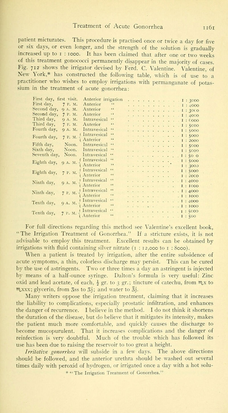 patient micturates. This procedure is practised once or twice a day for five or six days, or even longer, and the strength of the solution is gradually increased up to i : 1000. It has been claimed that after one or two weeks of this treatment gonococci permanently disappear in the majority of cases. Fig. 712 shows the irrigator devised by Ferd. C. Valentine. Valentine, of New York,* has constructed the following table, which is of use to a practitioner who wishes to employ irrigations with permanganate of potas- sium in the treatment of acute gonorrhea: First day, first visit. First day, 7 P. M. Second day, 9 A. M. Second day, 7 p. M. Third day. 9 A. M. Third day, 7 p. M. Fourth day, 9 A. M. Fourth day, 7 p. M. Fifth dav, Noon. Sixth dav, Noon. Seventh day, Noon. Eighth day. 9 A. M. Eighth day, 7 p. M. Ninth day, 9 A. M. Ninth day, 7 p. m. Tenth day, 9 A. M. Tenth day, 7 p. m. Anterior irrigation Anterior  Anterior  Anterior  Intravesical  Anterior  Intravesical  ( Intravesical  \ Anterior  Intravesical  Intravesical  Intravesical  f Intravesical  \ Anterior  f Intravesical  (Anterior  I Intravesical  ) Anterior  I Intravesical  \ Anterior  ( Intravesical  [ Anterior  ) Intravesical  \ Anterior  : 3000 : 4 000 : 30c o : 4000 : 6000 : 5 coo : 5000 : 5000 : 2000 : 5000 : 5000 : 50 o : 5000 : 3000 : 5000 : 20CO : 4000 : 1000 : 4000 : 1000 : 4000 : 1000 : 5000 : 500 For full directions regarding this method see Valentine's excellent book, The Irrigation Treatment of Gonorrhea. If a stricture exists, it is not advisable to employ this treatment. Excellent results can be obtained by irrigations with fluid containing silver nitrate (i : 12,000 to i ; 8000). When a patient is treated by irrigation, after the entire subsidence of acute symptoms, a thin, colorless discharge may persist. This can be cured by the use of astringents. Two or three times a day an astringent is injected by means of a half-ounce syringe. Dalton's formula is very useful: Zinc oxid and lead acetate, of each, ^ gr. to 3 gr.; tincture of catechu, from ttlx to TiVxxx; glycerin, from oSS to oj; and water to Sj. Many writers oppose the irrigation treatment, claiming that it increases the liability to complications, especially prostatic infiltration, and enhances the danger of recurrence. I believe in the method. I do not think it shortens the duration of the disease, but do believe that it mitigates its intensity, makes the patient much more comfortable, and quickly causes the discharge to become mucopurulent. That it increases complications and the danger of reinfection is very doubtful. Much of the trouble which has followed its use has been due to raising the reservoir to too great a height. Irritative gonorrhea will subside in a few days. The above directions should be followed, and the anterior urethra should be washed out several times daily with peroxid of hydrogen, or irrigated once a day with a hot solu- * The Irrigation Treatment of Gonorrhea.