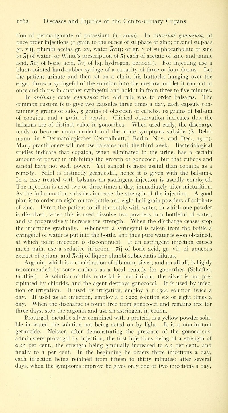 tion of permanganate of potassium (i :4ooo). In catarrhal gonorrhea, at once order injections (i grain to the ounce of sulphate of zinc; or zinci sulphas gr. viij, plumbi acetas gr. xv, water 3viij; or gr. v of sulphocarbolate of zinc to 5j of water; or White's prescription of 3j each of acetate of zinc and tannic acid, 3iij of boric acid, 3vj of liq. hydrogen, peroxid.). For injecting use a blunt-pointed hard-rubber syringe of a capacity of three or four drams. Let the patient urinate and then sit on a chair, his buttocks hanging over the edge; throw a syringeful of the solution into the urethra and let it run out at once and throw in another syringeful and hold it in from three to five minutes. In ordinary acute gonorrhea the old rule was to order balsams. The common custom is to give two capsules three times a day, each capsule con- taining 5 grains of salol, 5 grains of oleoresin of cubebs, 10 grains of balsam of copaiba, and i grain of pepsin. Clinical observation indicates that the balsams are of distinct value in gonorrhea. When used early, the discharge tends to become mucopurulent and the acute symptoms subside (S. Behr- mann, in Dermatologisches Centralblatt, Berlin, Nov. and Dec, 1901). Many practitioners will not use balsams until the third week. Bacteriological studies indicate that copaiba, when eliminated in the urine, has a certain amount of power in inhibiting the growth of gonococci, but that cubebs and sandal have not such power. Yet sandal is more useful than copaiba as a remedy. Salol is distinctly germicidal, hence it is given with the balsams. In a case treated with balsams an astringent injection is usually employed. The injection is used two or three times a day, immediately after micturition. As the inflammation subsides increase the strength of the injection. A good plan is to order an eight-ounce bottle and eight half-grain powders of sulphate of zinc. Direct the patient to fill the bottle with water, in which one powder is dissolved; when this is used dissolve two powders in a bottleful of water, and so progressively increase the strength. When the discharge ceases stop the injections gradually. Whenever a syringeful is taken from the bottle a syringeful of water is put into the bottle, and thus pure water is soon obtained, at w^hich point injection is discontinued. If an astringent injection causes much pain, use a sedative injection—5ij of boric acid, gr. viij of aqueous extract of opium, and 5viij of liquor plumbi subacetatis dilutus. Argonin, which is a combination of albumin, silver, and an alkali, is highly recommended by some authors as a local remedy for gonorrhea (Schaft'er, Guthiel). A solution of this material is non-irritant, the silver is not pre- cipitated by chlorids, and the agent destroys gonococci. It is used by injec- tion or irrigation. If used by irrigation, employ a i : 500 solution twice a day. If used as an injection, employ a i : 200 solution six or eight times a day. When the discharge is found free from gonococci and remains free for three days, stop the argonin and use an astringent injection. Protargol, metallic silver combined with a proteid, is a yellow powder solu- ble in water, the solution not being acted on by light. It is a non-irritant germicide. Neisser, after demonstrating the presence of the gonococcus, administers protargol by injection, the first injections being of a strength of 0.25 per cent., the strength being gradually increased to 0.5 per cent., and finally to i per cent. In the beginning he orders three injections a day, each injection being retained from fifteen to thirty minutes; after several days, when the symptoms improve he gives only one or two injections a day,