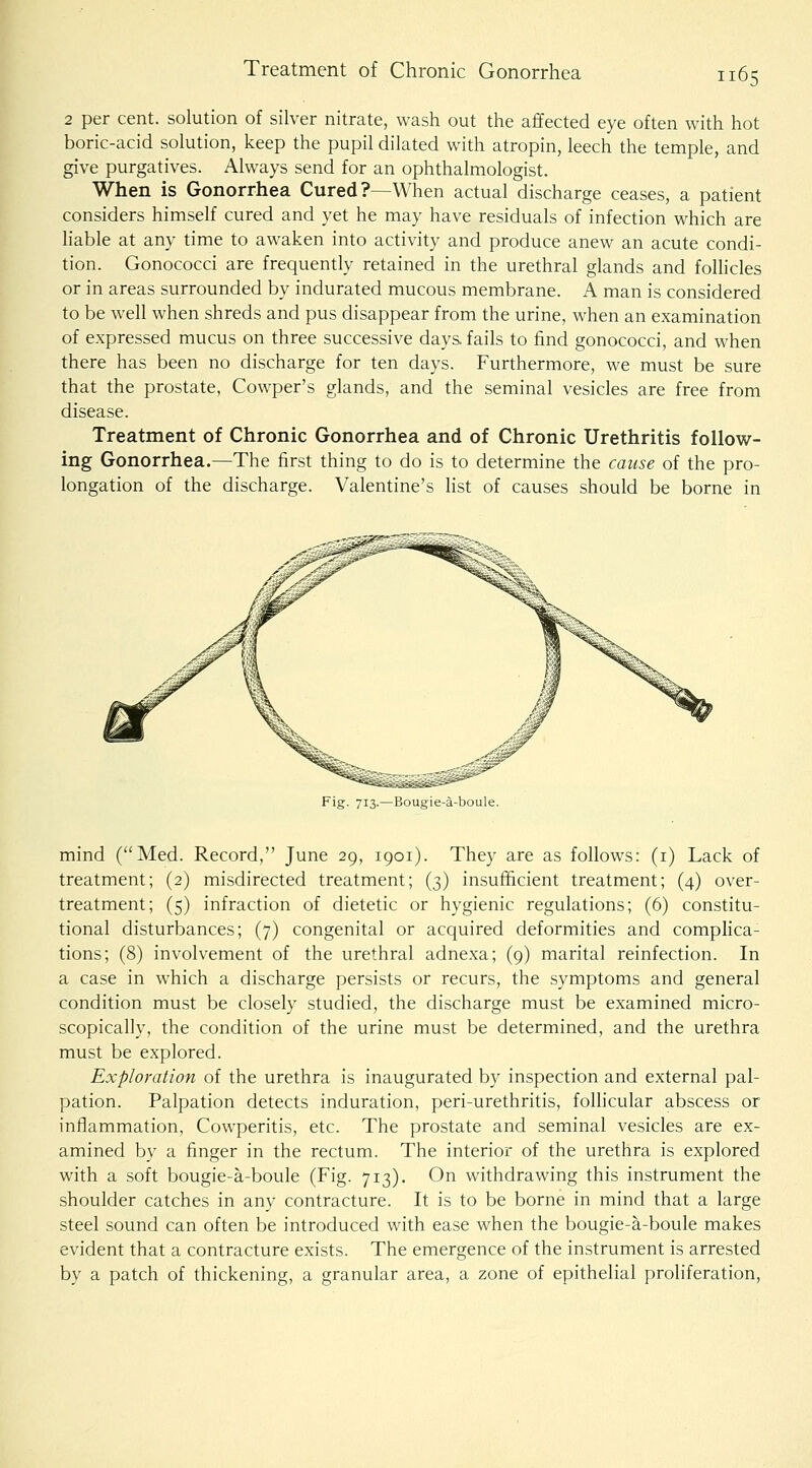2 per cent, solution of sih^er nitrate, wash out the affected eye often with hot boric-acid solution, keep the pupil dilated with atropin, leech the temple, and give purgatives. Always send for an ophthalmologist. When is Gonorrhea Cured?—When actual discharge ceases, a patient considers himself cured and yet he may have residuals of infection which are liable at any time to awaken into activity and produce anew an acute condi- tion. Gonococci are frequently retained in the urethral glands and foUicles or in areas surrounded by indurated mucous membrane. A man is considered to be well when shreds and pus disappear from the urine, when an examination of expressed mucus on three successive days fails to find gonococci, and when there has been no discharge for ten days. Furthermore, we must be sure that the prostate, Cowper's glands, and the seminal vesicles are free from disease. Treatment of Chronic Gonorrhea and of Chronic Urethritis follow- ing Gonorrhea.—The first thing to do is to determine the cause of the pro- longation of the discharge. Valentine's hst of causes should be borne in Fig. 713.—Bougie-a-boule. mind (Med. Record, June 29, 1901). They are as follows: (i) Lack of treatment; (2) misdirected treatment; (3) insufficient treatment; (4) over- treatment; (5) infraction of dietetic or hygienic regulations; (6) constitu- tional disturbances; (7) congenital or acquired deformities and complica- tions; (8) involvement of the urethral adnexa; (9) marital reinfection. In a case in which a discharge persists or recurs, the symptoms and general condition must be closely studied, the discharge must be examined micro- scopically, the condition of the urine must be determined, and the urethra must be explored. Exploration of the urethra is inaugurated by inspection and external pal- pation. Palpation detects induration, peri-urethritis, folhcular abscess or inflammation, Cowperitis, etc. The prostate and seminal vesicles are ex- amined by a finger in the rectum. The interior of the urethra is explored with a soft bougie-a-boule (Fig. 713). On withdrawing this instrument the shoulder catches in any contracture. It is to be borne in mind that a large steel sound can often be introduced with ease when the bougie-a-boule makes evident that a contracture exists. The emergence of the instrument is arrested by a patch of thickening, a granular area, a zone of epithelial proliferation.
