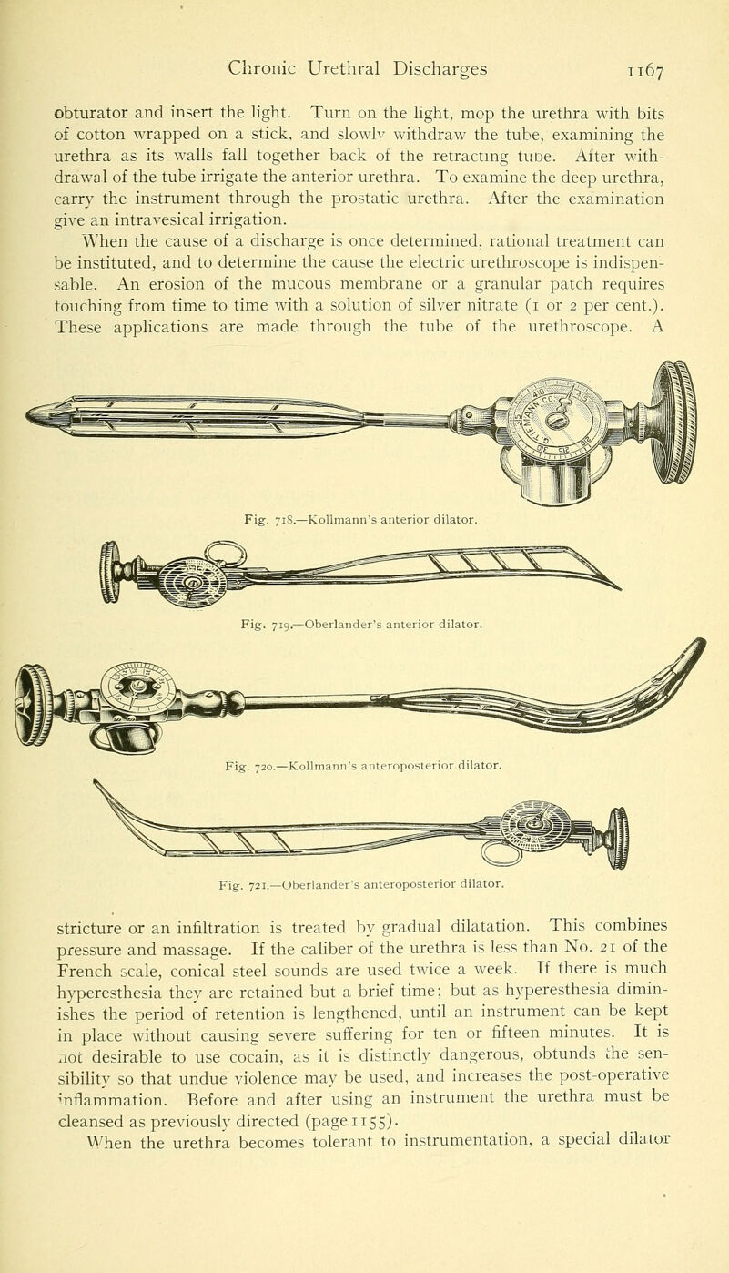 obturator and insert the hght. Turn on the Hght, mop the urethra with bits of cotton wrapped on a stick, and slowlv withdraw the tube, examining the urethra as its walls fall together back of the retractmg tuoe. After with- drawal of the tube irrigate the anterior urethra. To examine the deep urethra, carry the instrument through the prostatic urethra. After the examination give an intravesical irrigation. When the cause of a discharge is once determined, rational treatment can be instituted, and to determine the cause the electric urethroscope is indispen- sable. An erosion of the mucous membrane or a granular patch requires touching from time to time with a solution of silver nitrate (i or 2 per cent.). These applications are made through the tube of the urethroscope. A Fig. 721.—Oberlander's anteroposterior dilator. Stricture or an infiltration is treated by gradual dilatation. This combines pressure and massage. If the cahber of the urethra is less than No. 21 of the French scale, conical steel sounds are used twice a week. If there is much hyperesthesia they are retained but a brief time; but as hyperesthesia dimin- ishes the period of retention is lengthened, until an instrument can be kept in place without causing severe suffering for ten or fifteen minutes. It is .loc desirable to use cocain, as it is distinctly dangerous, obtunds the sen- sibihty so that undue violence may be used, and increases the post-operative ^nflammation. Before and after using an instrument the urethra must be cleansed as previously directed (page 1155). When the urethra becomes tolerant to instrumentation, a special dilator
