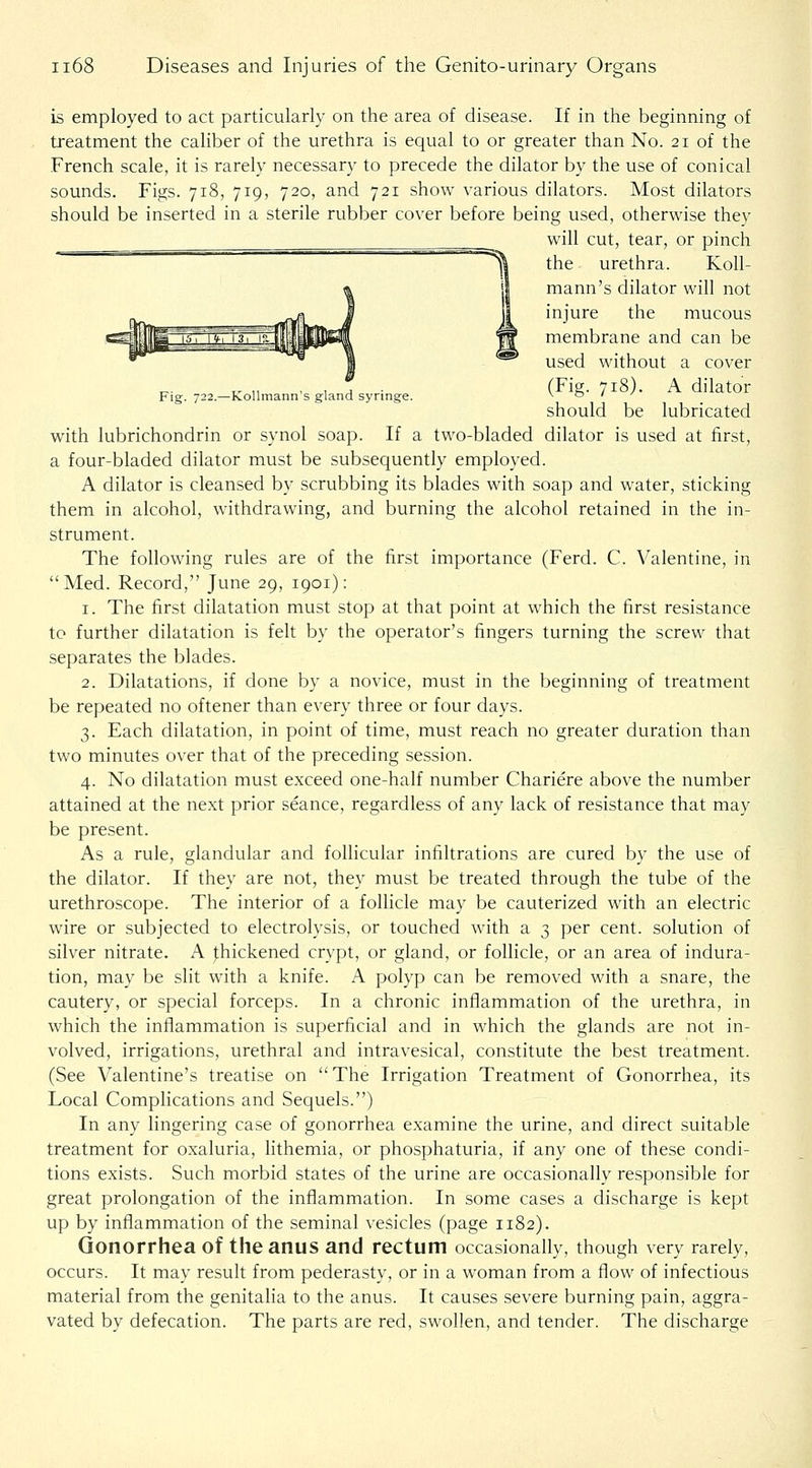 is employed to act particularly on the area of disease. If in the beginning of treatment the caliber of the urethra is equal to or greater than No. 21 of the French scale, it is rarely necessary to precede the dilator by the use of conical sounds. Figs. 718, 719, 720, and 721 show various dilators. Most dilators should be inserted in a sterile rubber cover before being used, otherwise they will cut, tear, or pinch ^ the urethra. Koll- mann's dilator wih not injure the mucous membrane and can be used without a cover ,. „ . , J • (Fig. 718). A dilator Fig. 722.—K.ollmann s gland synnge. v o / should be lubricated with lubrichondrin or synol soap. If a two-bladed dilator is used at first, a four-bladed dilator must be subsequently employed. A dilator is cleansed by scrubbing its blades with soap and water, sticking them in alcohol, withdrawing, and burning the alcohol retained in the in- strument. The following rules are of the first importance (Ferd. C. Valentine, in Med. Record, June 29, 1901): 1. The first dilatation must stop at that point at which the first resistance to further dilatation is felt by the operator's fingers turning the screw that separates the blades. 2. Dilatations, if done by a novice, must in the beginning of treatment be repeated no oftener than every three or four days. 3. Each dilatation, in point of time, must reach no greater duration than two minutes over that of the preceding session. 4. No dilatation must exceed one-half number Chariere above the number attained at the next prior seance, regardless of any lack of resistance that may be present. As a rule, glandular and follicular infiltrations are cured by the use of the dilator. If they are not, they must be treated through the tube of the urethroscope. The interior of a follicle may be cauterized with an electric wire or subjected to electrolysis, or touched with a 3 per cent, solution of silver nitrate. A |;hickened crypt, or gland, or follicle, or an area of indura- tion, may be slit with a knife. A polyp can be removed with a snare, the cautery, or special forceps. In a chronic inflammation of the urethra, in which the inflammation is superficial and in which the glands are not in- volved, irrigations, urethral and intravesical, constitute the best treatment. (See Valentine's treatise on The Irrigation Treatment of Gonorrhea, its Local Complications and Sequels.) In any lingering case of gonorrhea examine the urine, and direct suitable treatment for oxaluria, hthemia, or phosphaturia, if any one of these condi- tions exists. Such morbid states of the urine are occasionally responsible for great prolongation of the inflammation. In some cases a discharge is kept up by inflammation of the seminal vesicles (page 1182). Gonorrhea of the anus and rectum occasionally, though very rarely, occurs. It may result from pederasty, or in a woman from a flow of infectious material from the genitalia to the anus. It causes severe burning pain, aggra- vated by defecation. The parts are red, swollen, and tender. The discharge