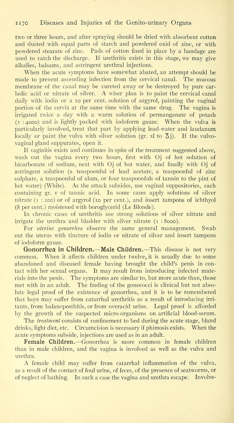 two or three hours, and after spraying should be dried with absorbent cotton and dusted with equal parts of starch and powdered oxid of zinc, or with powdered stearate of zinc. Pads of cotton fixed in place by a bandage are used to catch the discharge. If urethritis exists in this stage, we may give alkalies, balsams, and astringent urethral injections. When the acute symptoms have somewhat abated, an attempt should be made to prevent ascending infection from the cervical canal. ■ The mucous membrane of the canal may be cureted away or be destroyed by pure car- bolic acid or nitrate of silver. A wiser plan is to paint the cervical canal daily with iodin or a lo per cent, solution of argyrol, painting the vaginal portion of the cervix at the same time with the same drug. The vagina is irrigated twice a day with a warm solution of permanganate of potash (i : 4000) and is lightly packed with iodoform gauze. When the vulva is particularly involved, treat that part by applying lead-water and laudanum locally or paint the vulva with silver solution (gr. xl to §j). If the vulvo- vaginal gland suppurates, open it. If vaginitis exists and continues in spite of the treatment suggested above, wash out the vagina every two hours, first with Oj of hot solution of bicarbonate of sodium, next with Oj of hot water, and finally with Oj of astringent solution (a teaspoonful of lead acetate, a teaspoonful of zinc sulphate, a teaspoonful of alum, or four teaspoonfuls of tannin to the pint of hot water) (White). As the attack subsides, use vaginal suppositories, each containing gr. v of tannic acid. In some cases apply solutions of silver nitrate (1 : 200) or of argyrol (10 per cent.), and insert tampons of ichthyol (8 per cent.) moistened with boroglycerid (Le Blonde). In chronic cases of urethritis use strong solutions of silver nitrate and irrigate the urethra and bladder with silver nitrate (i : 8000). For uterine gonorrhea observe the same general management. Swab out the uterus with tincture of iodin or nitrate of silver and insert tampons of iodoform gauze. Gonorrhea in Children.—Male Children.—This disease is not very common. When it affects children under twelve, it is usually due to some abandoned and diseased female having brought the child's penis in con- tact with her sexual organs. It may result from introducing infected mate- rials into the penis. The symptoms are similar to, but more acute than, those met with in an adult. The finding of the gonococci is chnical but not abso- lute legal proof of the existence of gonorrhea, and it is to be remembered that boys may suffer from catarrhal urethritis as a result of introducing irri- tants, from balanoposthitis, or from overacid urine. Legal proof is afforded by the growth of the suspected micro-organisms on artificial blood-serum. The treatment consists of confinement to bed during the acute stage, bland drinks, light diet, etc. Circumcision is necessary if phimosis exists. When the acute symptoms subside, injections are used as in an adult. Female Children.—Gonorrhea is more common in female children than in male children, and the vagina is involved as well as the vulva and urethra. A female child may suffer from catarrhal inflammation of the vulva, as a result of the contact of foul urine, of feces, of the presence of seatworms, or of neglect of bathing. In such a case the vagina and urethra escape. Involve-