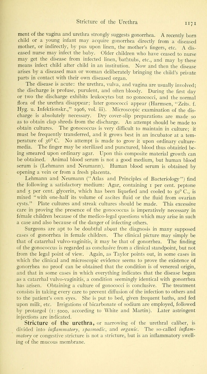 merit of the vagina and urethra strongly suggests gonorrhea. A recently bom child or a young infant may acquire gonorrhea dhectly from a diseased mother, or indirectly, by pus upon hnen, the mother's fingers, etc. A dis- eased nurse may infect the baby. Older children who have ceased to nurse may get the disease from infected hnen, bathtubs, etc., and may by these means infect child after child in an institution. Now and then the disease arises by a diseased man or woman dehberately bringing the child's private parts in contact with their own diseased organ. The disease is acute: the urethra, vulva, and vagina are usually involved; the discharge is profuse, purulent, and often bloody. During the first day or two the discharge exhibits leukocytes but no gonococci, and the normal flora of the urethra disappear; later gonococci appear (Harmsen, Zeits. f. Hyg. u. Infektionskr., 1906, vol. iii). . Microscopic examination of the dis- charge is absolutely necessary. Dry cover-slip preparations are made so as to obtain clap shreds from the discharge. An attempt should be made to obtain cultures. The gonococcus is very difficult to maintain in culture; it must be frequently transferred, and it grows best in an incubator at a tem- perature of 36° C. No attempt is made to grow it upon ordinary cuhure- media. The finger may be sterilized and punctured, blood thus obtained be- ing smeared upon ordinary agar. Upon this composite material growth can be obtained. Animal blood serum is not a good medium, but human blood serum is (Lehmann and Neumann). Human blood serum is obtained by opening a vein or from a fresh placenta. Lehmann and Neumann (''Atlas and Principles of Bacteriology) find the following a satisfactory medium: Agar, containing i per cent, peptone and 5 per cent, glycerin, which has been liquefied and cooled to 50° C, is mixed with one-half its volume of ascites fluid or the fluid from ovarian cysts. Plate cultures and streak cultures should be made. This excessive care in proving the presence of the gonococcus is imperatively necessary in female children because of the medico-legal questions which may arise in such a case and also because of the danger of infecting others. Surgeons are apt to be doubtful about the diagnosis in many supposed cases of gonorrhea in female children. The clinical picture may simply be that of catarrhal vulvo-vaginitis, it may be that of gonorrhea. The finding of the gonococcus is regarded as conclusive from a clinical standpoint, but not from the legal point of view. Again, as Taylor points out, in some cases in which the clinical and microscopic evidence seems to prove the existence of gonorrhea no proof can be obtained that the condition is of venereal origin, and that in some cases in which everything indicates that the disease began as a catarrhal vulvo-vaginitis, a condition seemingly identical with gonorrhea has arisen. Obtaining a culture of gonococci is conclusive. The treatment consists in taking every care to prevent diffusion of the infection to others and to the patient's own eyes. She is put to bed, given frequent baths, and fed upon milk, etc. Irrigations of bicarbonate of sodium are employed, followed by protargol (i: 5000, according to White and Martin). Later astringent injections are indicated. Stricture of the urethra, or narrowing of the urethral cahber, is divided into inflammatory, spasmodic, and organic. The so-called inflam- matory or congestive stricture is not a stricture, but is an inflammatory swell- ing of the mucous membrane.