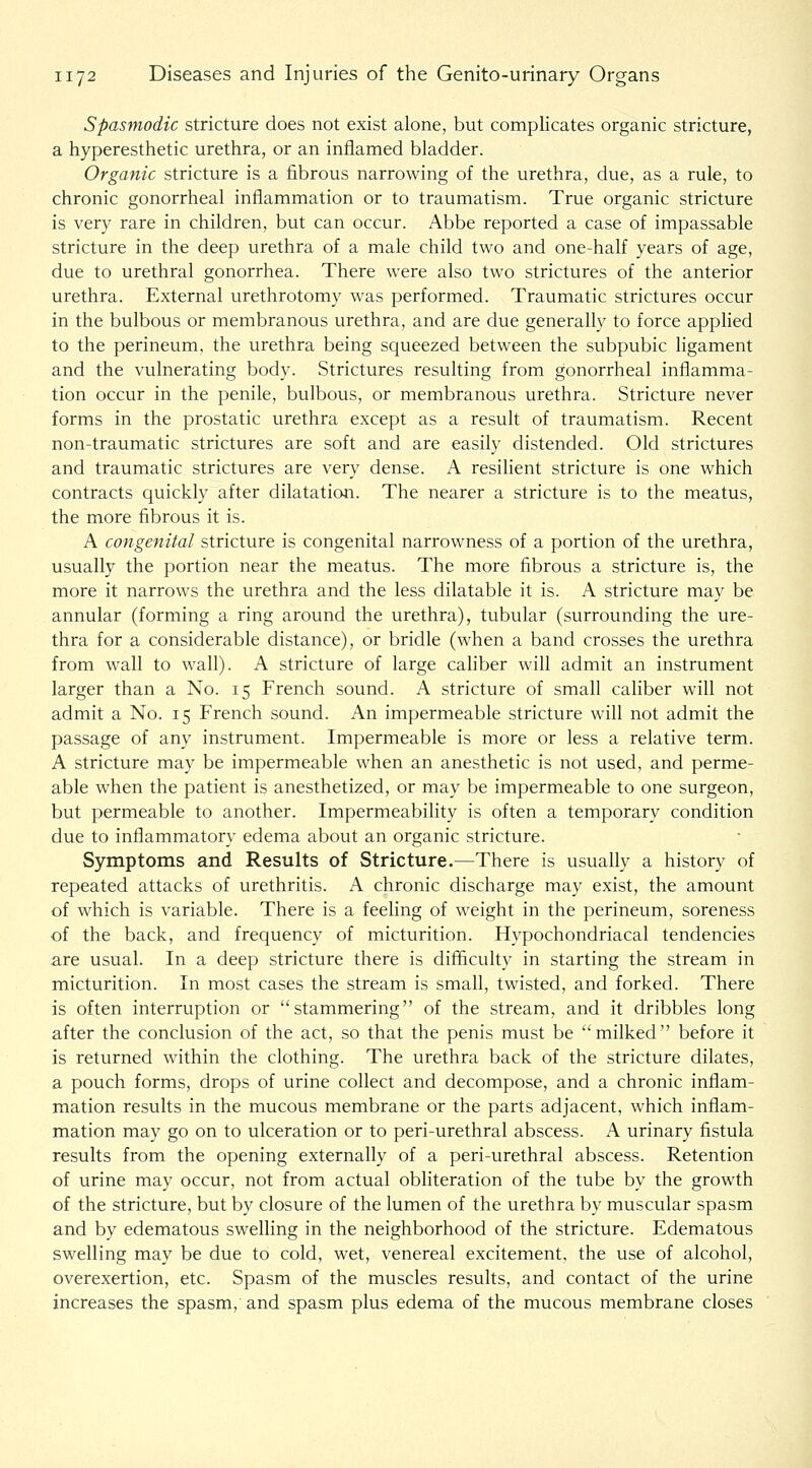 Spasmodic stricture does not exist alone, but complicates organic stricture, a hyperesthetic urethra, or an inflamed bladder. Organic stricture is a fibrous narrowing of the urethra, due, as a rule, to chronic gonorrheal inflammation or to traumatism. True organic stricture is very rare in children, but can occur. Abbe reported a case of impassable stricture in the deep urethra of a male child two and one-half years of age, due to urethral gonorrhea. There were also two strictures of the anterior urethra. External urethrotomy was performed. Traumatic strictures occur in the bulbous or membranous urethra, and are due generally to force applied to the perineum, the urethra being squeezed between the subpubic ligament and the vulnerating body. Strictures resulting from gonorrheal inflamma- tion occur in the penile, bulbous, or membranous urethra. Stricture never forms in the prostatic urethra except as a result of traumatism. Recent non-traumatic strictures are soft and are easily distended. Old strictures and traumatic strictures are very dense. A resilient stricture is one which contracts quickly after dilatation. The nearer a stricture is to the meatus, the more fibrous it is. A congenital stricture is congenital narrowness of a portion of the urethra, usually the portion near the meatus. The more fibrous a stricture is, the more it narrows the urethra and the less dilatable it is. A stricture may be annular (forming a ring around the urethra), tubular (surrounding the ure- thra for a considerable distance), or bridle (when a band crosses the urethra from wall to wall). A stricture of large cahber will admit an instrument larger than a No. 15 French sound. A stricture of small cahber will not admit a No. 15 French sound. An impermeable stricture will not admit the passage of any instrument. Impermeable is more or less a relative term. A stricture may be impermeable when an anesthetic is not used, and perme- able when the patient is anesthetized, or may be impermeable to one surgeon, but permeable to another. Impermeability is often a temporary condition due to inflammatory edema about an organic stricture. Symptoms and Results of Stricture.—There is usually a history of repeated attacks of urethritis. A chronic discharge may exist, the amount of which is variable. There is a feeling of weight in the perineum, soreness of the back, and frequency of micturition. Hypochondriacal tendencies are usual. In a deep stricture there is difficulty in starting the stream in micturition. In most cases the stream is small, twisted, and forked. There is often interruption or stammering of the stream, and it dribbles long after the conclusion of the act, so that the penis must be milked before it is returned within the clothing. The urethra back of the stricture dilates, a pouch forms, drops of urine collect and decompose, and a chronic inflam- mation results in the mucous membrane or the parts adjacent, which inflam- mation may go on to ulceration or to peri-urethral abscess. A urinary fistula results from the opening externally of a peri-urethral abscess. Retention of urine may occur, not from actual obliteration of the tube by the growth of the stricture, but by closure of the lumen of the urethra by muscular spasm and by edematous swelling in the neighborhood of the stricture. Edematous swelling may be due to cold, wet, venereal excitement, the use of alcohol, overexertion, etc. Spasm of the muscles results, and contact of the urine increases the spasm, and spasm plus edema of the mucous membrane closes