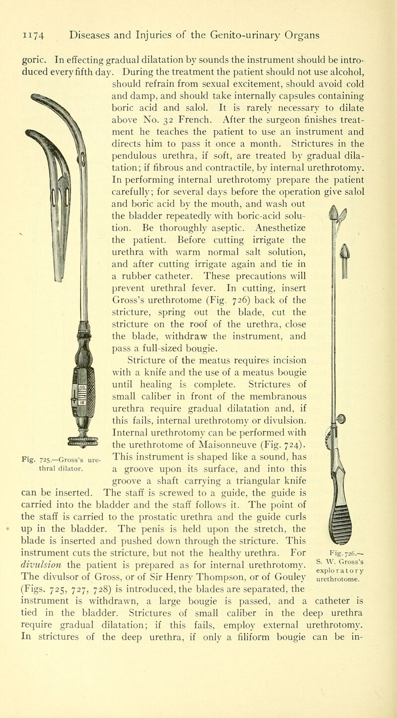 goric. In effecting gradual dilatation by sounds the instrument should be intro- duced every fifth day. During the treatment the patient should not use alcohol, should refrain from sexual excitement, should avoid cold and damp, and should take internally capsules containing boric acid and salol. It is rarely necessary to dilate above No. 32 French. After the surgeon finishes treat- ment he teaches the patient to use an instrument and directs him to pass it once a month. Strictures in the pendulous urethra, if soft, are treated by gradual dila- tation; if fibrous and contractile, by internal urethrotomy. In performing internal urethrotomy prepare the patient carefully; for several days before the operation give salol and boric acid by the mouth, and wash out the bladder repeatedly with boric-acid solu- tion. Be thoroughly aseptic. Anesthetize the patient. Before cutting irrigate the urethra with warm normal salt solution, and after cutting irrigate again and tie in a rubber catheter. These precautions will prevent urethral fever. In cutting, insert Gross's urethrotome (Fig. 726) back of the stricture, spring out the blade, cut the stricture on the roof of the urethra, close the blade, withdraw the instrument, and pass a full-sized bougie. Stricture of the meatus requires incision with a knife and the use of a meatus bougie until healing is complete. Strictures of small caliber in front of the membranous urethra require gradual dilatation and, if this fails, internal urethrotomy or divulsion. Internal urethrotomy can be performed with the urethrotome of Maisonneuve (Fig. 724). This instrument is shaped like a sound, has a groove upon its surface, and into this groove a shaft carrying a triangular knife can be inserted. The staff is screwed to a guide, the guide is carried into the bladder and the staff follows it. The point of the staff is carried to the prostatic urethra and the guide curls up in the bladder. The penis is held upon the stretch, the blade is inserted and pushed down through the stricture. This instrument cuts the stricture, but not the healthy urethra. For divulsion the patient is prepared as for internal urethrotomy. The divulsor of Gross, or of Sir Henry Thompson, or of Gouley (Figs. 725, 727, 728) is introduced, the blades are separated, the instrument is withdrawn, a large bougie is passed, and a tied in the bladder. Strictures of small caliber in the deep urethra require gradual dilatation; if this fails, employ external urethrotomy, deep urethra, if only a fihform bougie can be in- i Fig 725.—Gross's ure- thral dilator. Fig. 726.— S. W. Gross's exploratory urethrotome. catheter is In strictures of the