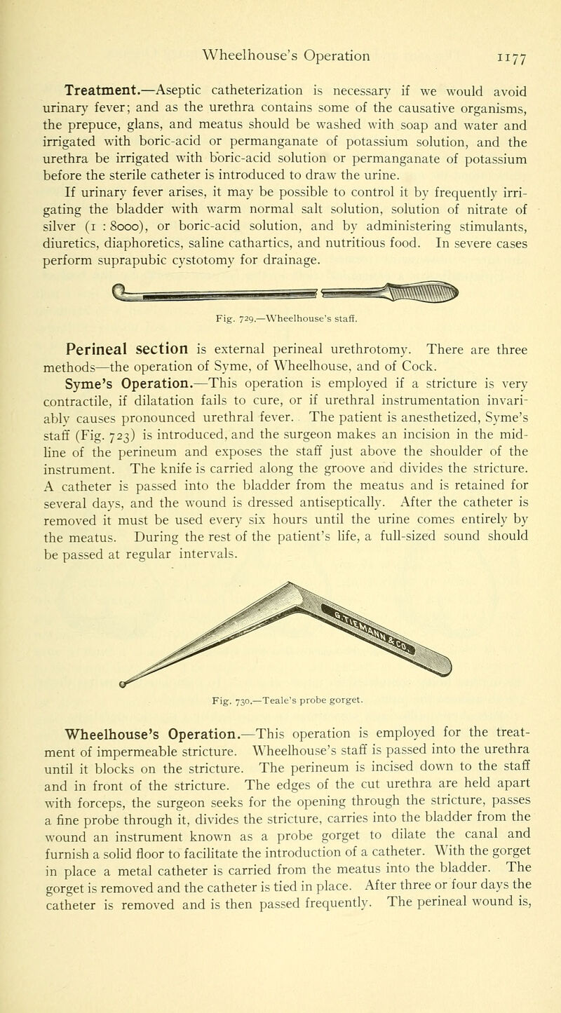 Treatment.—Aseptic catheterization is necessary if we would avoid urinary fever; and as the urethra contains some of the causative organisms, the prepuce, glans, and meatus should be washed with soap and water and irrigated with boric-acid or permanganate of potassium solution, and the urethra be irrigated with boric-acid solution or permanganate of potassium before the sterile catheter is introduced to draw the urine. If urinary fever arises, it may be possible to control it by frequently irri- gating the bladder with warm normal salt solution, solution of nitrate of silver (i :8ooo), or boric-acid solution, and by administering stimulants, diuretics, diaphoretics, saline cathartics, and nutritious food. In severe cases perform suprapubic cystotomy for drainage. Fig. 729.—Wheelhouse's staff. Perineal section is external perineal urethrotomy. There are three methods—the operation of Syme, of Wheelhouse, and of Cock. Syme's Operation.—This operation is employed if a stricture is very contractile, if dilatation fails to cure, or if urethral instrumentation invari- ably causes pronounced urethral fever. The patient is anesthetized, Syme's staff (Fig. 723) is introduced, and the surgeon makes an incision in the mid- line of the perineum and exposes the staff just above the shoulder of the instrument. The knife is carried along the groove and divides the stricture. A catheter is passed into the bladder from the meatus and is retained for several days, and the wound is dressed antiseptically. After the catheter is removed it must be used every six hours until the urine comes entirely by the meatus. During the rest of the patient's life, a full-sized sound should be passed at regular intervals. Fig. 730.—Teale's probe gorget. Wheelhouse's Operation.—This operation is employed for the treat- ment of impermeable stricture. Wheelhouse's staff is passed into the urethra until it blocks on the stricture. The perineum is incised down to the staff and in front of the stricture. The edges of the cut urethra are held apart with forceps, the surgeon seeks for the opening through the stricture, passes a fine probe through it, divides the stricture, carries into the bladder from the wound an instrument known as a probe gorget to dilate the canal and furnish a solid floor to facilitate the introduction of a catheter. With the gorget in place a metal catheter is carried from the meatus into the bladder. The gorget is removed and the catheter is tied in place. After three or four days the catheter is removed and is then passed frequently. The perineal wound is,