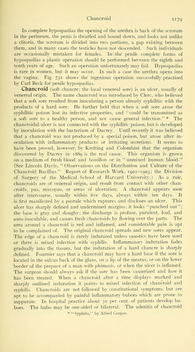 Chancroid In complete hypospadias the opening of the urethra is back of the scrotum in the perineum, the penis is dwarfed and bound down, and looks not unhke a cHtoris, the scrotum is divided into two portions, a gap existing between them, and in many cases the testicles have not descended. Such individuals are occasionally mistaken for females. In the penile complete forms of hypospadias a plastic operation should be performed between the eighth and tenth years of age. Such an operation unfortunately may fail. Hypospadias is rare in women, but it may occur. In such a case the urethra opens into the vagina. Fig. 731 shows the ingenious operation successfully practised by Carl Beck for penile hypospadias. Chancroid (soft chancre; the local venereal sore) is an ulcer, usually of venereal origin. The name chancroid was introduced by Clerc, who believed that a soft sore resulted from inoculating a person already syphilitic with the products of a hard sore. He further held that when a soft sore arose the syphilitic poison lost its infective properties, and  could be transmitted as a, soft sore to a healthy person, and not cause general infection. * The chancroidal ulcer is not connected with the syphilitic poison, but is developed by inoculation with the bacterium of Ducrey. Until recently it was believed that a chancroid was not produced by a special poison, but arose after in- oculation with inflammatory products or irritating secretions. It seems to have been proved, however, by Krefting and Colombini that the organism discovered by Ducrey in 1889 is the real cause. This organism is grown on a medium of fresh blood and bouillon or in  unmixed human blood. (See Lincoln Davis,  Observations on the Distribution and Culture of the Chancroid Bacillus. Report of Research Work, 1902-1903; the Division of Surgery of the Medical School of Harvard University.) As a rule, chancroids are of venereal origin, and result from contact with other chan- croids, pus, mucopus, or areas of ulceration. A chancroid appears soon after intercourse, usually within five days, always within ten days. It is first manifested by a pustule which ruptures and discloses an ulcer. This nicer has sharply defined and undermined margins; it looks punched out; the base is gray and sloughy; the discharge is profuse, purulent, foul, and auto-inoculable, and causes fresh chancroids by flowing over the parts. The area around a chancroid is red and inflamed, and considerable pain is apt to be complained of. The original chancroid spreads and new sores appear. The edge of a chancroid is rarely indurated unless caustics have been used or there is mixed infection with syphilis. Inflammatory induration fades gradually into the tissues, but the induration of a hard chancre is sharply defined. Fournier says that a chancroid may have a hard base if the sore is located in the sulcus back of the glans, on a lip of the meatus, or on the lower border of the prepuce of a man with phimosis, or when the ulcer is inflamed. The surgeon should always ask if the sore has been cauterized and how it has been treated. When a chancroid after a time displays marked and sharply outlined induration it points to mixed infection of chancroid and syphilis. Chancroids are not followed by constitutional symptoms, but are apt to be accompanied by painful inflammatory buboes which are prone to suppurate. In hospital practice about 30 per cent, of patients develop bu- boes. The bubo may be one-sided or bilateral. The adenitis of chancroid *  Syphilis, by Alfred Cooper.