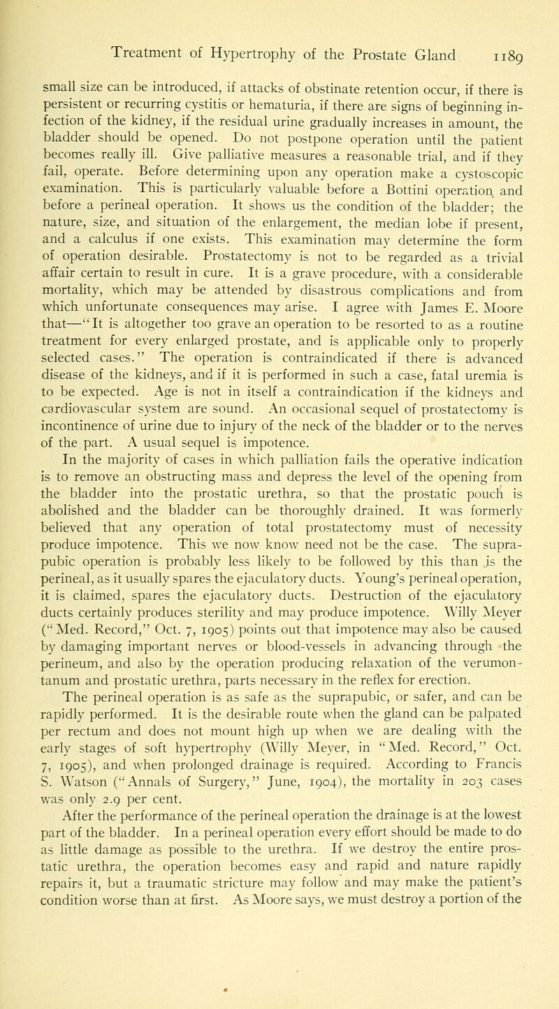small size can be introduced, if attacks of obstinate retention occur, if there is persistent or recurring cystitis or hematuria, if there are signs of beginning in- fection of the kidney, if the residual urine gradually increases in amount, the bladder should be opened. Do not postpone operation until the patient becomes really iU. Give paUiative measures a reasonable trial, and if they fail, operate. Before determining upon any operation make a cystoscopic examination. This is particularly valuable before a Bottini operation and before a perineal operation. It shows us the condition of the bladder; the nature, size, and situation of the enlargement, the median lobe if present, and a calculus if one exists. This examination may determine the form of operation desirable. Prostatectomy is not to be regarded as a trivial affair certain to result in cure. It is a grave procedure, with a considerable mortahty, which may be attended by disastrous comphcations and from which unfortunate consequences may arise. I agree with James E. Moore that—It is altogether too grave an operation to be resorted to as a routine treatment for every enlarged prostate, and is applicable only to properly selected cases. The operation is contraindicated if there is advanced disease of the kidneys, and if it is performed in such a case, fatal uremia is to be expected. Age is not in itself a contraindication if the kidneys and cardiovascular system are sound. An occasional sequel of prostatectomy is incontinence of urine due to injury of the neck of the bladder or to the nerves of the part. A usual sequel is impotence. In the majority of cases in which palliation fails the operative indication is to remove an obstructing mass and depress the level of the opening from the bladder into the prostatic urethra, so that the prostatic pouch is abolished and the bladder can be thoroughly drained. It was formerly believed that any operation of total prostatectomy must of necessity produce impotence. This we now know need not be the case. The supra- pubic operation is probably less likely to be followed by this than is the perineal, as it usually spares the ejaculatory ducts. Young's perineal operation, it is claimed, spares the ejaculatory ducts. Destruction of the ejaculatory ducts certainly produces sterility and may produce impotence. Willy Meyer (Med. Record, Oct. 7, 1905) points out that impotence may also be caused by damaging important nerves or blood-vessels in advancing through the perineum, and also by the operation producing relaxation of the verumon- tanum and prostatic urethra, parts necessary in the reflex for erection. The perineal operation is as safe as the suprapubic, or safer, and can be rapidly performed. It is the desirable route when the gland can be palpated per rectum and does not mount high up when we are dealing with the early stages of soft hypertrophy (Willy Meyer, in Med. Record, Oct. 7, 1905), and when prolonged drainage is required. According to Francis S. Watson (Annals of Surgery, June, 1904), the mortality in 203 cases was only 2.9 per cent. After the performance of the perineal operation the drainage is at the lowest part of the bladder. In a perineal operation every effort should be made to do as little damage as possible to the urethra. If we destroy the entire pros- tatic urethra, the operation becomes easy and rapid and nature rapidly repairs it, but a traumatic stricture may follow and may make the patient's condition worse than at first. As Moore says, we must destroy a portion of the