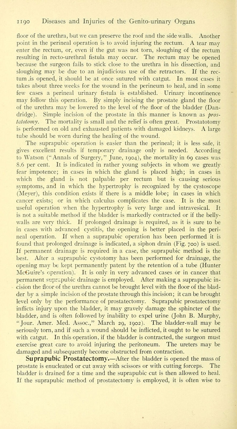 floor of the urethra, but we can preserve the roof and the side walls. Another point in the perineal operation is to avoid injuring the rectum. A tear may enter the rectum, or, even if the gut was not torn, sloughing of the rectum resulting in recto-urethral fistula may occur. The rectum may be opened because the surgeon fails to stick close to the urethra in his dissection, and sloughing may be due to an injudicious use of the retractors. If the rec- tum js opened, it should be at once sutured with catgut. In most cases it takes about three weeks for the wound in the perineum to heal, and in some few cases a perineal urinary fistula is established. Urinary incontinence may follow this operation. By simply incising the prostate gland the floor of the urethra may be lowered to the level of the floor of the bladder (Dan- dridge). Simple incision of the prostate in this manner is known as pros- tatotomy. The mortality is small and the relief is often great. Prostatotomy is performed on old and exhausted patients with damaged kidneys. A large tube should be worn during the healing of the wound. The suprapubic operation is easier than the perineal; it is less safe, it gives excellent results if temporary drainage only is needed. According to Watson (Annals of Surgery, June, 1904), the mortality in 69 cases was 8.6 per cent. It is indicated in rather young subjects in whom we greatly fear impotence; in cases in which the gland is placed high; in cases in which the gland is not palpable per rectum but is causing serious symptoms, and in which the hypertrophy is recognized by the cystoscope (Meyer), this condition exists if there is a middle lobe; in cases in which cancer exists; or in which calculus complicates the case. It is the most useful operation when the hypertrophy is very large and intravesical. It is not a suitable method if the bladder is markedly contracted or if the belly- walls are very thick. If prolonged drainage is required, as it is sure to be in cases with advanced cystitis, the opening is better placed in the peri- neal operation. If when a suprapubic operation has been performed it is found that prolonged drainage is indicated, a siphon drain (Fig. 700) is used. If permanent drainage is required in a case, the suprapubic method is the best. After a suprapubic cystotomy has been performed for drainage, the opening may be kept permanently patent by the retention of a tube (Hunter McGuire's operation). It is only in very advanced cases or in cancer that permanent suprapubic drainage is employed. After making a suprapubic in- cision the floor of the urethra cannot be brought level with the floor of the blad- der by a simple incision of the prostate through this incision; it can be brought level only by the performance of prostatectomy. Suprapubic prostatectomy inflicts injury upon the bladder, it may gravely damage the sphincter of the bladder, and is often followed by inability to expel urine (John B. Murphy, Jour. Amer. Med. Assoc, March 29, 1902). The bladder-wall may be seriously torn, and if such a wound should be inflicted, it ought to be sutured with catgut. In this operation, if the bladder is contracted, the surgeon must exercise great care to avoid injuring the peritoneum. The ureters may be damaged and subsequently become obstructed from contraction. Suprapubic Prostatectomy.—After the bladder is opened the mass of prostate is enucleated or cut away with scissors or with cutting forceps. The bladder is drained for a time and the suprapubic cut is then allowed to heal. If the suprapubic method of prostatectomy is employed, it is often wise to