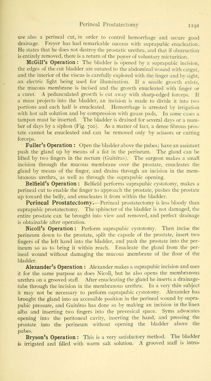 use also a perineal cut, in order to control hemorrhage and secure good drainage. Freyer has had remarkable success with suprapubic enucleation. He states that he does not destroy the prostatic urethra, and that if obstruction is entirely removed, there is a return of the power of voluntary micturition. McGill's Operation: The bladder is opened by a suprapubic incision, the edges of the cut bladder are sutured to the abdominal wound with catgut, and the interior of the viscus is carefully explored with the finger and by sight, an electric light being used for illumination. If a sessile growth exists, the mucous membrane is incised and the growth enucleated with finger or a curet. A pedunculated growth is cut away with sharp-edged forceps. If a mass projects into the bladder, an incision is made to divide it into two portions and each half is enucleated. Hemorrhage is arrested by irrigation with hot salt solution and by compression with gauze pads. In some cases a tampon must be inserted. The bladder is drained for several days or a num- ber of days by a siphon (Fig. 700). As a matter of fact, a dense fibrous pros- tate cannot be enucleated and can be removed only by scissors or cutting forceps. Fuller's Operation : Open the bladder above the pubes; have an assistant push the gland up by means of a fist in the perineum. The gland can be lifted by two fingers in the rectum (Guiteras). The surgeon makes a small incision through the mucous membrane over the prostate, enucleates the gland by means of the fi^nger, and drains through an incision in the mem- branous urethra, as well as through the suprapubic opening. Belfield's Operation: Belfield performs suprapubic cystotomy, makes a perineal cut to enable the finger to approach the prostate, pushes the prostate up toward the belly, and enucleates it from within the bladder. Perineal Prostatectomy.—Perineal prostatectomy is less bloody than suprapubic prostatectomy. The sphincter of the bladder is not damaged, the entire prostate can be brought into view and removed, and perfect drainage is obtainable after operation. NicoU's Operation: Perform suprapubic cystotomy. Then incise the perineum down to the prostate, split the capsule of the prostate, insert two fingers of the left hand into the bladder, and push the prostate into the per- ineum so as to bring it within reach. Enucleate the gland from the per- ineal wound without damaging the mucous membrane of the floor of the bladder. Alexander's Operation : Alexander makes a suprapubic incision and uses it for the same purpose as does NicoU, but he also opens the membranous urethra on a grooved staff. After enucleating the gland he inserts a drainage- tube through the incision in the membranous urethra. In a very thin subject it may not be necessary to perform suprapubic cystotomy. Alexander has brought the gland into an accessible position in the perineal wound by supra- pubic pressure, and Guiteras has done so by making an incision in the linea alba and inserting two fingers into the prevesical space. Syms advocates opening into the peritoneal cavity, inserting the hand, and pressing the prostate into the perineum without opening the bladder above the pubes. Bryson's Operation: This is a very satisfactory method. The bladder is irrigated and filled with warm salt solution. A grooved staff is intro-