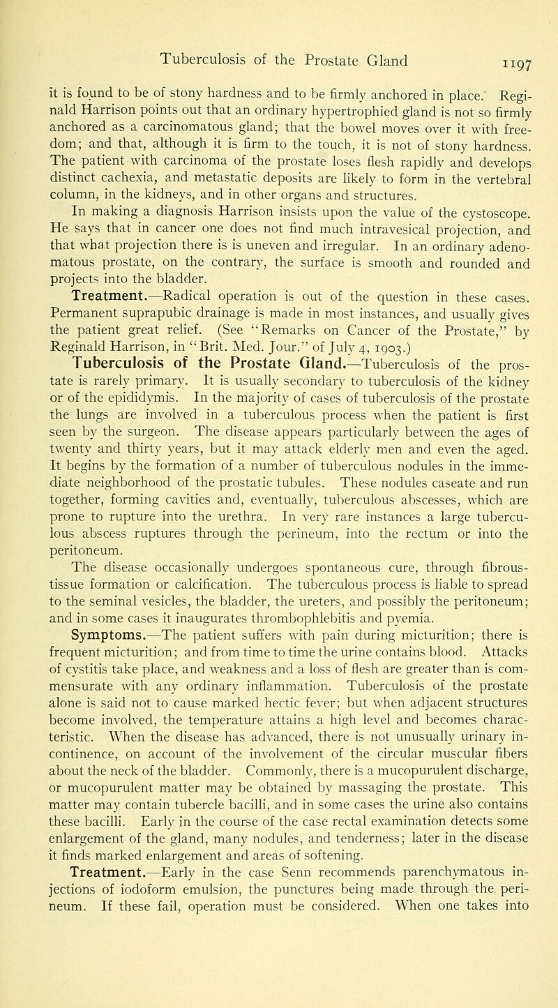 it is found to be of stony hardness and to be firmly anchored in place. Regi- nald Harrison points out that an ordinary hypertrophied gland is not so firmly anchored as a carcinomatous gland; that the bowel moves over it with free- dom; and that, although it is firm to the touch, it is not of stony hardness. The patient with carcinoma of the prostate loses flesh rapidly and develops distinct cachexia, and metastatic deposits are likely to form in the vertebral column, in the kidneys, and in other organs and structures. In making a diagnosis Harrison insists upon the value of the cystoscopy He says that in cancer one does not find much intravesical projection, and that what projection there is is uneven and irregular. In an ordinary adeno- matous prostate, on the contrary, the surface is smooth and rounded and projects into the bladder. Treatment.—Radical operation is out of the question in these cases. Permanent suprapubic drainage is made in most instances, and usually gives the patient great relief. (See Remarks on Cancer of the Prostate, by Reginald Harrison, in Brit. Med. Jour. of July 4, 1903.) Tuberculosis of the Prostate Gland.—Tuberculosis of the pros- tate is rarely primary. It is usually secondary to tuberculosis of the kidney or of the epididymis. In the majority of cases of tuberculosis of the prostate the lungs are involved in a tuberculous process when the patient is first seen by the surgeon. The disease appears particularly between the ages of twenty and thirty years, but it may attack elderly men and even the aged. It begins by the formation of a number of tuberculous nodules in the imme- diate neighborhood of the prostatic tubules. These nodules caseate and run together, forming cavities and, eventually, tuberculous abscesses, which are prone to rupture into the urethra. In very rare instances a large tubercu- lous abscess ruptures through the perineum, into the rectum or into the peritoneum. The disease occasionally undergoes spontaneous cure, through fibrous- tissue formation or calcification. The tuberculous process is liable to spread to the seminal vesicles, the bladder, the ureters, and possibly the peritoneum; and in some cases it inaugurates thrombophlebitis and pyemia. Symptoms.—The patient suffers with pain during micturition; there is frequent micturition; and from time to time the urine contains blood. Attacks of cystitis take place, and weakness and a loss of flesh are greater than is com- mensurate with any ordinary inflammation. Tuberculosis of the prostate alone is said not to cause marked hectic fever; but when adjacent structures become involved, the temperature attains a high level and becomes charac- teristic. When the disease has advanced, there is not unusually urinary in- continence, on account of the involvement of the circular muscular fibers about the neck of the bladder. Commonly, there is a mucopurulent discharge, or mucopurulent matter may be obtained by massaging the prostate. This matter may contain tubercle bacilh, and in some cases the urine also contains these bacilh. Early in the course of the case rectal examination detects some enlargement of the gland, many nodules, and tenderness; later in the disease it finds marked enlargement and areas of softening. Treatment,—Early in the case Senn recommends parenchymatous in- jections of iodoform emulsion, the punctures being made through the peri- neum. If these fail, operation must be considered. When one takes into