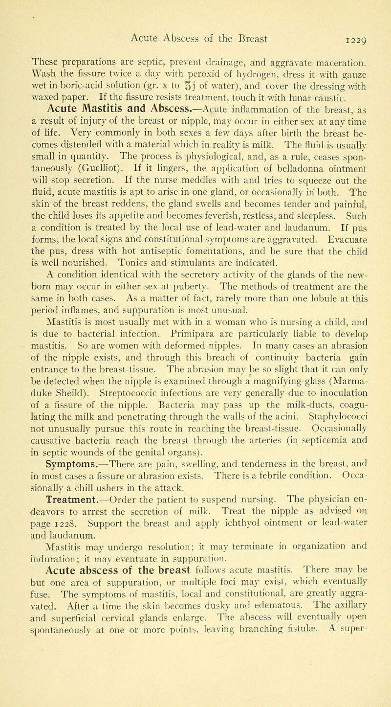 These preparations are septic, prevent drainage, and aggravate maceration. Wash the fissure twice a day with peroxid of hydrogen, dress it with gauze wet in boric-acid solution (gr. x to 5j of water), and cover the dressing with waxed paper. If the fissure resists treatment, touch it with lunar caustic. Acute Mastitis and Abscess.—Acute inflammation of the breast, as a result of injury of the breast or nipple, may occur in either sex at any time of hfe. Very commonly in both sexes a few days after birth the breast be- comes distended with a material which in reahty is milk. The fluid is usually small in quantity. The process is physiological, and, as a rule, ceases spon- taneously (GueUiot). If it lingers, the apphcation of belladonna ointment will stop secretion. If the nurse meddles with and tries to squeeze out the fluid, acute mastitis is apt to arise in one gland, or occasionally in both. The skin of the breast reddens, the gland swells and becomes tender and painful, the child loses its appetite and becomes feverish, restless, and sleepless. Such a condition is treated by the local use of lead-water and laudanum. If pus forms, the local signs and constitutional symptoms are aggravated. Evacuate the pus, dress with hot antiseptic fomentations, and be sure that the child is well nourished. Tonics and stimulants are indicated. A condition identical with the secretory activity of the glands of the new- bom may occur in either sex at puberty. The methods of treatment are the same in both cases. As a matter of fact, rarely more than one lobule at this period inflames, and suppuration is most unusual. Mastitis is most usually met with in a woman who is nursing a child, and is due to bacterial infection. Primipara are particularly liable to develop mastitis. So are women with deformed nipples. In many cases an abrasion of the nipple exists, and through this breach of continuity bacteria gain entrance to the breast-tissue. The abrasion may be so slight that it can only be detected when the nipple is examined through a magnifying-glass (Marma- duke Sheild). Streptococcic infections are very generally due to inoculation of a fissure of the nipple. Bacteria may pass up the milk-ducts, coagu- lating the milk and penetrating through the walls of the acini. Staphylococci not unusually pursue this route in reaching the breast-tissue. Occasionally causative bacteria reach the breast through the arteries (in septicemia and in septic wounds of the genital organs). Symptoms.—There are pain, swelling, and tenderness in the breast, and in most cases a fissure or abrasion exists. There is a febrile condition. Occa- sionally a chill ushers in the attack. Treatment.—Order the patient to suspend nursing. The physician en- deavors to arrest the secretion of milk. Treat the nipple as advised on page 1228. Support the breast and apply ichthyol ointment or lead-water and laudanum. Mastitis may undergo resolution; it may terminate in organization and induration; it may eventuate in suppuration. Acute abscess of the breast follows acute mastitis. There may be but one area of suppuration, or multiple foci may exist, which eventually fuse. The symptoms of mastitis, local and constitutional, are greatly aggra- vated. After a time the skin becomes dusky and edematous. The axillary and superficial cervical glands enlarge. The abscess will eventually open spontaneously at one or more points, leaving branching fistula?. A super-