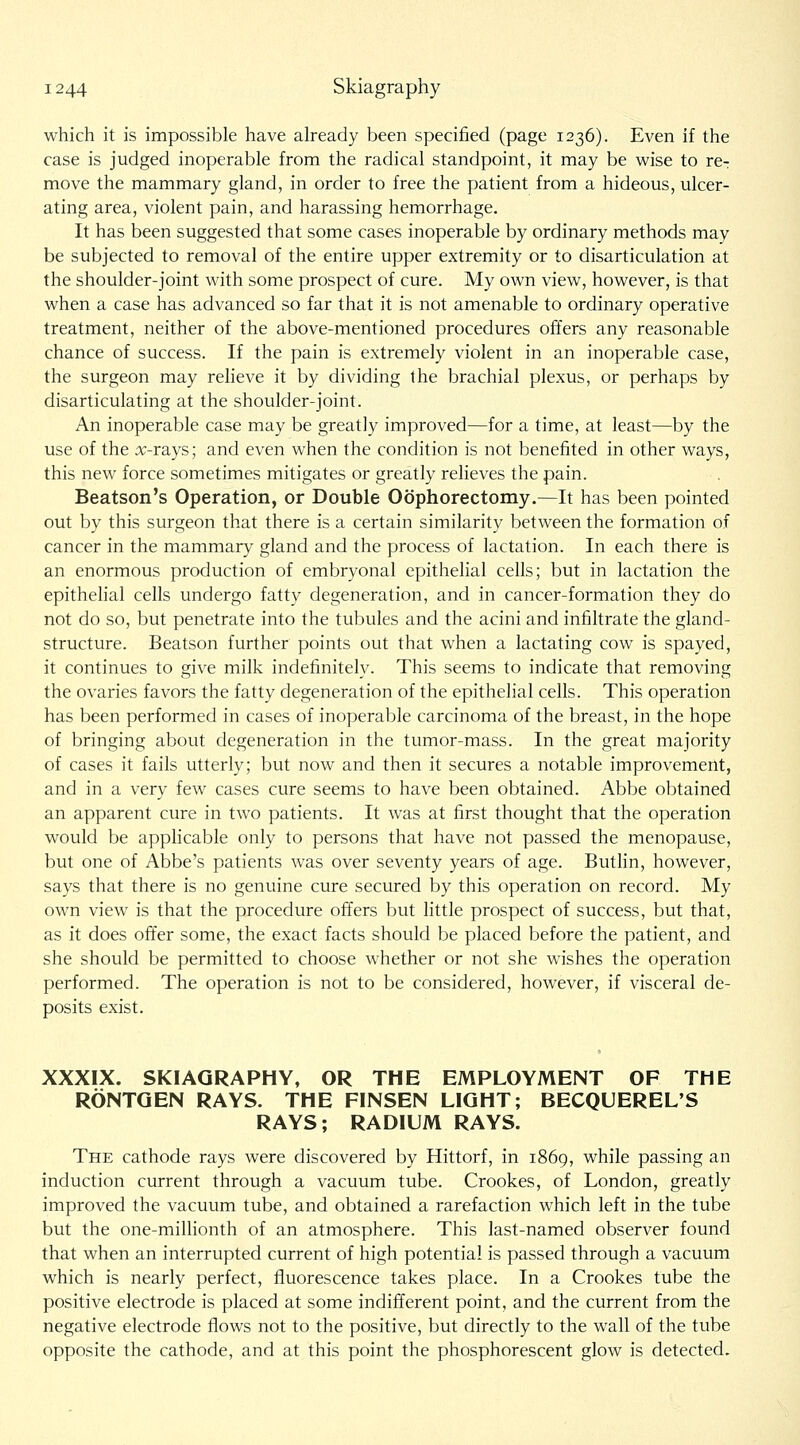 which it is impossible have aheady been specified (page 1236). Even if the case is judged inoperable from the radical standpoint, it may be wise to re-: move the mammary gland, in order to free the patient from a hideous, ulcer- ating area, violent pain, and harassing hemorrhage. It has been suggested that some cases inoperable by ordinary methods may be subjected to removal of the entire upper extremity or to disarticulation at the shoulder-joint with some prospect of cure. My own view, however, is that when a case has advanced so far that it is not amenable to ordinary operative treatment, neither of the above-mentioned procedures offers any reasonable chance of success. If the pain is extremely violent in an inoperable case, the surgeon may relieve it by dividing the brachial plexus, or perhaps by disarticulating at the shoulder-joint. An inoperable case may be greatly improved—for a time, at least—by the use of the x-rays; and even when the condition is not benefited in other ways, this new force sometimes mitigates or greatly relieves the pain. Beatson's Operation, or Double Oophorectomy.—It has been pointed out by this surgeon that there is a certain similarity between the formation of cancer in the mammary gland and the process of lactation. In each there is an enormous production of embryonal epithelial cells; but in lactation the epithehal cells undergo fatty degeneration, and in cancer-formation they do not do so, but penetrate into the tubules and the acini and infiltrate the gland- structure. Beatson further points out that when a lactating cow is spayed, it continues to give milk indefinitely. This seems to indicate that removing the ovaries favors the fatty degeneration of the epithelial cells. This operation has been performed in cases of inoperable carcinoma of the breast, in the hope of bringing about degeneration in the tumor-mass. In the great majority of cases it fails utterly; but now and then it secures a notable improvement, and in a very few cases cure seems to have been obtained. Abbe obtained an apparent cure in two patients. It was at first thought that the operation would be applicable only to persons that have not passed the menopause, but one of Abbe's patients was over seventy years of age. Buthn, however, says that there is no genuine cure secured by this operation on record. My own view is that the procedure offers but little prospect of success, but that, as it does offer some, the exact facts should be placed before the patient, and she should be permitted to choose whether or not she wishes the operation performed. The operation is not to be considered, however, if visceral de- posits exist. XXXIX. SKIAGRAPHY, OR THE EMPLOYMENT OF THE RONTQEN RAYS. THE FINSEN LIGHT; BECQUEREL'S RAYS; RADIUM RAYS. The cathode rays were discovered by Hittorf, in i86g, while passing an induction current through a vacuum tube. Crookes, of London, greatly improved the vacuum tube, and obtained a rarefaction which left in the tube but the one-millionth of an atmosphere. This last-named observer found that when an interrupted current of high potential is passed through a vacuum which is nearly perfect, fluorescence takes place. In a Crookes tube the positive electrode is placed at some indifferent point, and the current from the negative electrode flows not to the positive, but directly to the wall of the tube opposite the cathode, and at this point the phosphorescent glow is detected.