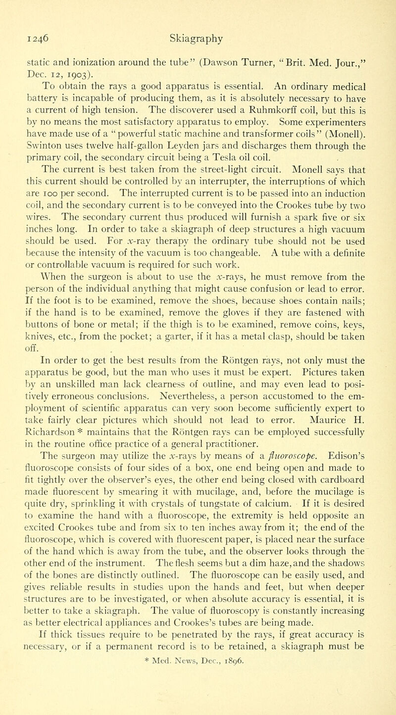 static and ionization around the tube (Dawson Turner, Brit. Med. Jour., Dec. 12, 1903). To obtain the rays a good apparatus is essential. An ordinary medical battery is incapable of producing them, as it is absolutely necessary to have a current of high tension. The discoverer used a Ruhmkorff coil, but this is by no means the most satisfactory apparatus to employ. Some experimenters have made use of a  powerful static machine and transformer coils (Monell). Swinton uses twelve half-gallon Leyden jars and discharges them through the primary coil, the secondary circuit being a Tesla oil coil. The current is best taken from the street-light circuit. Monell says that this current should be controlled by an interrupter, the interruptions of which are 100 per second. The interrupted current is to be passed into an induction coil, and the secondary current is to be conveyed into the Crookes tube by two wires. The secondary current thus produced will furnish a spark five or six inches long. In order to take a skiagraph of deep structures a high vacuum should be used. For .T-ray therapy the ordinary tube should not be used because the intensity of the vacuum is too changeable. A tube with a definite or controllable vacuum is required for such work. When the surgeon is about to use the .T-rays, he must remove from the person of the individual anything that miight cause confusion or lead to error. If the foot is to be examined, remove the shoes, because shoes contain nails; if the hand is to be examined, remove the gloves if they are fastened with buttons of bone or metal; if the thigh is to be examined, remove coins, keys, knives, etc., from the pocket; a garter, if it has a metal clasp, should be taken off. In order to get the best results from the Rontgen rays, not only must the apparatus be good, but the man who uses it must be expert. Pictures taken by an unskilled man lack clearness of outline, and may even lead to posi- tively erroneous conclusions. Nevertheless, a person accustomed to the em- ployment of scientific apparatus can very soon become sufficiently expert to take fairly clear pictures which should not lead to error. Maurice H. Richardson * maintains that the Rontgen rays can be employed successfully in the routine office practice of a general practitioner. The surgeon may utilize the r\;-rays by means of a fliwroscope. Edison's fluoroscope consists of four sides of a box, one end being open and made to fit tightly over the observer's eyes, the other end being closed with cardboard made fluorescent by smearing it with mucilage, and, before the mucilage is quite dry, sprinkling it with crystals of tungstate of calcium. If it is desired to examine the hand with a fluoroscope, the extremity is held opposite an excited Crookes tube and from six to ten inches away from it; the end of the fluoroscope, which is covered with fluorescent paper, is placed near the surface of the hand which is away from the tube, and the observer looks through the other end of the instrument. The flesh seems but a dim haze, and the shadows of the bones are distinctly outlined. The fluoroscope can be easily used, and gives reliable results in studies upon the hands and feet, but when deeper structures are to be investigated, or when absolute accuracy is essential, it is better to take a skiagraph. The value of fluoroscopy is constantly increasing as better electrical appliances and Crookes's tubes are being made. If thick tissues require to be penetrated by the rays, if great accuracy is necessary, or if a permanent record is to be retained, a skiagraph must be * Med. News, Dec, 1896.