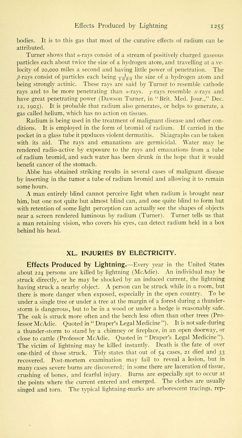 bodies. It is to this gas that most of the curative effects of radium can be attributed. Turner shows that a-rays consist of a stream of positively charged gaseous particles each about twice the size of a hydrogen atom, and travelling at a ve- locity of 20,000 miles a second and having little power of penetration. The /?-rays consist of particles each being YoVd ^^^ ^^^^ °^ ^ hydrogen atom and being strongly actinic. These rays are said by Turner to resemble cathode rays and to be more penetrating than a-rays. ^--rays resemble :x;-rays and have great penetrating power (Dawson Turner, in Brit. Med. Jour., Dec. 12, 1903). It is probable that radium also generates, or helps to generate, a gas called hehum, which has no action on tissues. Radium is being used in the treatment of malignant disease and other con- ditions. It is employed in the form of bromid of radium. If carried in the pocket in a glass tube it produces violent dermatitis. Skiagraphs can be taken with its aid. The rays and emanations are germicidal. Water may be rendered radio-active by exposure to the rays and emanations from a tube of radium bromid, and such water has been drunk in the hope that it would benefit cancer of the stomach. Abbe has obtained striking results in several cases of mahgnant disease by inserting in the tumor a tube of radium bromid and allowing it to remain some hours. A man entirely blind cannot perceive light when radium is brought near him, but one not quite but almost bhnd can, and one quite bhnd to form but with retention of some light perception can actually see the shapes of objects near a screen rendered luminous by radium (Turner). Turner tells us that a man retaining vision, who covers his eyes, can detect radium held in a box behind his head. XL. INJURIES BY ELECTRICITY. Effects Produced by Lightning.—Every year in the United States about 224 persons are killed by lightning (McAdie). An individual may be struck directly, or he may be shocked by an induced current, the hghtning having struck a nearby object. A person can be struck while in a room, but there is more danger when exposed, especially in the open country. To be under a single tree or under a tree at the margin of a forest during a thunder- storm is dangerous, but to be in a wood or under a hedge is reasonably safe. The oak is struck more often and the beech less often than other trees (Pro- fessor McAdie. Quoted in  Draper's Legal Medicine ). It is not safe during a thunder-storm to stand by a chimney or fireplace, in an open doorway, or close to cattle (Professor McAdie. Quoted in Draper's Legal Medicine). The victim of lightning may be killed instantly. Death is the fate of over one-third of those struck. Tidy states that out of 54 cases, 21 died and ^^ recovered. Post-mortem examination may fail to reveal a lesion, but in many cases severe burns are discovered; in some there are laceration of tissue, crushing of bones, and fearful injury. Burns are especially apt to occur at the points where the current entered and emerged. The clothes are usually singed and torn. The topical lightning-marks are arborescent tracings, rep-