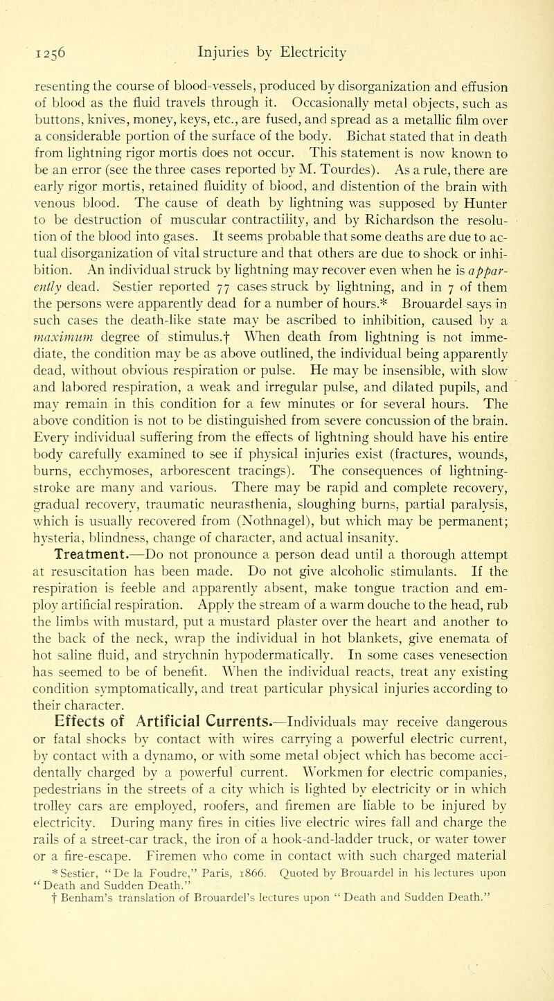 resenting the course of blood-vessels, produced by disorganization and effusion of blood as the fluid travels through it. Occasionally metal objects, such as buttons, knives, money, keys, etc., are fused, and spread as a metallic film over a considerable portion of the surface of the body. Bichat stated that in death from lightning rigor mortis does not occur. This statement is now known to be an error (see the three cases reported by M. Tourdes). As a rule, there are early rigor mortis, retained fluidity of blood, and distention of the brain with venous blood. The cause of death by lightning was supposed by Hunter to be destruction of muscular contractility, and by Richardson the resolu- tion of the blood into gases. It seems probable that some deaths are due to ac- tual disorganization of vital structure and that others are due to shock or inhi- bition. An individual struck by lightning may recover even when he is appar- ently dead. Sestier reported 77 cases struck by lightning, and in 7 of them the persons were apparently dead for a number of hours.* Brouardel says in such cases the death-like state may be ascribed to inhibition, caused by a maximum degree of stimulus.f When death from lightning is not imme- diate, the condition may be as above outlined, the individual being apparently dead, without obvious respiration or pulse. He may be insensible, with slow and labored respiration, a weak and irregular pulse, and dilated pupils, and may remain in this condition for a few minutes or for several hours. The above condition is not to be distinguished from severe concussion of the brain. Every individual suffering from the effects of lightning should have his entire body carefully examined to see if physical injuries exist (fractures, wounds, burns, ecchymoses, arborescent tracings). The consequences of lightning- stroke are many and various. There may be rapid and complete recovery, gradual recovery, traumatic neurasthenia, sloughing burns, partial paralysis, which is usually recovered from (Nothnagel), but which may be permanent; hysteria, blindness, change of character, and actual insanity. Treatment.—Do not pronounce a person dead until a thorough attempt at resuscitation has been made. Do not give alcoholic stimulants. If the respiration is feeble and apparently absent, make tongue traction and em- ploy artificial respiration. Apply the stream of a warm douche to the head, rub the limbs with mustard, put a mustard plaster over the heart and another to the back of the neck, wrap the individual in hot blankets, give enemata of hot saline fluid, and strychnin hypodermatically. In some cases venesection has seemed to be of benefit. When the individual reacts, treat any existing condition symptomatically, and treat particular physical injuries according to their character. Effects of Artificial Currents.—Individuals may receive dangerous or fatal shocks by contact with wires carrying a powerful electric current, by contact with a dynamo, or with some metal object which has become acci- dentally charged by a powerful current. Workmen for electric companies, pedestrians in the streets of a city which is lighted by electricity or in which trolley cars are employed, roofers, and firemen are liable to be injured by electricity. During many fires in cities live electric wires fall and charge the rails of a street-car track, the iron of a hook-and-ladder truck, or water tower or a fire-escape. Firemen who come in contact with such charged material * Sestier, De la Foudre, Paris, 1866. Quoted by Brouardel in his lectures upon  Death and Sudden Death. t Benham's translation of Brouardei's lectures upon  Death and Sudden Death.