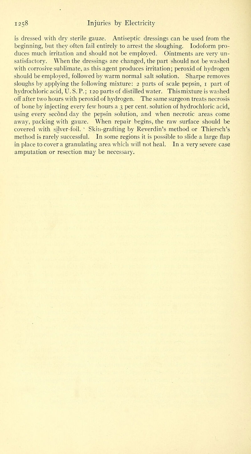 is dressed with dry sterile gauze. Antiseptic dressings can be used from the beginning, but they often fail entirely to arrest the sloughing. Iodoform pro- duces much irritation and should not be employed. Ointments are very un- satisfactory. When the dressings are changed, the part should not be washed with corrosive sublimate, as this agent produces irritation; peroxid of hydrogen should be employed, followed by warm normal salt solution. Sharpe removes sloughs by applying the following mixture: 2 parts of scale pepsin, i part of hydrochloric acid, U. S. P.; 120 parts of distilled water. This mixture is washed off after two hours with peroxid of hydrogen. The same surgeon treats necrosis of bone by injecting every few hours a 3 per cent, solution of hydrochloric acid, using every secSnd day the pepsin solution, and when necrotic areas come away, packing with gauze. When repair begins, the raw surface should be covered with silver-foil. ' Skin-grafting by Reverdin's method or Thiersch's method is rarely successful. In some regions it is possible to slide a large flap in place to cover a granulating area which will not heal. In a very severe case amputation or resection ma.y be necessary.