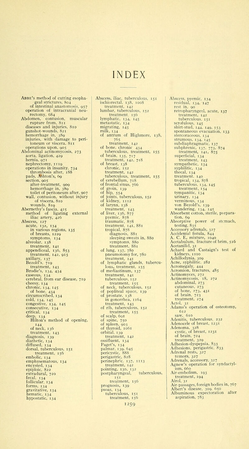 NDEX Abbe's method of cutting esopha- geal strictures, S04 of intestinal anastomosis, 957 operation of intracranial neu- rectomy, 6S4 Abdomen, contusion, muscular rupture from, 811 diseases and injuries, 810 gunshot-wounds, 821 hemorrhage in, 3S9 injuries, with damage to peri- toneum or viscera, 811 operations upon, 90s Abdominal actinomycosis, 273 aorta, ligation, 429 hernia, 971 nephrectomy, 1119 operations in insanity, 734 thrombosis after, 188 pads, Ashton's, 69 section, 905 after-treatment, 909 hemorrhage in, 389 toilet of peritoneum after, 907 wall, contusion, without injury of viscera, 810 wounds, 819 Abemethy's fascia, 425 method of ligating external iliac artery, 426 Abscess, 127 acute, 132, 134 in various regions, 135 of breasts, 1229 symptoms, 134 alveolar, 138 treatment, 141 appendiceal, 136, 853 treatment, 142, 915 axillary, 137 Bezold's, 719 treatment, 143 Brodie's, 134, 434 caseous, 134 cerebral, from ear disease, 719 cheesy, 134 chronic, 134, 145 of bone. 434 circumscribed, 134 cold, 134, 145 congestive, 134, 145 consecutive, 134 critical, 134 deep, 134 Hilton's method of opening, 144 of neck, 136 treatment, 143 diagnosis, 139 diathetic, 134 diffused, 134 dorsal, tuberculous, 151 treatment, 156 embolic, 134 emphysematous, 134 encysted, 134 epiploic, 822 extradural, 720 fecal, 134 follicular, 134 forms, 134 gravitative, 134 hematic, 134 hypostatic, 134 Abscess, iliac, tuberculous, 151 ischiorectal, 138, 1008 treatment, 142 lumbar, tuberculous, 152 treatment, 156 lymphatic, 134, 145 metastatic, 134 migrating, 145 milk, 134 of antrum of Highmore, 138, 765 treatment, 142 of bone, chronic 434 tuberculous, treatment, 155 of brain, 135, 717 treatment, 142, 718 of breast, 138 chronic, 1^2 treatment, 142 tuberculous, treatment, 155 of cerebellum, 718 of frontal sinus, 766 of groin, 139 of hip, 554 of joints, tuberculous, 152 of kidney, 1112 of larynx, 138 treatment, 143 of liver, 136, 877 pyemic, 878 traumatic, 878 treatment, 141, 881 tropical, S78 diagnosis, 881 sleeping-sweats in, 880 symptoms, S80 treatment, 881 of lung, 137, 780 pneumotomy for, 780 treatment, 141 of lymphatic glands, tubercu- lous, treatment, 155 of mediastinum, 137 treatment, 141 tuberculous, 152 treatment, 155 of neck, tuberculous, 152 of pophteal space, 139 of prostate, 138 in gonorrhea, 1164 treatment, 143 of rib, tuberculous, 152 treatment, 155 of scalp, 691 of spine, 750 of spleen, 903 of thyroid, 1061 orbital, 139 treatment, 142 ossifluent, 134 Paget's, 134 palmar, 139, 645 pericystic, 888 perigastric, 828 perinephric. 137, 1113 treatment, 142 pointing, 130, 132 postpharyngeal, tuberculous, 151 treatment, 156 prognosis, 139 psoas, 134 tuberculous, 151 treatment, 156 1259 Abscess, pyemic, 134 residual, 134, 147 rest in, 90 retropharyngeal, acute, 137 treatment, 142 tuberculous, 151 scrofulous, 145 shirt-stud, 144, 149, 153 spontaneous evacuation, 133 stercoraceous, 134 strumous, 134, 145 subdiaphragmatic, 137 subphrenic, 137, 773, 874 treatment, 141, 875 superficial, 134 treatment, 143 sympathetic, 134 syphilitic, 134 thecal, 134 treatment. 140 tropical, 134, 878 tuberculous, 134, 145 treatment, 154 tympanitic, 134 urinary, 134 verminous, 134 von Bezold's, 139 wandering, 134, 145 Absorbent cotton, sterile, piepara- tion, 69 Absorptive power of stcmach, testing, 835 Accessory adrenals, 327 Accidental fistula, 844 A. C. E. mixture, 1040 Acetabulum, fracture of brim, 516 Acetanilid, 31 Achard and Castaign's test of kidneys, iioo Achillodynia, 309 Acne, syphilitic. 282 Acromegaly, 444 Acromion, fractures, 485 Actinomyces, 272 Actinomycosis, 18, 272 abdominal, 273 cutaneous, 273 of bone, 273, 431 of brain, 723 treatment, 274 Actol, 31 Adams's operation of osteotomy, 612 saw, 610 Adenitis, tuberculous, 232 Adenocele of breast, 1231 Adenoma, 328 cystic, of breast, 1231 of brain, 724 treatment, 329 Adhesion-dyspepsia, 833 Adhesions, perigastric, 833 Adrenal rests, 327 tumors, 327 Adrenals, accessory, 327 Agnew's operation for syndactyl- ism, 660 Air-embolism, 193 treatment, 194 Airol, 31 Air-passages, foreign bodies in, 767 Albert's disease, 309. 650 Albuminous expectoration after aspiration, 783
