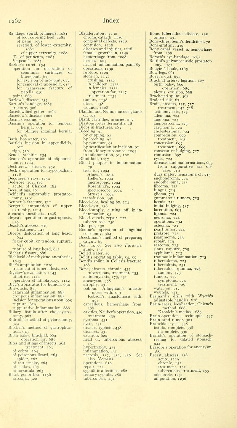 Bandage, spiral, of fingers, 1081 of foot covering heel, 1082 of palm, 1081 reversed, of lower extremitv. 1082 of upper extremity, 1080 T-, of perineum, 1087 Velpeau's, 1085 Barker's curet, 154 operation for dislocation of semilunar cartilages of knee-joint, 635 for excision of hip-joint, 627 for removal of appendix, 913 for transverse fracture of patella, 536 point, 680 Barlow's disease, 237 Barton's bandage, 1083 fracture, 506 Basedowified goiter, 1064 Basedow's disease, 1067 Basin, dressing, 71 Bassini's operation for femoral hernia, 991 for oblique inguinal hernia, 078 Bath, hot-water, 100 Battle's incision in appendicitis, 911 sign, 710 Beads, rachitic, 234 Beatson's operation of oophorec- tomy, 1244 Bechterew's disease, 752 Beck's operation for hypospadias, 1178 Becquerel's rays, 1254 Bed-sore, 164, 182 acute, of Charcot, 182 Bees, stings, 262 Belfield's suprapubic prostatec- tomy, 1191 Bennett's fracture, 511 Berger's amputation of upper extremity, 1214 3-eucain anesthesia, 1048 Beyea's operation for gastroptosis, 945 Bezold's abscess, 719 treatment, 143 Biceps, dislocation of long head, 644 flexor cubiti or tendon, rupture, 642 rupture of long head, 642 Bichat's fissure, 686 Bichlorid of methylene anesthesia, 1043 Bier's amputation, 1219 treatment of tuberculosis, 228 Bigelow's evacuator, 1143 lithotrite, 1144 operation of litholapaxy, 1142 Bigg's apparatus for bunion, 654 Bile-ducts, 875 catarrhal inflammation, 885 croupous inflammation, 885 incision for operations upon, 965 rupture, 819 suppurative inflammation, 886 Biliary fistula after cholecystos- tomy, 967 Billroth's method of pylorectomy, 924 Bircher's method of gastroplica- tion, 943 Birth palsy, brachial. 669 operation for, 685 Bites and stings of insects, 262 treatment, 263 of cobra, 264 of poisonous lizard, 265 spider, 262 of rattlesnake, 264 of snakes. 263 of tarantula, 263 Black gonorrhea, 1156 sarcorrta, 322 Bladder, atony, 1130 chronic catarrh, 1136 congenital defects, 1128 contusion, 1128 diseases and injuries, 1128 female, growths in, 1149 hemorrhage from, 1098 hernia, 1003 neck of, inflammation, pain, 85 operations, 1139 rupture. 1129 stone in, 1131 crushing, 1142 in children, 1133 in females, 1133 operation for, 1147 treatment, 1134 tumors, 1138 ulcer, 1138 wounds, 1128 Blandin and Nuhn, mucous glands of, 798 Blank cartridge, injuries, 257 Blastomycetes dermatitis, 18 Blebs in fractures, 463 Bleeding, 91 by cupping, 92 by leeching, 91 by puncture, 91 by scarification or incision, 91 from kidney-substance, 1094 in inflammation, 91, 102 Blind boil, 1057 Blood plaques in inflammation, 79 tests for, 1094 Almen's, 1094 Heller's, 1094 micro.scopic, 1094 Rosenthal's, 1094 spectroscope. 1094 Struve's, 1094 transfusion, 398 Blood-clot, healing by, 113 Blood-cyst, 238 Blood-supply, cutting off, in in- flammation, 93 Blood-vessels, repair, 122 tuberculosis, 230 Blue pus, 130 Bodine's operation of inguinal colostomy, 964 Boeckman's method of preparing catgut, 65 Boil, 1056. See also Furmicle. gum-, 138 Boiled water, 29 Boldt's operating table, 54, 55 Bond's splint in Colles's fracture, 508 Bone, abscess, chronic, 434 tuberculous, treatment, 155 actinomycosis, 273, 431 aneurysm, 358 atrophy, 431 bobbin, Allingham's, anasto- mosis with, 951 Robson's, anastomosis with, 951 cancellous, hemorrhage from, 388 cavities, Neuber's operation, 439 treatment, 439 cystoma, 431 cysts, 431 disease, typhoid, 438 diseases, 431 excision, 620 head of, tuberculous abscess, 151 hypertrophy, 431 inflammation, 431 necrosis, 157, 432, 436. See also Necrosis. operations, 610 repair, 122 syphilitic affections. 282 tertiary syphilis, 286 tuberculosis, 431 Bone, tuberculous disease, 232 tumors, 431 Bone-chips, Senn's decalcified, 72 Bone-grafting. 439 Bony canal, vessel in, hemorrhage from, 388 Borsch's eye-bandage, 1083 Bottini's galvanocaustic prostatot- omy, 1192 Bougie-a-boule, 1165 Bow-legs, 661 Boyer's cyst, 651 Brachial artery, ligation, 407 birth palsy, 669 operation, 685 plexus, evulsion, 668 Bracketed splint, 465 Braided silk, 67 Brain, abscess, 135, 717 treatment, 142, 718 actinomycosis, 723 adenoma, 724 angioma, 723 angiosarcoma, 723 carcinoma, 724 cholesteatoma, 724 compression, 699 treatment, 703 concussion, 697 treatment, 699 consecutive bulging, 727 contusion, 697 cysts, 724 diseases and malformations, 693 from suppurative ear dis- ease, 719 dura mater, hematoma of, 715 enchondroma, 724 endothelioma, 723 fibroma, 723 fungus, 714 glioma, 723 gummatous tumors, 723 hernia, 714 initial bulging, 727 laceration, 697 lipoma, 724 neuroma, 724 operations, 734 osteoma, 723 pearl tumor, 724 prolapse, 713 psammoma, 723 repair, iig sarcoma, 723 sinus, rupture, 705 syphiloma, 723 traumatic inflammation, 715 tuberculoma, 723 tuberculosis, 231 tuberculous gumma, 723 tumors, 723 tumors. 722 symptoms, 724 treatment, 726 water on, 717 wounds, 711 Brainard's drifls with Wyeth's adjustable handles, 616 Brain-areas, localization, Chiene's method, 688 Kronlein's method, 689 Brain-operations, technique, 737 Brain-sand tumor, 307 Branchial cysts, 338 fistula, complete, 338 incomplete, 339 Brandt's operation of stomach- reefing for dilated stomach, 944 Brasdor's operation for aneurysm, 366 Breast, abscess, 138 acute, 1229 chronic, 152 treatment, 142 tuberculous, treatment, 155 adenocele, 1231 amputation, 1236