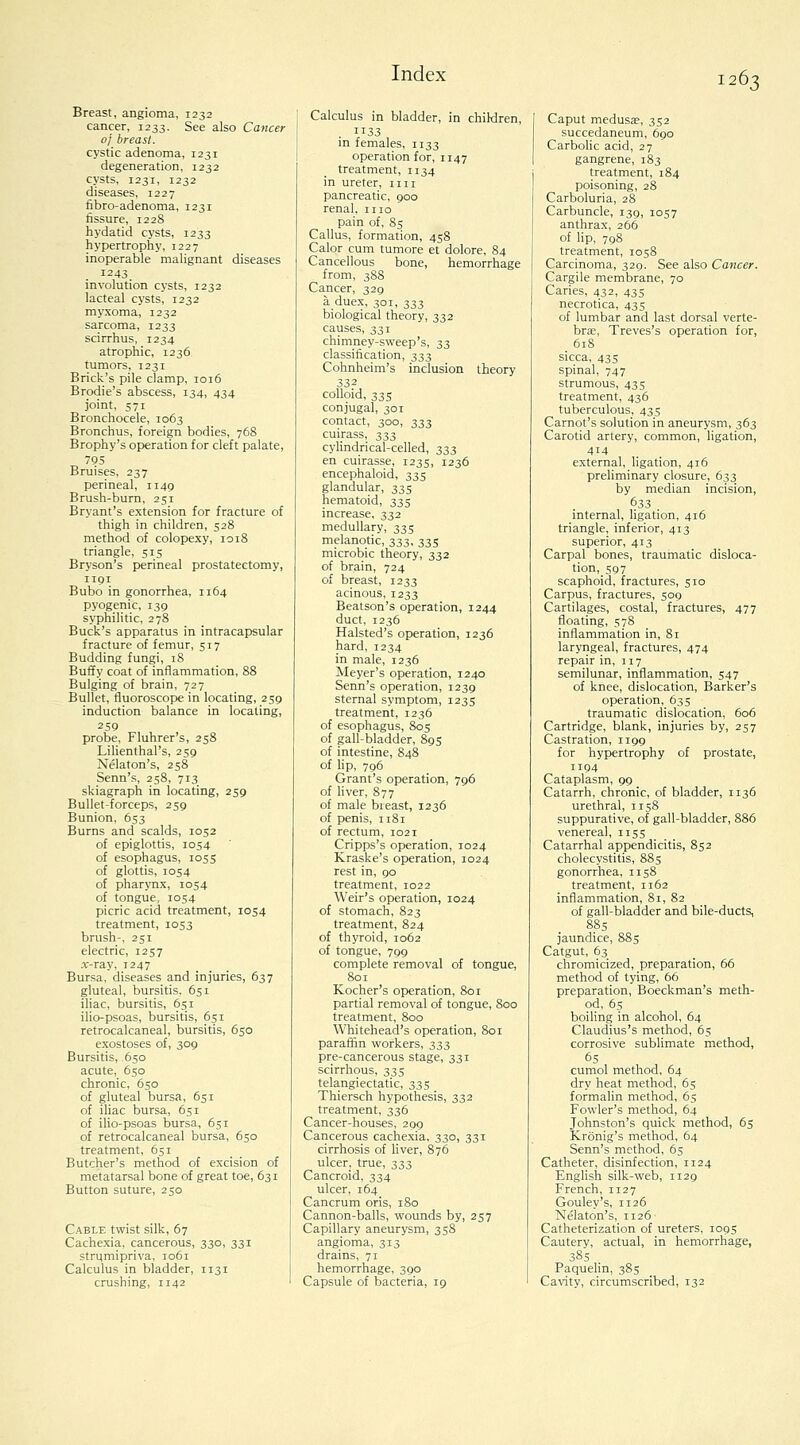 Breast, angioma, 1232 cancer, 1233. See also Cancer of breast. cystic adenoma, 1231 degeneration, 1232 cysts, 1231, 1232 diseases, 1227 fibro-adenoma, 1231 fissure, 122S hydatid cysts, 1233 hypertrophy, 1227 inoperable malignant diseases 1243 involution cysts, 1232 lacteal cysts, 1232 myxoma, 1232 sarcoma, 1233 scirrhus, 1234 atrophic, 1236 tumors, 1231 Brick's pile clamp, 1016 Brodie's abscess, 134, 434 joint, 571 Bronchocele, 1063 Bronchus, foreign bodies, 768 Brophy's operation for cleft palate, 795 Bruises, 237 perineal, 1149 Brush-burn, 251 Bryant's extension for fracture of thigh in children, 528 method of colopexy, 1018 triangle, 515 Bryson's perineal prostatectomy, 1191 Bubo in gonorrhea, 1164 pyogenic, 139 syphilitic, 278 Buck's apparatus in intracapsular fracture of femur, 517 Budding fungi, 18 Buffy coat of inflammation, 88 Bulging of brain, 727 Bullet, fluoroscope in locating, 259 induction balance in locating, 259 probe, Fluhrer's, 258 Lilienthal's, 259 Nelaton's, 258 Senn's, 258, 713 skiagraph in locating, 259 Bullet-forceps, 259 Bunion, 653 Burns and scalds, 1052 of epiglottis, IOS4 of esophagus, 1055 of glottis, 1054 of pharynx, 1054 of tongue, IOS4 picric acid treatment, 1054 treatment, 1053 brush-, 251 electric, 1257 A--ray, 1247 Bursa, diseases and injuries, 637 gluteal, bursitis. 651 iliac, bursitis, 651 ilio-psoas, bursitis, 651 retrocalcaneal, bursitis, 650 exostoses of, 309 Bursitis, 650 acute, 650 chronic, 650 of gluteal bursa, 651 of iliac bursa, 651 of iho-psoas bursa, 651 of retrocalcaneal bursa, 650 treatment, 651 Butcher's method of excision of metatarsal bone of great toe, 631 Button suture, 250 Cable twist silk, 67 Cachexia, cancerous, 330, 331 strumipriva, 1061 Calculus in bladder, 1131 crushing, 1142 Calculus in bladder, in children, 1133 in females, 1133 operation for, 1147 treatment, 1134 in ureter, iin pancreatic, goo renal, mo pain of, 85 Callus, formation, 458 Calor cum tumore et dolore, 84 Cancellous bone, hemorrhage from, 388 Cancer, 329 a duex, 301, 333 biological theory, 332 causes, 331 chimney-sweep's, 33 classification, 333 Cohnheim's inclusion theory 332 colloid, 335 conjugal, 301 contact, 300, 333 cuirass, 333 cylindrical-celled, 333 en cuirasse, 1235, 1236 encephaloid, 335 glandular, 335 hematoid, 335 increase, 332 medullary, 335 melanotic, 333, 335 microbic theory, 332 of brain, 724 of breast, 1233 acinous, 1233 Beatson's operation, 1244 duct, 1236 Halsted's operation, 1236 hard, 1234 in male, 1236 Meyer's operation, 1240 Senn's operation, 1239 sternal symptom, 1235 treatment, 1236 of esophagus, 805 of gall-bladder, 895 of intestine, 848 of lip, 796 Grant's operation, 796 of hver, 877 of male breast, 1236 of penis, 1181 of rectum, 1021 Cripps's operation, 1024 Kraske's operation, 1024 rest in, 90 treatment, 1022 Weir's operation, 1024 of stomach, 823 treatment, 824 of thyroid, 1062 of tongue, 799 complete removal of tongue, ^801 Kocher's operation, 801 partial removal of tongue, 800 treatment, 800 Whitehead's operation, 801 paraffin workers, 333 pre-cancerous stage, 331 scirrhous, 335 telangiectatic, 335 Thiersch hypothesis, 332 treatment, 336 Cancer-houses, 209 Cancerous cachexia. 330, 331 cirrhosis of liver, 876 ulcer_, true, 333 Cancroid, 334 ulcer, 164 Cancrum oris, 180 Cannon-balls, wounds by, 237 Capillary aneurysm, 358 angioma, 313 drains, 71 hemorrhage, 390 Capsule of bacteria, 19 Caput medusae, 332 succedaneum, 690 Carbolic acid, 27 gangrene, 183 treatment, 184 poisoning, 28 Carboluria, 28 Carbuncle, 139, 1057 anthrax, 266 of lip, 798 treatment, 1058 Carcinoma, 329. See also Cancer. Cargile membrane, 70 Caries, 432, 435 necrotica, 435 of lumbar and last dorsal verte- brie, Treves's operation for, 618 sicca, 435 spinal, 747 strumous, 43s treatment, 436 tuberculous, 435 Carnot's solution in aneurysm, 363 Carotid artery, common, ligation, 414 external, ligation, 416 preliminary closure, 633 by median incision, ^33 . internal, ligation, 416 triangle, inferior, 413 superior, 413 Carpal bones, traumatic disloca- tion, 597 scaphoid, fractures, 510 Carpus, fractures, 509 Cartilages, costal, fractures, 477 floating, 578 inflammation in. Si laryngeal, fractures, 474 repair in, 117 semilunar, inflammation, 547 of knee, dislocation. Barker's operation, 635 traumatic dislocation, 606 Cartridge, blank, injuries by, 257 Castration, 1199 for hypertrophy of prostate, 1194 Cataplasm, 99 Catarrh, chronic, of bladder, 1136 urethral, 1158 suppurative, of gall-bladder, 886 venereal, 1155 Catarrhal appendicitis, 852 cholecystitis, 885 gonorrhea, 1158 treatment, 1162 inflammation, 81, 82 of gall-bladder and bile-ducts, 885 jaundice, 885 Catgut, 63 chromicized, preparation, 66 method of tying, 66 preparation, Boeckman's meth- od, 6s boiling in alcohol, 64 Claudius's method, 65 corrosive sublimate method, cumol method, 64 dry heat method, 65 formalin method, 65 Fowler's method, 64 Johnston's quick method, 65 Kronig's method, 64 Senn's method, 65 Catheter, disinfection, 1124 English silk-web, 1129 French, 1127 Gouley's, 1126 Nelaton's, 1126 Catheterization of ureters, logs Cautery, actual, in hemorrhage, 38s Paquelin, 38s Ca\ity, circumscribed, 132