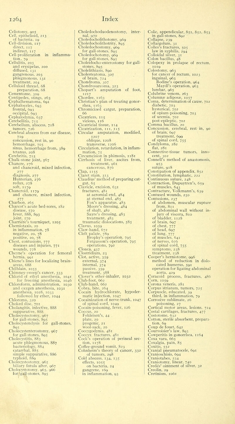 Celiotomy, 905 Cell, epithelioid, 213 of bacteria, 19 Cell-division, 117 direct, 117 indirect, 117 Cell-proliferation in inflamma- tion, 79 Cellulitis, 203 and erysipelas, 200 diffused, 131 gangrenous, 203 phlegmonous, 131 treatment, 204 Celluloid thread, 68 preparation, 68 Cementome, 309 Centipedes, stings, 263 Cephalhematoma, 691 Cephaloceles, 693 frontal, 603 occipital, 693 Cephalodynia, 637 Cerebellitis, 715 Cerebellum, abscess, 718 tumors, 726 Cerebral abscess from ear disease, 719 concussion, rest in, 90 hemorrhage, 705 sinus, hemorrhage from, 389 tetanus, 208 Cerebritis, 715 Chalk-stone joint, 567 Chancre, 276 and chancroid, mixed infection, ,.^77 diagnosis, 277 Hunterian, 276 redux, 278 soft, 1179 Chancroid, 1179 and chancre, mixed infection, 277 Charbon, 265 Charcot's acute bed-sores, 182 disease, 570 fever, 888, 893 joint, 570 Charriere's tourniquet, 1205 Chemiotaxis, 20 in inflammation, 78 negative, 20, 78 positive, 20, 78 Chest, contusions, 777 diseases and injuries, 771 wounds, 778 Cheyne's operation for femoral hernia, 991 Chiene's lines for localizing brain- areas, 688 Chilblain, 1055 Chimney-sweep's cancer, 333 Chlorid of ethyl anesthesia, 1041 for freezing anesthesia, 1046 Chloroform, administration, 1030 and oxygen anesthesia, 1031 anesthesia, 1028, 1033 followed by ether, 1044 Chloroma, 320 Choked disc, 701 Cholangitis, infective, 888 suppurative, 888 Cholecystectomy, 967 for gall-stones, 895 Cholecystendysis for gall-stones, 89s Cholecystenterostomy, 967 for gall-stones, 895 Cholecystitis, 883 acute phlegmonous, 887 bacteriology, SS4 catarrhal, 885 simple suppurative, 886 typhoid, 889 Cholecystostomy, 065 biliary fistula after, 967 Cholecystotomy, 965, 966 for/gaU-stones, 895 Choledochoduodenostomy, inter- nal, 970 Choledocholithotomy, 969 Choledocholithotrity, 895 Choledochostomy, 969 for gall-stones, 895 Choledochotomy, 969 for gall-stones, 895 Choleidocho-enterostomy for gall- stones. 89s Cholelithiasis, 890 Cholesteatoma, 307 of brain, 724 Chondroma, 307 Chondrosarcoma, 323 Chopart's amputation of foot, 1217 Chordee, 1163 Christian's plan of treating gonor- rhea, 1163 Chromicized catgut, preparation, 66 Cicatrices, 115 vicious, 116 Cicatricial tissue, 114 Cicatrization, iii, 115 Circular amputation, modified, 1207 oblique, 1208 transverse, 1206 Circulation, retardation, in inflam- mation, 75 Circumcision in phimosis, 1181 Cirrhosis of liver, ascites from, treatment, 961 cancerous, 876 Clap, 115s Claret stain, 313 Claudius' method of preparing cat- gut, 6s Clavicle, excision, 631 fractures, 481 at acromial end, 484 at sternal end, 485 Fox's apparatus, 483 Moore's dressing, 484 of shaft, 482 Sayre's dressing, 483 treatment, 483 traumatic dislocations, 585 Clavus, 1059 Claw-hand, 672 Cleft palate, 789 Bropliy's operation, 795 Fergusson's operation, 795 operations, 792 Cloaca, 437 Clostridium, 23 Clot, active, 359 external, 374 internal, 374 passive, 359 treatment, 388 Clover's ether-inhaler, 1032 Club-foot, 662 Club-hand, 662 Cobra, bite, 264 Cocain hydrochlorate, hypoder- matic injection, 1047 Cocainization of nerve-trunk, 1047 of spinal cord, 1040 Cocain-poisoning, fever, 126 Coccus, 20 Fehleisen's, 44 . plate, 20 pyogenic, 21 wool-sack, 20 Coccygodynia, 481 Coccyx, fractures, 481 Cock's operation of perineal sec- tion, 1178 Coffee-ground vomit, 823 Cohnheim's theory of cancer, 332 of tumors, 298 Cold abscess, 134, 135 effects, IOS5 on bacteria, 24 gangrene, 169 in inflammation, 93 CoUc, appendicular, 851, 852, 853 in gall-stones, 892 Collapse, 239 CoUargotum, 31 CoUes's fractures, 505 law in syphilis, 294 Colloidal silver, 31 Colon bacillus, 48 Colopexy in prolapse of rectum, 1019 Colostomy, 963 for cancer of rectum, 1023 inguinal, 963 Bodine's operation, 964 Maydl's operation, 963 lumbar, 965 Colubrine venom, 263 Columnae adiposae, 1057 Coma, determination of cause, 702 diabetic, 703 hysterical, 702 of opium-poisoning, 703 of uremia, 702 post-epileptic, 702 Comma bacillus, 20 Concussion, cerebral, rest in, 90 of brain, 697 treatment, 699 of spinal cord, 755 Condyloma, 282 flat, 281 Connective-tissue tumors, inno- cent, 302 Connell's method of anastomosis, 953 suture, 918 Constipation of appendix, 852 Constitution, lymphatic, 222 Continuous suture, 248 Contraction, Dupuytren's, 659 of muscles, 643 Contracture, Volkmann's, 639 Contused wounds, 250 Contusions, 237 of abdomen, muscular rupture from, 811 of abdominal wall without in- jury of viscera, 810 of bladder, 1128 of brain, 697 of chest, 777 of head, 697 of lung, 777 of muscles, 641 of nerves, 676 of spinal cord, 755 symptoms, 238 treatment, 238 Cooper's herniotome, 996 method of reduction in dislo- cated humerus, 591 operation for ligating abdominal aorta, 429 Coracoid process, fractures, 486 Corn, 1059 Corona veneris, 281 Corpus striatum, tumors, 725 Corpuscle, educated, 39 third, in inflammation, 79 Corrosive sublimate, 26 poisoning, 27 Cortical motor areas, lesions, 724 Costal cartilages, fractures, 477 Costotome, 632 Cotton, sterile absorbent, prepara- tion, 69 Coup de fouet, 642 Courvoisier's law, 893 Cowperitis in gonorrhea, 1164 Coxa vara, 665 Coxalgia, pain, 85 Coxitis, S52 Cranial pneumatocele, 691 Cranioschisis, 694 Craniotabes, 234 Craniotomy, linear, 740 Credes' ointment of silver, 32 Creolin, 29 Cretinism, 1061