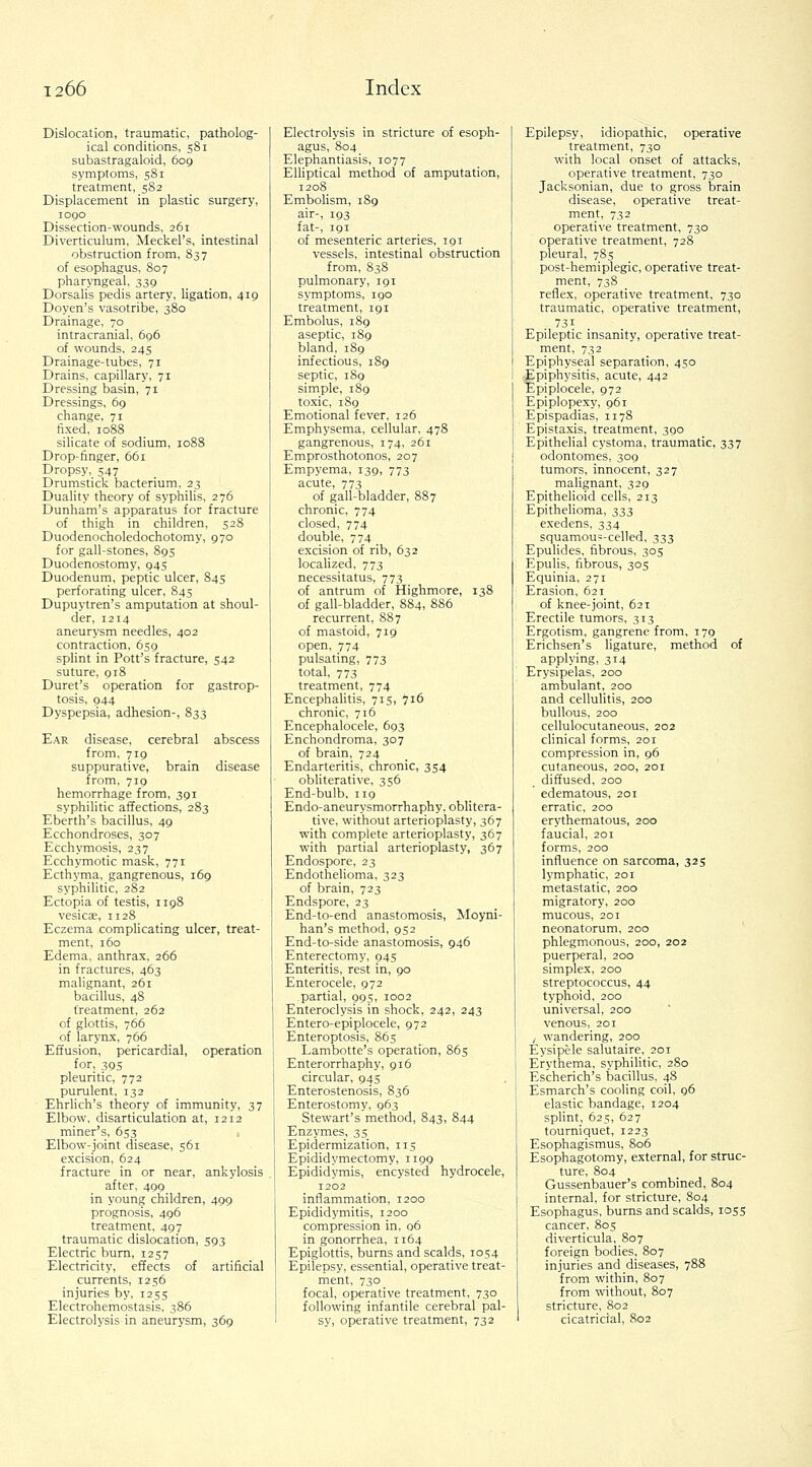 Dislocation, traumatic, patholog- ical conditions, 581 subastragaloid, 609 symptoms, 581 treatment, 582 Displacement in plastic surgery, 1090 Dissection-wounds, 261 Diverticulum, Meckel's, intestinal obstruction from, 837 of esophagus, 807 pharyngeal, 339 Dorsalis pedis artery, ligation, 419 Doyen's vasotribe, 380 Drainage, 70 intracranial, 696 of wounds, 245 Drainage-tubes, 71 Drains, capillary, 71 Dressing basin, 71 Dressings, 69 change, 71 fixed, 1088 silicate of sodium, 1088 Drop-finger, 661 Dropsy, 547 Drumstick bacterium, 23 Duality theory of syphilis, 276 Dunham's apparatus for fracture of thigh in children, 528 Duodenocholedochotomy, 970 for gall-stones, 895 Duodenostomy, 945 Duodenum, peptic ulcer, 845 perforating ulcer, 845 Dupuytren's amputation at shoul- der, 1214 aneurysm needles, 402 contraction, 659 splint in Pott's fracture, 542 suture, 918 Duret's operation for gastrop- tosis, 944 Dyspepsia, adhesion-, 833 Ear disease, cerebral abscess from, 719 suppurative, brain disease from, 719 hemorrhage from, 391 syphilitic affections, 283 Eberth's bacillus, 49 Ecchondroses, 307 Ecchymosis, 237 Ecchymotic mask, 771 Ecthyma, gangrenous, 169 syphilitic, 282 Ectopia of testis, 1198 vesicK, 1128 Eczema complicating ulcer, treat- ment, 160 Edema, anthrax, 266 in fractures, 463 malignant, 261 bacillus, 48 treatment, 262 of glottis, 766 of larynx, 766 Effusion, pericardial, operation for, 395 pleuritic, 772 purulent, 132 Ehrhch's theory of immunity, 37 Elbow, disarticulation at, 1212 miner's, 653_ Elbow-joint disease, 561 excision, 624 fracture in or near, ankylosis after, 499 in young children, 499 prognosis, 496 treatment, 497 traumatic dislocation, 593 Electric burn, 1257 Electricity, effects of artificial currents, 1256 injuries by, 1255 Electrohemostasis, 386 Electrolysis in aneurysm, 369 Electrolysis in stricture of esoph- agus, 804 Elephantiasis, 1077 EUiptical method of amputation, 1208 Embolism, 189 air-, 193 fat-, 191 of mesenteric arteries, 191 vessels, intestinal obstruction from, 838 pulmonary, 191 symptoms, 190 treatment, 191 Embolus, 189 aseptic, 189 bland, 189 infectious, 1S9 septic, 189 simple, 189 toxic, 189 Emotional fever, 126 Emphysema, cellular, 478 gangrenous, 174, 261 Emprosthotonos, 207 Empyema, 139, 773 acute, 773 of gall-bladder, 887 chronic, 774 closed, 774 double, 774 excision of rib, 632 localized, 773 necessitatus, 773 of antrum of Highmore, 138 of gall-bladder, 884, 886 recurrent, 887 of mastoid, 719 open, 774 pulsating, 773 total, 773 treatment, 774 Encephalitis, 715, 716 chronic, 716 Encephalocele, 693 Enchondroma, 307 of brain, 724 Endarteritis, chronic, 354 obliterative, 356 End-bulb, 119 Endo-aneurysmorrhaphy. oblitera- tive, without arterioplasty, 367 with complete arterioplasty, 367 with partial arterioplasty, 367 Endospore, 23 Endothelioma, 323 of brain, 723 Endspore, 23 End-to-end anastomosis, Moyni- han's method, 952 End-to-side anastomosis, 946 Enterectomy, 945 Enteritis, rest in, 90 Enterocele, 972 partial, 995, 1002 Enteroclysis in shock, 242, 243 Entero-epiplocele, 972 Enteroptosis, 865 Lambotte's operation, 865 Enterorrhaphy, 916 circular, 945 Enterostenosis, 836 Enterostomy, 963 Stewart's method, 843, 844 Enzymes, 35 Epidermization, 115 Epididymectomy, 1199 Epididymis, encysted hydrocele, 1202 inflammation, 1200 Epididymitis, 1200 compression in, 06 in gonorrhea, 1164 Epiglottis, burns and scalds, 1054 Epilepsy, essential, operative treat- ment, 730 focal, operative treatment, 730 following infantile cerebral pal- sy, operative treatment, 732 Epilepsy, idiopathic, operative treatment, 730 with local onset of attacks, operative treatment, 730 Jacksonian, due to gross brain disease, operative treat- ment, 732 operative treatment, 730 operative treatment, 728 pleural, 785 post-hemiplegic, operative treat- ment, 738 reflex, operative treatment, 730 traumatic, operative treatment, 731 Epileptic insanity, operative treat- ment, 732 Epiphyseal separation, 450 Epiphysitis, acute, 442 Epiplocele, 972 Epiplopexy, 961 Epispadias, 1178 Epistaxis, treatment, 390 Epithelial cystoma, traumatic, 337 odontomes, 309 tumors, innocent, 327 maUgnant, 329 Epithelioid cells, 213 Epithelioma, 333 exedens, 334 squamou=-celled, 333 Epulides, fibrous, 305 Epulis, fibrous, 305 Equinia, 271 Erasion, 621 of knee-joint, 621 Erectile tumors, 313 Ergotism, gangrene from, 179 Erichsen's ligature, method of applying, 314 Erysipelas, 200 ambulant, 200 and cellulitis, 200 bullous, 200 cellulocutaneous, 202 clinical forms, 201 compression in, 96 cutaneous, 200, 201 diffused, 200 edematous, 201 erratic, 200 erythematous, 200 faucial, 201 forms, 200 influence on sarcoma, 325 lymphatic, 201 metastatic, 200 migratory, 200 mucous, 201 neonatorum, 200 phlegmonous, 200, 202 puerperal, 200 simplex, 200 streptococcus, 44 typhoid, 200 universal, 200 venous, 201 , wandering, 200 Eysipele salutaire, 201 Erythema, syphilitic, 2S0 Escherich's bacillus, 48 Esmarch's cooling coil, 96 elastic bandage, 1204 splint, 625, 627 tourniquet, 1223 Esophagismus, 806 Esophagotomy, external, for struc- ture, 804 Gussenbauer's combined, 804 internal, for stricture, 804 Esophagus, burns and scalds, 1055 cancer, 80s diverticula, 807 foreign bodies, 807 injuries and diseases, 788 from within, 807 from without, 807 stricture, 802 cicatricial, 802