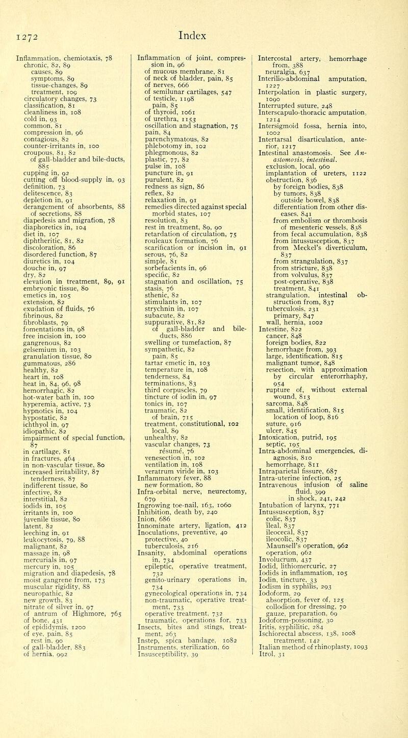 Inflammation, chemiotaxis, 78 chronic, 82, 89 causes, 89 symptoms, 89 tissue-changes, 89 treatment, 105 circulatory changes, 73 classification, 81 cleanliness in, 108 cold in, 93 common, Si compression in, 96 contagious, 82 counter-irritants in, 100 croupous, 81, 82 of gall-bladder and bile-ducts, 88s cupping in, 92 cutting off blood-supply in, 93 definition, 73 delitescence, 83 depletion in, 91 derangement of absorbents, 88 of secretions, 88 diapedesis and migration, 78 diaphoretics in, 104 diet in, 107 diphtheritic, 81, 82 discoloration, 86 disordered function, 87 diuretics in, 104 douche in, 97 dry, 82 elevation in treatment, 89, 91 embryonic tissue, 80 emetics in, 105 extension, 82 exudation of fluids, 76 fibrinous, 82 fibroblasts, 79 fomentations in, 98 free incision in, 100 gangrenous, 82 gelsemium in, 103 granulation tissue, 80 gummatous, 286 healthy, 82 heart in, 108 heat in, 84, 96, 98 hemorrhagic, 82 hot-water bath in, 100 hyperemia, active, 73 hypnotics in, 104 hypostatic, 82 ichthyol in, 97 idiopathic, 82 impairment of special function, 87 in cartilage, 81 in fractures, 464 in non-vascular tissue. 80 increased irritabiUty, 87 tenderness, 87 indifferent tissue, 80 infective, 82 interstitial, 82 iodids in, 105 irritants in, 100 juvenile tissue, 80 latent, 82 leeching in, 91 leukocytosis, 79, 88 malignant, 82 massage in, 98 mercurials in, 97 mercury in, 105 migration and diapedesis, 78 moist gangrene from, 173 muscular rigidity, 88 neuropathic, 82 new growth, 83 nitrate of silver in. 97 of antrum of Highmore, 765 of bone, 431 of epididymis. 1200 of eye, pain, 85 rest in, 90 of gall-bladder, 883 Inflammation of joint, compres- sion in, 96 of mucous membrane, 81 of neck of bladder, pain, 85 of nerves, 666 of semilunar cartilages, 547 of testicle, 1198 pain, 85 of thyroid, 1061 of urethra, 1153 oscillation and stagnation, 75 pain, 84 parenchymatous, 82 phlebotomy in, 102 phlegmonous, 82 plastic, 77, 82 pulse in, 108 puncture in, 91 purulent, 82 redness as sign, 86 reflex, 82 relaxation in, 91 remedies directed against special morbid states, 107 resolution, 83 rest in treatment, 89, 90 retardation of circulation, 75 rouleaux formation, 76 scarification or incision in, 91 serous, 76, 82 simple, 81 sorbefacients in, 96 specific, 82 stagnation and oscillation, 75 stasis, 76 sthenic, 82 stimulants in, 107 strychnin in, 107 subacute, 82 suppurative, 81,82 of gall-bladder and bile- ducts, 886 swelling or tumefaction, 87 sympathetic, 82 pain, 85 tartar emetic in, 103 temperature in, 108 tenderness, 84 terminations, 83 third corpuscles, 79 tincture of iodin in, 97 tonics in, 107 traumatic, 82 of brain, 715 treatment, constitutional, 102 local, 89 unhealthy, 82 vascular changes, 73 resume, 76 venesection in, 102 ventilation in, 108 veratrum viride in, 103 Inflammatory fever, 88 new formation, 80 Infra-orbital nerve, neurectomy, 679 Ingrowing toe-nail, 163, 1060 Inhibition, death by, 240 Inion, 686 Innominate artery, ligation, 412 Inoculations, preventive, 40 protective, 40 tuberculosis, 216 Insanity, abdominal operations in, 734 epileptic, operative treatment, 732 genito-urinary operations m, 734 . . gynecological operations in, 734 non-traumatic, operative treat- ment, 733 operative treatment, 732 traumatic, operations for, 733 Insects, bites and stings, treat- ment, 263 Instep, spica bandage, 1082 Instruments, steriUzation, 60 Intercostal artery, hemorrhage from, 388 neuralgia, 637 Interilio-abdominal amputation, 1227 Interpolation in plastic surgery, 1090 Interrupted suture, 248 Interscapulo-thoracic amputation, 1214 Intersigmoid fossa, hernia into, 1002 Intertarsal disarticulation, ante- rior, 1217 Intestinal anastomosis. See An- astomosis, intestinal. exclusion, local, 960 implantation of ureters, 1122 obstruction, 836 by foreign bodies, 838 by tumors, 838 outside bowel, 838 differentiation from other dis- eases. 841 from embolism or thrombosis of mesenteric vessels, 838 from fecal accumulation, 838 from intussusception, 837 from Meckel's diverticulum, 837 from strangulation, 837 from stricture, 838 from volvulus, 837 post-operative, 838 treatment, 841 strangulation, intestinal ob- struction from, 837 tuberculosis, 231 primary, 847 wall, hernia, 1002 Intestine, 822 cancer, 848 foreign bodies, 822 hemorrhage from, 393 large, identification, 815 malignant tumor, 848 resection, with approximation by circular enterorrhaphy, Q54 rupture of, without external wound, 813 sarcoma, 848 small, identification, 815 location of loop, 816 suture, 916 ulcer, 84s Intoxication, putrid, 195 septic, 195 Intra-abdominal emergencies, di- agnosis, 810 hemorrhage, 811 Intraparietal fissure, 687 Intra-uterine infection, 25 Intravenous infusion of saline fluid, 399 in shock, 241, 242 Intubation of larynx, 771 Intussusception, 837 colic, 837 ileal, 837 ileocecal, 837 ileocoHc, 837 Maunsell's operation, 962 operation, 962 Involucrum, 437 lodid, lithiomercuric, 27 Iodids in inflammation, 105 Iodin, tincture, 33 lodism in syphilis, 293 Iodoform, 29 absorption, fever of, 125 collodion for dressing, 70 gauze, preparation, 69 lodoform-poisoning, 30 Iritis, syphilitic, 284 Ischiorectal abscess, 138, 1008 treatment. 142 ItaUan method of rhinoplasty, 1093