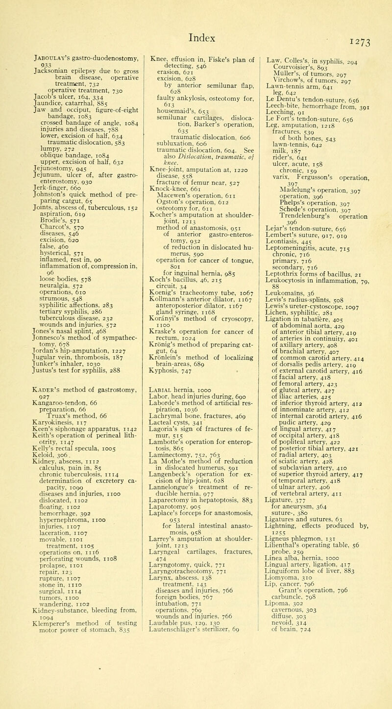 Q33 Jacksonian epilepsy due to gross brain disease, operative treatment, 732 operative treatment, 730 Jacob's ulcer, 164, 334 Jaundice, catarrhal, S85 Jaw and occiput, tigure-of-eight bandage, 1083 crossed bandage of angle, 10S4 injuries and diseases, 788 lower, excision of half, 634 traumatic dislocation, 583 lumpy, 272 oblique bandage, 1084 upper, excision of half, 632 Jejunostomy, 945 Jejunum, ulcer of, after gastro- enterostomy, 930 Jerk-finger, 660 Johnston's quick method of pre- paring catgut, 65 Joints, abscess of, tuberculous, 152 aspiration, 619 Brodie's, 571 Charcot's, 570 diseases, 546 excision, 620 false, 460 hysterical, 571 inflamed, rest in, 90 inflammation of, compression in, 96 loose bodies, 578 neuralgia, 572 operations, 610 strumous, 548 syphilitic affections, 283 tertiary syphilis, 286 tuberculous disease, 232 wounds and injuries, 572 Jones's nasal splint, 468 Jonnesco's method of sympathec- tomy, 678 Jordan's hip-amputation, 1227 Jugular vein, thrombosis, 187 Junker's inhaler, 1030 Justus's test for syphilis, 288 Kader's method of gastrostomy, 927 Kangaroo-tendon, 66 preparation, 66 Truax's method, 66 Karyokinesis, 117 Keen's siphonage apparatus, 1142 Keith's operation of perineal lith- otrity, 1147 Kelly's rectal specula, 1005 Keloid, 306 . Kidney, abscess, 1112 calculus, pain in, 85 chronic tuberculosis, 1114 determination of excretory ca- pacity, 1099 diseases and injuries, iioo dislocated, 1102 floating, 1102 hemorrhage, 392 hypernephroma, iioo injuries, 1107 laceration, 1107 movable, iioi treatment, 1105 operations on, 1116 perforating wounds, 1108 prolapse, iioi repair, 123 rupture, 1107 stone in, mo surgical, 1114 tumors, IIOO wandering, 1102 Kidney-substance, bleeding from, 1094 Klemperer's method of testmg motor power of stomach, 835 Index detecting, 546 erasion, 621 excision, 628 by anterior semilunar flap, 628 faulty ankylosis, osteotomy for, 613 housemaid's, 653 semilunar cartilages, disloca- tion. Barker's operation, 635 traumatic dislocation, 606 subluxation, 606 traumatic dislocation, 604. See also Dislocation., traumatic, 0} knee. Knee-joint, amputation at, 1220 disease, 558 _ fracture of femur near, 527 Knock-knee, 661 Alacewen's operation, 611 Ogston's operation, 612 osteotomy for, 611 Kocher's amputation at shoulder- joint, 1213 method of anastomosis, 951 of anterior gastro-enteros- tomy, 932 of reduction in dislocated hu- merus. S90 operation for cancer of tongue, 801 for inguinal hernia, 985 Koch's bacillus, 46, 215 circuit, 34 Koenig's tracheotomy tube, 1067 KoUmann's anterior dilator, 1167 anteroposterior dilator, 1167 _ gland syringe, 1168 Koranyi's method of cryoscopy, IIOO Kraske's operation for cancer of rectum, 1024 Kronig's method of preparing cat- gut, 64 Kronlein's method of localizing brain-areas, 689 Kyphosis, 747 Labial hernia, 1000 Labor, head injuries during, 690 Laborde's method of artificial res- piration, 1036 Lachrymal bone, fractures, 469 Lacteal cysts, 341 Lagoria's sign of fractures of fe- mur, 515 Lambotte's operation for enterop- tosis, 865 Laminectomy, 752, 763 La Mothe's method of reduction in dislocated humerus, 591 Langenbeck's operation for ex- cision of hip-joint, 628 Lannelongue's treatment of re- ducible hernia, 977 Laparectomy in hepatoptosis, 883 Laparotomy, 905 Laplace's forceps for anastomosis, 953 for lateral intestinal anasto- mosis, 958 Larrey's amputation at shoulder- joint, 1213 Laryngeal cartilages, fractures, 474 Laryngotomy, quick, 771 Laryngotracheotomy, 771 Larynx, abscess, 138 treatment. 143 diseases and injuries, 766 foreign bodies, 767 intubation, 771 operations, 769 wounds and injuries, 766 Laudable pus, 129, 130 Lautenschlager's steriHzer, 69 1273 Law, Colles's, in syphilis, 294 Courvoisier's, 893 Miiller's, of tumors, 297 Virchow's, of tumors. 297 Lawn-tennis arm, 641 leg, 642 Le Dentu's tendon-suture, 656 Leech-bite, hemorrhage from, 391 Leeching, 91 Le Fort's tendon-suture, 656 Leg, amputation, 1218 fractures, 539 of both bones, 543 lawn-tennis, 642 milk, 187 rider's, 641 ulcer, acute, 158 chronic, 159 varix, Fergusson's operation, 397 Madelung's operation, 397 operation, 396 Phelps's operation, 397 Schede's operation, 397 Trendelenburg's operation 396 Lejar's tendon-suture, 656 Lembert's suture, 917, 919 Leontiasis, 445 Leptomeningitis, acute, 715 chronic, 716 primary. 716 secondary, 716 Leptothrix forms of bacillus, 21 Leukocytosis in inflammation, 79, 88 Leukomains, 36 Levis's radius-splints, 508 Lewis's ureter-cystoscope, 1097 Lichen, syphilitic, 281 Ligation in tabatiere, 405 of abdominal aorta, 429 of anterior tibial artery, 419 of arteries in continuity, 401 of axillary artery, 408 of brachial artery, 407 of common carotid artery, 414 of dorsalis pedis artery. 419 of external carotid artery, 416 of facial artery, 418 of femoral artery, 423 of gluteal artery, 427 of iliac arteries, 425 of inferior thyroid artery, 412 of innominate artery, 412 of internal carotid artery, 416 pudic artery, 429 of lingual artery. 417 of occipital artery, 418 of popliteal artery, 422 of posterior tibial artery, 421 of radial artery, 403 of sciatic artery, 428 of subclavian artery, 410 of superior thyroid artery, 417 of temporal artery, 418 of ulnar artery. 406 of vertebral artery, 411 Ligature, 377 for aneurysm, 364 suture-, 380 Ligatures and sutures, 63 Lightning, effects produced by, I2S5 Ligneus phlegmon, 131 Lilienthal's operating table, 56 probe, 259 Linea alba, hernia, 1000 Lingual artery, ligation, 417 Linguiform lobe of liver, 883 Liomyoma, 310 Lip, cancer, 796 Grant's operation, 796 carbuncle, 798 Lipoma. 302 cavernous, 303 diffuse. 303 nevoid, 314 of brain, 724
