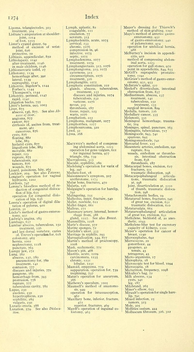 Lipoma, telangiectodes, 303 treatment, 304 Lisfranc's amputation at shoulder- joint, 1214 of foot, 1215 Lister's cyanid gauze, 69 method of excision of wrist- joint, 626 protective, 70 Lithiasis, appendicular, 850 Lithiolapaxy, 1142 after-treatment, 1146 in male children, 1146 Lithiomercuric iodid, 27 Lithotomy, 1139 hemorrhage after, 392 lateral, 1139 suprapubic, 1141 Lithotrite, Bigelow's, ii44 Forbes's, 1144 Thompson's, 1144 Lithotrity, perineal, 1147 rapid, 1142 Litigation backs, 755 Littre's hernia, 995, 1003 Liver, 875 c^ , ^ t abscess, 136, 877- See also Ab- scess of liver. angioma, S77 cancer, 877 cirrhosis of, ascites from, treat- ment, 961 cancerous, 876 cysts, 876 floating, 882 lobe, 883 hydatid cysts, 877 linguiform lobe, 883 movable, 882 repair, .123 rupture, 87s tuberculosis, 231 tumors, 876 wounds, 875 Lizard, poisonous, bite, 265 Lockjaw, 204. See also Tetanus. Longuet's operation for vagmal hydrocele, 1202 Lordosis, 747 , , r Lorenz's bloodless method ol re- duction of congenital disloca- tion of hip, 635 , J- , operation for congenital dislo- cation of hip, 636 Loreta's operation of digital dila- tation of pylorus, 920 Loretin, 31 Liicke's method of gastro-enteros- tomy. 931 Ludwig's angina, 183 Lumbago, 637 Lumbar abscess, tuberculous, 152 treatment, 156 and last dorsal vertebra, caries of, Treves's operation for, 618 colostomy, 965 hernia, 1002 nephrectomy, 1118 puncture, 763 Lumpy jaw, 272 Lung, 782 abscess, 137. 780 pneumotomy for, 780 treatment, 141 contusion, 777 diseases and injuries, 771 gangrene, 781 hemorrhage from, 393 protrusion, 778 rupture, 777 tuberculous cavity, 781 Lupus, 230 exedens, 230 hypertrophicus, 230 syphilitic, 285 vulgaris, 230 Luxatio erecta, 588 Luxation, 579. See also Disloca- tion. Lymph, aplastic, 82 coagulable, iii exudation, 77 scrotum, 315 Lymphadenitis, acute, 1075 cervical, 233 chronic, 1076 compression in, 96 infective, 1075 septic, 107s Lymphadenoma, 1077 treatment, 1079 Lymphangiectasis, 315, 1076 Lymphangioma, 315, 1077 cavernous, 315 circumscriptum, 1076 treatment, 316 Lymphangitis, 1075 Lymphatic constitution, 222 glands, abscess, tuberculous, treatment, 155 diseases and injuries, 1074 tuberculosis, 232 varicose, 1076 nevus, 315 thrombosis, 187 tissue, repair, 123 warts, 1076 Lymphatism, 222 Lymphoma, malignant, 1077 Lymphorrhea, 1077 Lymphosa.rcoma, 320 Lysol, 32 Lyssa, 268 Macewen's method of compress- ing abdominal aorta, 1223 operation for genu valgum, 611 for inguinal hernia, 977 triangle, 689, 739 Macroglossia, 315 Macula;, syphilitic, 280 Madelung's operation for varix of leg, 397 Madura-foot, 18 Maisonneuve's symptom, 507 urethrotome, 1173 Malar bone, fractures, 470 Malaria, 126 Malgaigne's operation for harelip, 791 Malingering, 755 Malleolus, inner, fracture,.540 Mallet, rawhide, 611 Mallet-finger, 661 Malleus, 271 Mammary artery, internal, hemor- rhage from, 388 gland, 1227. See also Breast. Mammillitis, 1228 Marie's disease, 57^ Marine sponges, 72 Marjolin's ulcer, 333 Marriage in syphilis, 293 MarsupiaUzation, 344, 877 Martin's method of proctoscopy, 1008 Mask, ecchymotic, 771 Mason's pin, 468 Mastitis, acute, 1229 carcinomata, 1235 chronic, 1231 lobular, 1231 Mastoid, empyema, 719 suppuration, operation for, 739 trephining, 737 Matas's operation for aneurvsm, 366 Mathews's speculum, 1005 Maunsell's method of anastomo- sis, 949 operation for intussusception, 962 Maxillary bone, inferior, fracture, 472 superior, fractures, 469 Maydl's operation of inguinal co- lostomy, 963 Mayer's dressing for Thiersch's method of skin-grafting, 1092 Mayo's method of anterior gastro- enterostomy, 932 of gastro-enterostomy, 940 of pylorectomy, 924 operation for umbilical hernia, 988 McBurney's incision in appendi- citis, 910 method of compressing abdom- inal aorta, 1223 operation for gall-stones, 970 point in appendicitis, 849, 855 McGill's suprapubic prostatec- tomy, 1191 McGraw's method of gastro-enter- ostomy, 931, 933 Mclntyre's spUnt, 527 Meckel's diverticulum, intestinal obstruction from, 837 Mediastinum, abscess, 137 treatment, 141 tuberculous, 152 treatment, 155 surgical invasion, 809 Medulla, tumors, 726 Medullary cancer, 335 Melanosis, 335 Meningeal hemorrhage, trauma- tic, 704 Meninges, spinal, puncture, 763 Meningitis, tuberculous, 717 Meningocele, 693, 741 spurious, 69s Meningomyelocele, 741 Mercurial fever, 125 Mesenteric arteries, embolism, 191 rupture, 819 vessels, embolism or thrombo- sis, intestinal obstruction from, 838 thrombosis, 187 Metacarpal bones, excision, 627 fractures, 511 traumatic dislocation, 598 Metacarpophalangeal articula- tions, traumatic dislocation at, 598 joint, disarticulation at, 1210 of thumb, traumatic disloca- tion, 598 Metachromatic bodies, 19 Metatarsal bones, fractures, 545 of great toe, excision, 631 traumatic dislocation, 610 Metatarsalgia, 665 Metatarsophalangeal articulation of great toe, excision, 631 Methylene, bichlorid of, as anes- thetic, 1043 Methylene-blue test for excretory capacity of kidneys, iioo Meyer's operation for cancer of breast, 1240 Microcephalus, 692 Micrococcus, 20 gonorrhoeae, 44 pyogenes, 42 tenuis, 43 tetragenus, 43 Micro-organisms, 17 Microphyta, 18 Microscopic test for blood, 1094 Microzoaria, 18 Micturition, frequency, 1098 Mikulicz's bag, 72 Milk abscess, 134 cysts, 341 leg, 187 Milzbrand, 265 Miner's elbow, 653 Mirault's operation for single hare- lip, 791 Mixed infection, 25 tumors, 323 Mole, 305 MolUties ossium, 444 MoUuscum fibrosum, 306, 312