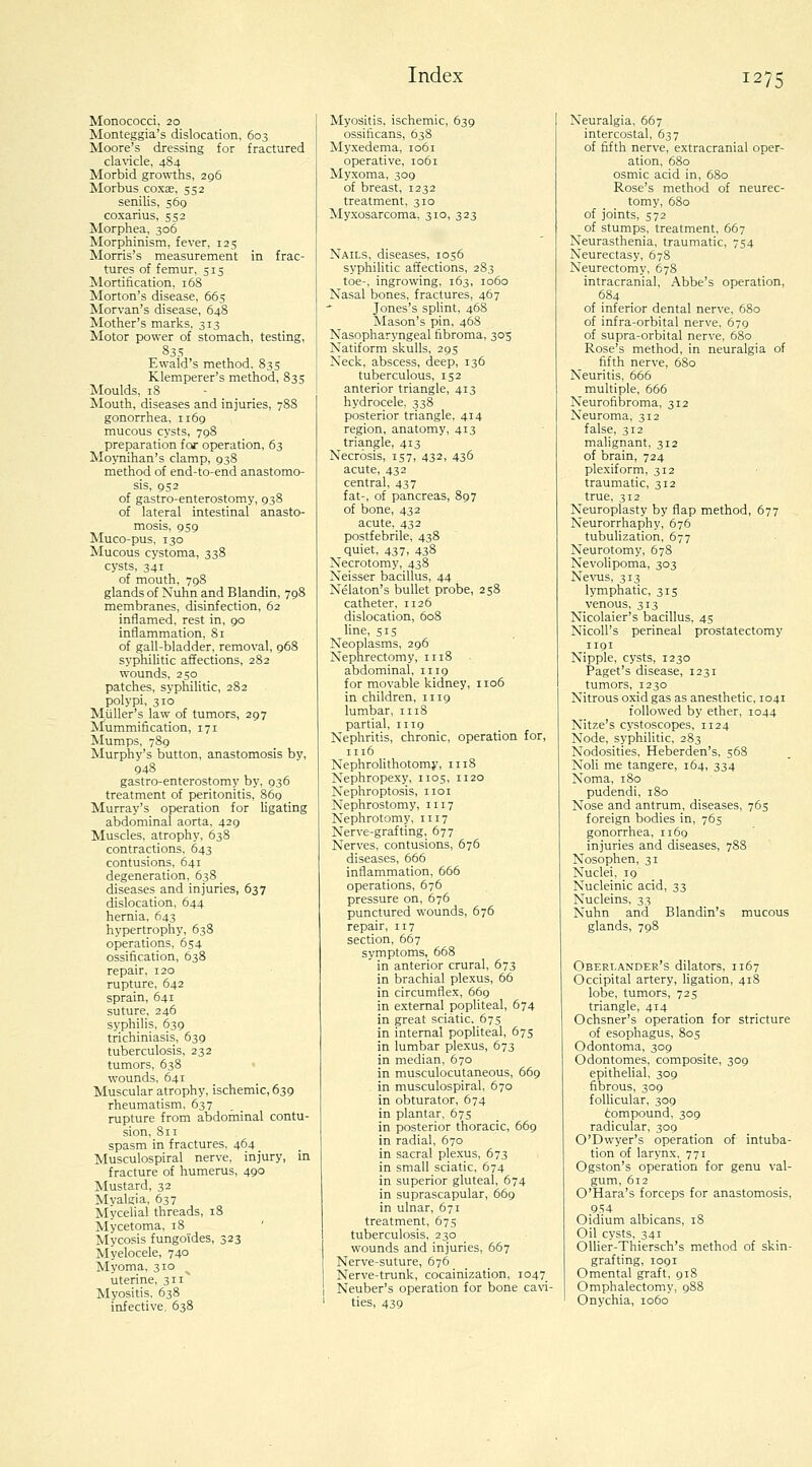 Monococci, 20 Monteggia's dislocation, 603 Moore's dressing for fractured claWcle, 484 Morbid growths, 296 Morbus coxse. 552 senilis, 569 coxarius, 552 Morphea, 306 Morphinism, fever. 125 Morris's measurement in frac- tures of femur, 515 Mortification, 168 Morton's disease, 663 Morvan's disease, 64S Mother's marks, 313 Motor power of stomach, testing, 835 Ewald's method, 835 Klemperer's method, 835 Moulds, 18 Mouth, diseases and injuries, 788 gonorrhea, 1169 mucous cysts, 798 preparation for operation, 63 Moynihan's clamp, 938 method of end-to-end anastomo- sis, 952 of gastro-enterostomy, 938 of lateral intestinal anasto- mosis, 959 Muco-pus, 130 Mucous cystoma, 338 cysts, 341 of mouth, 798 glands of Nuhn and Blandin, 798 membranes, disinfection, 62 inflamed, rest in, 90 inflammation, 81 of gall-bladder, removal, 968 syphilitic affections, 282 wounds, 250 patches, syphilitic, 282 polypi, 310 MuUer's law of tumors, 297 Mummification, 171 Mumps, 789 Murphy's button, anastomosis by, 948 gastro-enterostomy by, 936 treatment of peritonitis, 869 Murray's operation for ligating abdominal aorta, 429 Muscles, atrophy, 638 contractions, 643 contusions, 641 degeneration, 638 diseases and injuries, 637 dislocation, 644 hernia, 643 hypertrophy, 638 operations, 654 ossification, 638 repair, 120 rupture, 642 sprain, 641 suture, 246 syphilis, 639 trichiniasis, 639 tuberculosis, 232 tumors, 638 wounds, 641 Muscular atrophy, ischemic, 639 rheumatism, 637 rupture from abdominal contu- sion, 811 spasm in fractures, 464 _ Musculospiral nerve, injury, in fracture of humerus, 490 Mustard, 32 Myalgia, 637 Mycelial threads, 18 Mycetoma, 18 ' Mycosis fungoTdes, 323 Myelocele, 740 Myoma, 310 uterine, 311' Myositis, 638 infective, 638 Myositis, ischemic, 639 ossificans, 638 Myxedema, 1061 operative, 1061 Myxoma, 309 of breast, 1232 treatment, 310 Myxosarcoma, 310, 323 Nails, diseases, 1056 syphilitic affections, 283 toe-, ingrowing, 163, io5o Nasal bones, fractures, 467 Jones's splint, 468 Mason's pin, 46S Nasopharyngeal fibroma, 305 Natiform skulls, 29s Neck, abscess, deep, 136 tuberculous, 152 anterior triangle, 413 hydrocele. 338 posterior triangle, 414 region, anatomy, 413 triangle, 413 Necrosis, 157, 432, 436 acute, 432 central, 437 fat-, of pancreas, 897 of bone, 432 acute, 432 postfebrile, 438 quiet, 437, 438 Necrotomy, 438 Neisser bacillus, 44 Nekton's bullet probe, 258 catheter, 1126 dislocation, 608 line, 515 Neoplasms, 296 Nephrectomy, 1118 abdominal, 1119 for movable kidney, 1106 in children, 1119 lumbar, 1118 partial, 1119 Nephritis, chronic, operation for, 1116 Nephrolithotomy, 1118 Nephropexy, 1105, 1120 Nephroptosis, iioi Nephrostomy, 1117 Nephrotomy, 1117 Nerve-grafting, 677 Nerves, contusions, 676 diseases, 666 inflammation, 666 operations, 676 pressure on, 676 punctured wounds, 676 repair, 117 section. 667 symptoms, 668 in anterior crural, 673 in brachial plexus, 66 in circumflex, 669 in external popliteal, 674 in great sciatic, 67s in internal popUteal, 675 in lumbar plexus, 673 in median, 670 in musculocutaneous, 669 in musculospiral, 670 in obturator, 674 in plantar, 675 in posterior thoracic, 669 in radial, 670 in sacral plexus, 673 in small sciatic, 674 in superior gluteal, 674 in suprascapular, 669 in ulnar, 671 treatment, 675 tuberculosis. 230 wounds and injuries, 667 Nerve-suture, 676 Nerve-trunk, cocainization, 1047^ Neuber's operation for bone cavi- ties, 439 Neuralgia, 667 intercostal, 637 of fifth nerve, extracranial oper- ation. 680 osmic acid in, 6S0 Rose's method of neurec- tomy, 680 of joints, 572 of stumps, treatment, 667 Neurasthenia, traumatic, 754 Neurectasy, 678 Neurectomy, 678 intracranial. Abbe's operation, 684 of inferior dental nerve, 680 of infra-orbital nerve, 679 of supra-orbital nerve, 680 Rose's method, in neuralgia of fifth nerve, 6S0 Neuritis, 666 multiple, 666 Neurofibroma, 312 Neuroma, 312 false, 312 malignant, 312 of brain, 724 plexiform, 312 traumatic, 312 true, 312 Neuroplasty by flap method, 677 Neurorrhaphy, 676 tubulization, 677 Neurotomy, 678 Nevolipoma, 303 Nevms, 313 lymphatic, 315 venous, 313 Nicolaier's bacillus, 45 NicoU's perineal prostatectomy 1191 Nipple, cysts, 1230 Paget's disease, 1231 tumors, 1230 Nitrous oxid gas as anesthetic, 1041 followed by ether, 1044 Nitze's cystoscopes, 1124 Node, syphilitic, 283 Nodosities, Heberden's, s68 Noli me tangere, 164, 334 Noma, I So pudendi, 180 Nose and antrum, diseases, 765 foreign bodies in, 765 gonorrhea, 1169 injuries and diseases, 788 Nosophen, 31 Nuclei, 19 Nucleinic acid, 33 Nucleins, 33 Nuhn and Blandin's mucous glands, 798 Obert.andee's dilators, 1167 Occipital artery, ligation, 418 lobe, tumors, 725 triangle, 414 Ochsner's operation for stricture of esophagus, 805 Odontoma, 309 Odontomes, composite, 309 epitheUal, 309 fibrous, 309 follicular, 309 6ompound, 309 radicular, 309 O'Dwyer's operation of intuba- tion of larynx. 771 Ogston's operation for genu val- gum, 612 O'Hara's forceps for anastomosis, 9.S4 Oidium albicans, 18 Oil cysts, 341 Ollier-Thiersch's method of skin- grafting, 1091 Omental graft, 918 Omphalectomy, 988 Onychia, 1060