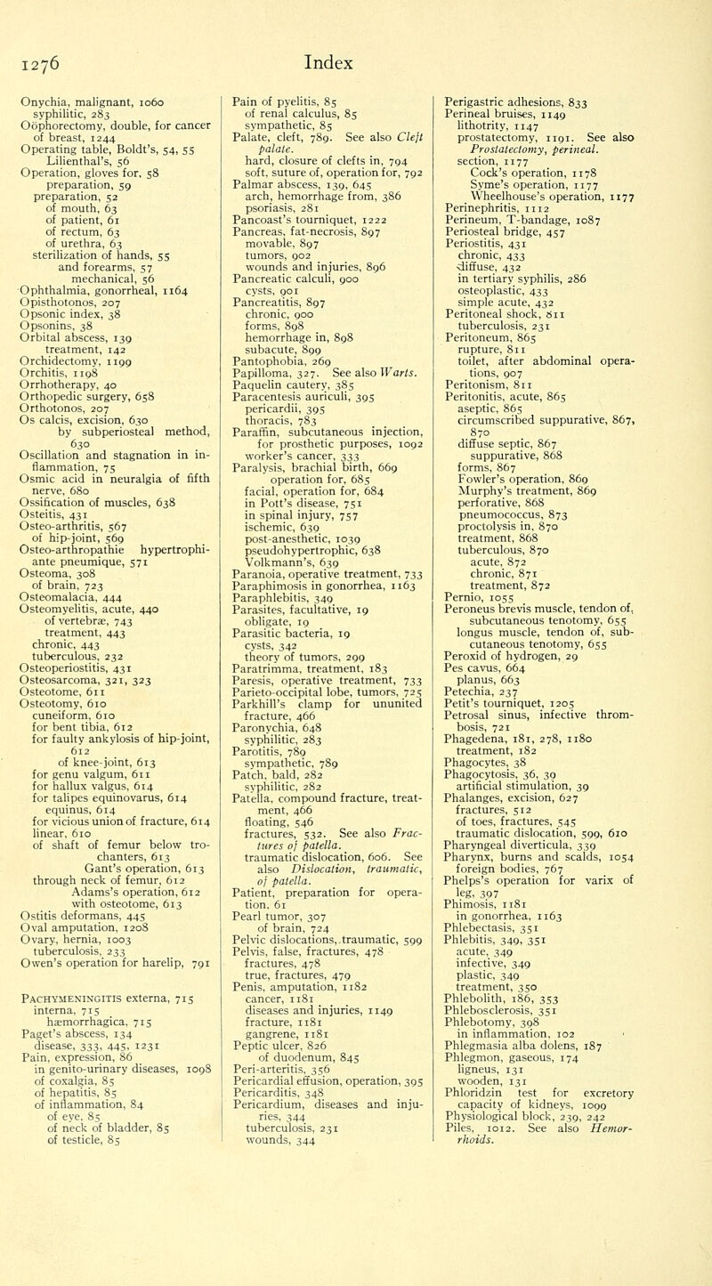 Onychia, malignant, 1060 syphilitic, 283 Oophorectomy, double, for cancer of breast, 1244 Operating table, Boldt's, 54, 55 Lilienthal's, 56 Operation, gloves for, 58 preparation, 59 preparation, 52 of mouth, 63 of patient, 61 of rectum, 63 of urethra, 63 sterilization of hands, 55 and forearms, 57 mechanical, 56 •Ophthalmia, gonorrheal, 1164 Opisthotonos, 207 Opsonic index, 38 Opsonins, 38 Orbital abscess, 139 treatment, 142 Orchidectomy, 1199 Orchitis, 1198 Orrhotherapy, 40 Orthopedic surgery, 658 Orthotonos, 207 Os calcis, excision, 630 by subperiosteal method, 630 Oscillation and stagnation in in- flammation, 75 Osmic acid in neuralgia of fifth nerve, 680 Ossification of muscles, 638 Osteitis, 431 Osteo-arthritis, 567 of hip-joint, 569 Osteo-arthropathie hypertrophi- ante pneumique, 571 Osteoma, 308 of brain, 723 Osteomalacia, 444 Osteomyelitis, acute, 440 of vertebrae, 743 treatment, 443 chronic, 443 tuberculous, 232 Osteoperiostitis, 431 Osteosarcoma, 321, 323 Osteotome, 611 Osteotomy, 610 cuneiform, 610 for bent tibia, 612 for faulty ankylosis of hip-joint, 612 of knee-joint, 613 for genu valgum, 611 for hallux valgus, 614 for talipes equinovarus, 614 equinus, 614 for vicious union of fracture, 614 linear, 610 of shaft of femur below tro- chanters, 613 Gant's operation, 613 through neck of femur, 612 Adams's operation, 612 vifith osteotome, 613 Ostitis deformans, 445 Oval amputation, 1208 Ovary, hernia, 1003 tuberculosis, 233 Owen's operation for harehp, 791 Pachymeningitis externa, 715 interna, 715 hcemorrhagica, 715 Paget's abscess, 134 disease, 333, 445, 1231 Pain, expression, 86 in genito-urinary diseases, log of coxalgia, 85 of hepatitis, 85 of inflammation, 84 of eye, 85 of neck of bladder, 85 of testicle, 85 Pain of pyelitis, 85 of renal calculus, 85 sympathetic, 85 Palate, cleft, 789. See also Clejt palate. hard, closure of clefts in, 794 soft, suture of, operation for, 792 Palmar abscess, 139, 645 arch, hemorrhage from, 386 psoriasis, 281 Pancoast's tourniquet, 1222 Pancreas, fat-necrosis, 897 movable, 897 tumors, 902 wounds and injuries, 896 Pancreatic calculi, 900 cysts, 901 Pancreatitis, 897 chronic, 900 forms, 898 hemorrhage in, 898 subacute, 899 Pantophobia, 269 Papilloma, 327. See also TFar/^. Paquelin cautery, 385 Paracentesis auriculi, 395 pericardii, 395 thoracis, 783 Paraffin, subcutaneous injection, for prosthetic purposes, 1092 worker's cancer, 333 Paralysis, brachial birth, 669 operation for, 685 facial, operation for, 684 in Pott's disease, 751 in spinal injury, 757 ischemic, 639 post-anesthetic, 1039 pseudohypertrophic, 638 Volkmann's, 639 Paranoia, operative treatment, 733 Paraphimosis in gonorrhea, 1163 Paraphlebitis, 349 Parasites, facultative, 19 obligate, 19 Parasitic bacteria, 19 cysts, 342 theory of tumors, 299 Paratrimma, treatment, 183 Paresis, operative treatment, 733 Parieto-occipital lobe, tumors, 725 Parkhill's clamp for ununited fracture, 466 Paronychia, 648 syphilitic, 283 Parotitis, 789 sympathetic, 789 Patch, bald, 282 syphilitic, 282 Patella, compound fracture, treat- ment, 466 floating, 546 fractures, 532. See also Frac- tures 0} patella. traumatic dislocation, 606. See also Dislocation, traumatic, of patella. Patient, preparation for opera- tion. 61 Pearl tumor, 307 of brain, 724 Pelvic dislocations, traumatic, 599 Pelvis, false, fractures, 478 fractures, 478 true, fractures, 479 Penis, amputation, 1182 cancer, 1181 diseases and injuries, 1149 fracture, 1181 gangrene, 1181 Peptic ulcer, 826 of duodenum, 845 Peri-arteritis, 356 Pericardial effusion, operation, 395 Pericarditis, 348 Pericardium, diseases and inju- ries, 344 tuberculosis, 231 wounds, 344 Perigastric adhesions, 833 Perineal bruises, 1149 Uthotrity, 1147 prostatectomy, 1191. See also Prostatectomy, perineal. section, 1177 Cock's operation, 1178 Syme's operation, 1177 Wheelhouse's operation, 1177 Perinephritis, 1112 Perineum, T-bandage, 1087 Periosteal bridge, 457 Periostitis, 431 chronic, 433 •diffuse, 432 in tertiary syphilis, 286 osteoplastic, 433 simple acute, 432 Peritoneal shock, 6ii tuberculosis, 231 Peritoneum, 865 rupture, 811 toilet, after abdominal opera- tions, 907 Peritonism, 811 Peritonitis, acute, 865 aseptic, 865 circumscribed suppurative, 867, 870 diffuse septic, 867 suppurative, 858 forms, 867 Fowler's operation, 869 Murphy's treatment, 869 perforative, 868 pneumococcus, 873 proctolysis in, 870 treatment, 868 tuberculous, 870 acute, 872 chronic, 871 treatment, 872 Pernio, 1055 Peroneus brevis muscle, tendon of, subcutaneous tenotomy, 655 longus muscle, tendon of, sub- cutaneous tenotomy, 655 Peroxid of hydrogen, 29 Pes cavus, 664 planus, 663 Petechia, 237 Petit's tourniquet, 1205 Petrosal sinus, infective throm- bosis, 721 Phagedena, 181, 278, 1180 treatment, 182 Phagocytes, 38 Phagocytosis, 36, 39 artificial stimulation, 39 Phalanges, excision, 627 fractures, 512 of toes, fractures, 545 traumatic dislocation, 599, 610 Pharyngeal diverticula, 339 Pharynx, burns and scalds, 1054 foreign bodies, 767 Phelps's operation for varix of leg, 307 Phimosis, 1181 in gonorrhea, 1163 Phlebectasis, 351 Phlebitis, 349, 351 acute, 349 infective, 349 plastic, 349 treatment, 350 Phlebohth, 186, 353 Phlebosclerosis, 351 Phlebotomy, 398 in inflammation, 102 Phlegmasia alba dolens, 187 Phlegmon, gaseous, 174 ligneus, 131 wooden, 131 Phloridzin test for excretory capacity of kidneys, 1099 Physiological block, 239, 242 Piles, 1012. See also Hemor- rhoids.