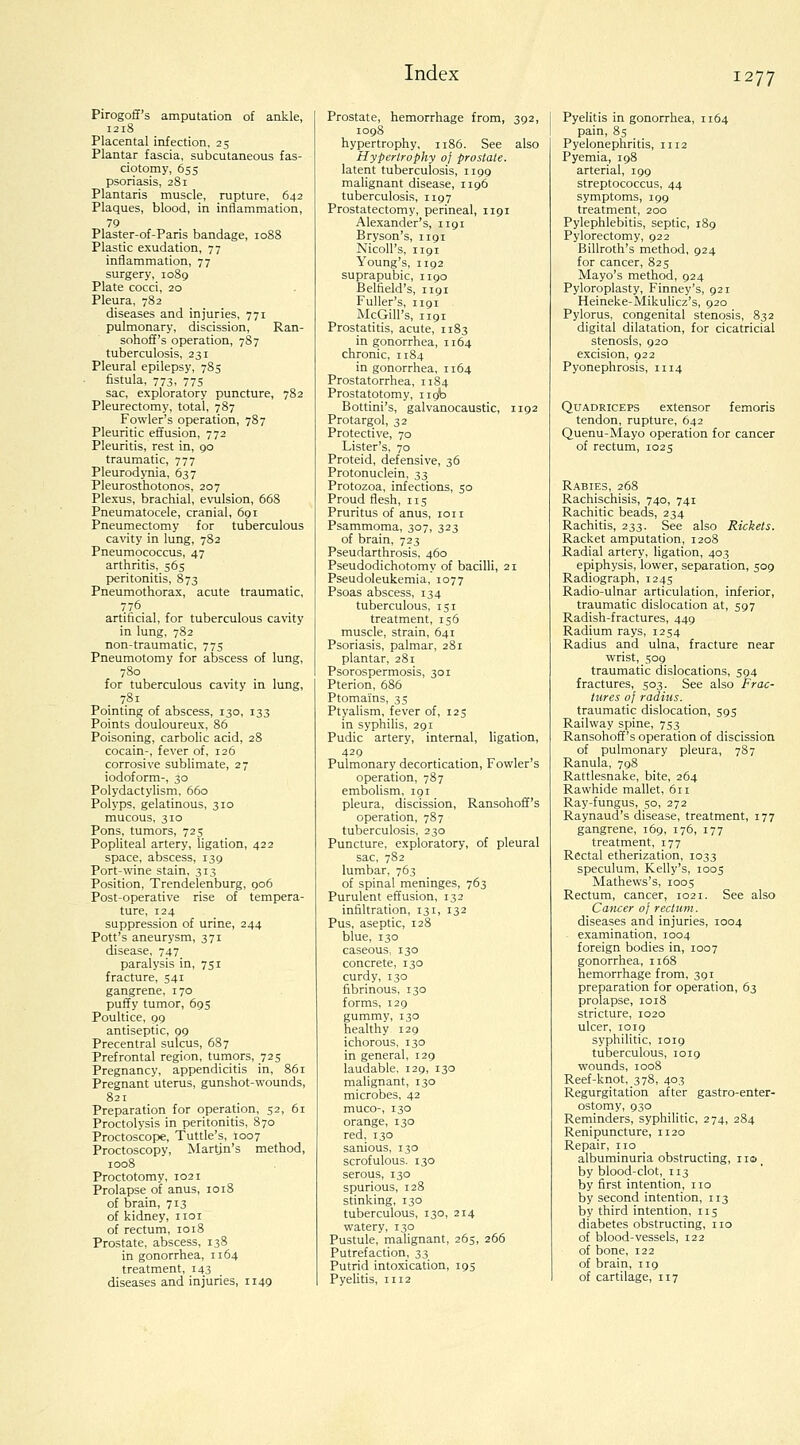Pirogoff's amputation of ankle, 1218 Placental infection, 25 Plantar fascia, subcutaneous fas- ciotomy, 655 psoriasis, 281 Plantaris muscle, rupture, 642 Plaques, blood, in inflammation, 79 Plaster-of-Paris bandage, 1088 Plastic exudation, 77 inflammation, 77 surgery, 1089 Plate cocci, 20 Pleura, 782 diseases and injuries, 771 pulmonary, discission, Ran- sohoff's operation, 787 tuberculosis, 231 Pleural epilepsy, 785 fistula, 773, 775 sac, exploratory puncture, 782 Pleurectomy, total, 787 Fowler's operation, 787 Pleuritic effusion, 772 Pleuritis, rest in, 90 traumatic, 777 Pleurodynia, 637 Pleurosthotonos, 207 Plexus, brachial, evoilsion, 668 Pneumatocele, cranial, 691 Pneumectomy for tuberculous cavity in lung, 782 Pneumococcus, 47 arthritis, 565 peritonitis, 873 Pneumothorax, acute traumatic, 776 artificial, for tuberculous cavity in lung, 782 non-traumatic, 775 Pneumotomy for abscess of lung, 780 for tuberculous cavity in lung, . 781 Pointing of abscess, 130, 133 Points douloureux, 86 Poisoning, carbolic acid, 28 cocain-, fever of, 126 corrosive sublimate, 27 iodoform-, 30 Polydactylism, 660 Polyps, gelatinous, 310 mucous, 310 Pons, tumors, 725 Popliteal artery, ligation, 422 space, abscess, 139 Port-wine stain, 313 Position, Trendelenburg, 906 Post-operative rise of tempera- ture, 124 suppression of urine, 244 Pott's aneurysm, 371 disease, 747 paralysis in, 751 fracture, 541 gangrene, 170 puffy tumor, 693 Poultice, 99 antiseptic, 99 Precentral sulcus, 687 Prefrontal region, tumors, 725 Pregnancy, appendicitis in, 861 Pregnant uterus, gunshot-wounds, 821 Preparation for operation, 52, 61 Proctolysis in peritonitis, 870 Proctoscope, Tuttle's, 1007 Proctoscopy, Martjn's method, 1008 Proctotomy, 1021 Prolapse of anus, 1018 of brain, 713 of kidney, iioi of rectum, 1018 Prostate, abscess, 138 in gonorrhea, 1164 treatment, 143 diseases and injuries, 1149 Prostate, hemorrhage from, 392, 1098 hypertrophy, 1186. See also Hypertrophy of prostate. latent tuberculosis, 1199 malignant disease, 1196 tuberculosis, 1197 Prostatectomy, perineal, 1191 Alexander's, 1191 Bryson's, 1191 NicoU's, 1191 Young's, 1192 suprapubic, 1190 Belfield's, 1191 Fuller's, 1191 McGill's, 1191 Prostatitis, acute, 1183 in gonorrhea, 1164 chronic, 1184 in gonorrhea, 1164 Prostatorrhea, 1184 Prostatotomy, 119b Bottini's, galvanocaustic, 1192 Protargol, 32 Protective, 70 Lister's, 70 Proteid, defensive, 36 Protonuclein, 33 Protozoa, infections, 30 Proud flesh, 115 Pruritus of anus, loii Psammoma, 307, 323 of brain, 723 Pseudarthrosis, 460 Pseudodichotomy of bacilli, 21 Pseudoleukemia, 1077 Psoas abscess, 134 tuberculous, 151 treatment, 156 muscle, strain, 641 Psoriasis, palmar, 281 plantar, 281 Psorospermosis, 301 Pterion, 686 Ptomains, 35 Ptyalism, fever of, 125 in syphilis, 291 Pudic artery, internal, ligation, 429 Pulmonary decortication. Fowler's operation, 787 embolism, 191 pleura, discission, Ransohoff's operation, 787 tuberculosis, 230 Puncture, exploratory, of pleural sac, 782 lumbar, 763 of spinal meninges, 763 Purulent effusion, 132 infiltration, 131, 132 Pus, aseptic, 128 blue, 130 caseous, 130 concrete, 130 curdy, 130 fibrinous, 130 forms, 129 gummy, 130 healthy 129 ichorous, 130 in general, 129 laudable, 129, 130 malignant, 130 microbes, 42 muco-, 130 orange, 130 red, 130 sanious, 130 scrofulous. 130 serous, 130 spurious, 128 stinking, 130 tuberculous, 130, 214 watery, 130 Pustule, malignant, 265, 266 Putrefaction, 33 Putrid intoxication, 195 PyeUtis, 1112 Pyelitis in gonorrhea, 1164 pain, 8s Pyelonephritis, 1112 Pyemia, 198 arterial, 199 streptococcus, 44 symptoms, 199 treatment, 200 Pylephlebitis, septic, 189 Pylorectomy, 922 Billroth's method, 924 for cancer, 825 Mayo's method, 924 Pyloroplasty, Finney's, 921 Heineke-Mikulicz's, 920 Pylorus, congenital stenosis, 832 digital dilatation, for cicatricial stenosis, 920 excision, 922 Pyonephrosis, 1114 Quadriceps extensor femoris tendon, rupture, 642 Quenu-Mayo operation for cancer of rectum, 1025 Rabies, 268 Rachischisis, 740, 741 Rachitic beads, 234 Rachitis, 233. See also Rickets. Racket amputation, 1208 Radial artery, ligation, 403 epiphysis, lower, separation, 509 Radiograph, 1245 Radio-ulnar articulation, inferior, traumatic dislocation at, 597 Radish-fractures, 449 Radium rays, 1254 Radius and ulna, fracture near wrist, 509 traumatic dislocations, 594 fractures, 503. See also Frac- tures of radius. traumatic dislocation, 593 Railway spine, 733 Ransohoff's operation of discission of pulmonary pleura, 787 Ranula, 798 Rattlesnake, bite, 264 Rawhide mallet, 611 Ray-fungus, 30, 272 Raynaud's disease, treatment, 177 gangrene, i6g, 176, 177 treatment, 177 Rectal etherization, 1033 speculum, Kelly's, 1005 Mathews's, 1003 Rectum, cancer, 1021. See also Cancer of rectum. diseases and injuries, 1004 examination, 1004 foreign bodies in, 1007 gonorrhea, 1168 hemorrhage from, 391 preparation for operation, 63 prolapse, 1018 stricture, 1020 ulcer, 1019 syphilitic, 1019 tuberculous, 1019 wounds, 1008 Reef-knot, 378, 403 Regurgitation after gastro-enter- ostomy, 930 Reminders, syphihtic, 274, 284 Renipuncture, 1120 Repair, no albuminuria obstructing, iio^ by blood-clot, 113 by first intention, no by second intention, 113 by third intention, 115 diabetes obstructing, no of blood-vessels, 122 of bone, 122 of brain, 119 of cartilage, 117