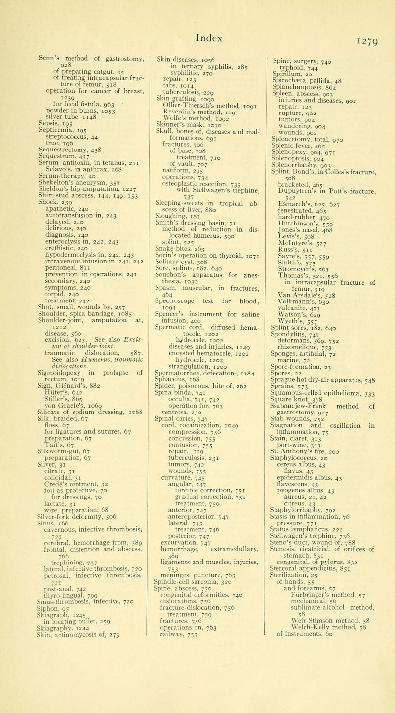 Senn's method of gastrostomy, 928 of preparing catgut, 65 of treating intracapsular frac- ture of femur, 518 operation for cancer of breast, 1239 for fecal fistula, 963 ' powder in bums, 1053 silver tube, 1148 Sepsis, 195 Septicemia, 195 streptococcus, 44 true, 196 Sequestrectomy, 438 Sequestrum, 437 Serum antitoxin, in tetanus, 211 Sclavo's, in anthrax, 26S Serum-therapy, 40 Shekelton's aneurysm, 357 Sheldon's hip-amputation, 1227 Shirt-stud abscess, 144, 149, 153 Shock, 239 apathetic, 240 autotransfusion in, 243 delayed, 240 delirious, 240 diagnosis, 240 enteroclysis in, 242, 243 erethistic, 240 hypodermoclysis in, 242, 243 intravenous infusion in, 241, 242 peritoneal, 811 prevention, in operations, 241 secondary, 240 symptoms, 240 torpid, 240 treatment, 242 Shot, small, wounds by, 257 Shoulder, spica bandage, 1085 Shoulder-joint, amputation at, 1212 disease, 560 excision, 623. See also Excis- ion oj shoulder-joint. traumatic dislocation, 587. See also Humerus, traumatic dislocations. Sigmoidopexy in prolapse of rectum, 1019 Sign, Glenard's, 882 Hiiter's, 642 Stiller's, 865 von Graefe's, 1069 Silicate of sodium dressing, 1088 Silk, braided, 67 floss, 67 for ligatures and sutures, 67 preparation, 67 Tait's, 67 Silkworm-gut, 67 preparation, 67 Silver, 31 citrate, 31 colloidal, 31 Crede's ointment, 32 foil as protective, 70 for dressings, 70 lactate, 31 wire, preparation, 68 Silver-fork deformity, 506 Sinus, 166 cavernous, infective thrombosis, 721 cerebral, hemorrhage from, 389 frontal, distention and abscess, 766 trephining, 737 lateral, infective thrombosis, 720 petrosal, infective thrombosis, 721 post-anal, 742 thyro-lingual, 799 Sinus-thrombosis, infective, 720 Siphon, 95 Skiagraph, 1245 in locating bullet, 259 Skiagraphy, 1244 Skin, actinomycosis of, 273 Index Skin diseases, 1056 in tertiary syphilis, 285 syphilitic, 279 repair, 123 tabs, 1014 tuberculosis, 229 Skin-grafting, 1090 Ollier-Thiersch's method, 1091 Reverdin's method, 1091 Wolfe's method, 1092 Skinner's mask, 1030 Skull, bones of, diseases and mal- formations, 691 fractures, 706 of base, 708 treatment, 710 of vault, 707 natiform, 295 operations, 734 osteoplastic resection, 735 with Stellwagen's trephine, 737 Sleeping-sweats in tropical ab- scess of liver, 880 Sloughing, 181 Smith's dressing basin, 71 method of reduction in dis- located humerus, 590 splint, 52s Snake-bites, 263 Socin's operation on thyroid, 1071 Solitary cyst, 308 Sore, splint-, 182, 640 Souchon's apparatus for anes- thesia, 1030 Spasm, muscular, in fractures, 464 Spectroscope test for blood, 1094 Spencer's instrument for saline infusion, 400 Spermatic cord, diffused hema- tocele, 1202 hydrocele, 1202 diseases and injuries, 1149 encysted hematocele, 1202 hydrocele, 1202 strangulation, 1200 Spermatorrhea, defecation-, 1184 Sphacelus, 168 Spider, poisonous, bite of, 262 Spina bifida, 741 occulta, 741, 742 operation for, 763 ventrosa, 232 Spinal caries, 747 cord, cocainization, 1049 compression, 756 concussion, 755 contusion, 755 repair, 119 tuberculosis, 231 tumors, 742 wounds, 7S5 curvature, 745 angular, 747 forcible correction, 751 gradual correction, 751 treatment, 750 anterior, 747 anteroposterior, 747 lateral. 745 treatment, 746 posterior, 747 excurvation, 747 hemorrhage, extramedullary, 3S9 ligaments and muscles, injuries, 753 meninges, puncture, 763 Spindle-cell sarcoma, 320 Spine, abscess, 750 congenital deformities, 740 dislocations, 756 fracture-dislocation, 756 treatment, 759 fractures, 756 operations on, 763 railway, 753 1279 Spine, surgery, 740 typhoid, 744 Spirillum, 20 Spirochaeta pallida, 48 Splanchnoptosis, 864 Spleen, abscess, 903 injuries and diseases, 902 repair, 123 rupture, 902 tumors, 904 wandering, 904 wounds, 902 Splenectomy, total, 970 Splenic fever, 265 Splenopexy, 904, 971 Splenoptosis, 904 Splenorrhaphy, 903 SpHnt, Bond's, in Colles's fracture, 508 bracketed, 465 Dupuytren's in Pott's fracture, 542 Esmarch's, 625, 627 fenestrated, 465 hard-rubber, 470 Hutchinson's, 559 Jones's nasal, 468 LeN-is's, 508 Mclntyre's, 527 Russ's, 511 Sayre's, 557, 559 Smith's, 525 Stromeyer's, 561 Thomas's, 521, 556 in intracapsular fracture of femur, 519 Van Arsdale's, 528 Volkmann's, 630 vulcanite, 473 Watson's, 629 Wyeth's, 557 Splint-sores, 182, 640 Spondylitis, 747 deformans, 569, 752 rhizomehque, 753 Sponges, artificial, 72 marine, 72 Spore-formation, 23 Spores, 22 Sprague hot dry-air apparatus, 548 Sprains, 573 Squamous-celled epithelioma, 333 Square knot, 378 Ssabanejew-Frank method of gastrostomy, 927 Stab-wounds, 252 Stagnation and oscillation in inflammation, 75 Stain, claret, 313 port-wine, 313 St. Anthony's fire, 200 Staphylococcus, 20 cereus albus, 43 fla'i'us, 43 epidermidis albus, 43 flavescens, 43 pyogenes albus, 43 aureus, 21, 42 citreus, 43 Staphylorrhaphy, 792 Stasis in inflammation, 76 pressure, 771 Status lymphaticus, 222 Stellwagen's trephine, 736 Steno's duct, wound of, 788 Stenosis, cicatricial, of orifices of stomach, 831 congenital, of pylorus, 832 Stercoral appendicitis, 851 Sterilization, 25 of hands, 55 and forearms, 57 Fiirbringer's method, 57 mechanical, 56 sublimate-alcohol method, 5.8 Weir-Stimson method, 58 Welch-Kelly method, 58 of instruments, 60