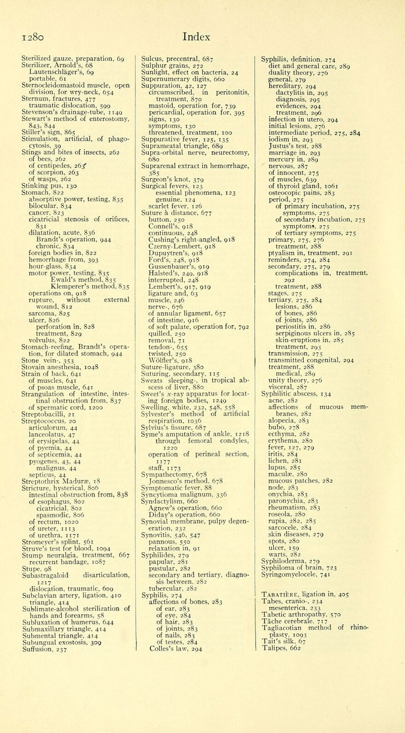 Sterilized gauze, preparation, 69 Sterilizer, Arnold's, 68 Lautenschlager's, 69 portable, 61 Sternocleidomastoid muscle, open division, for wry-neck, 654 Sternum, fractures, 477 traumatic dislocation, 599 Stevenson's drainage-tube, 1149 Stewart's method of enterostomy, 843, 844 Stiller's sign, 865 Stimulation, artificial, of phago- cytosis, 39 Stings and bites of insects, 262 of bees, 262 of centipedes, 26/ of scorpion, 263 of wasps, 262 Stinking pus, 130 Stomach, 822 absorptive power, testing, 835 bilocular, 834 cancer, 823 cicatricial stenosis of orifices, 831 dilatation, acute, 836 Brandt's operation, 944 chronic, 834 foreign bodies in, 822 hemorrhage from, 393 hour-glass, 834 motor power, testing, 835 Ewald's method, 835 Klemperer's method, 835 operations on, 918 rupture, without external wound, 812 sarcoma, 825 ulcer, 826 perforation in, 828 treatment, 829 volvulus, 822 Stomach-reefing, Brandt's opera- tion, for dilated stomach, 944 Stone vein-, 353 Stovain anesthesia, 1048 Strain of back, 641 of muscles, 641 of psoas muscle, 641 Strangulation of intestine, intes- tinal obstruction from, 837 of spermatic cord, 1200 Streptobacilli, 21 Streptococcus, 20 articulorum, 44 lanceolatus, 47 of erysipelas, 44 of pyemia, 44 of septicemia, 44 pyogenes, 43, 44 mahgnus, 44 septicus, 44 Streptothrix Madurae, 18 Stricture, hysterical, 806 intestinal obstruction from, 838 of esophagus, 802 cicatricial, 802 spasmodic, 806 of rectum, 1020 of ureter, 1113 of urethra, 1171 Stromeyer's splint, 561 Struve's test for blood, 1094 Stump neuralgia, treatment, 667 recurrent bandage, 1087 Stupe, 98 Subastragaloid disarticulation, 1217 dislocation, traumatic, 609 Subclavian artery, ligation, 410 triangle, 414 Sublimate-alcohol sterilization of hands and forearms, 58 Subluxation of humerus, 644 Submaxillary triangle, 414 Submental triangle, 414 Subungual exostosis, 309 Suffusion, 237 Sulcus, precentral, 687 Sulphur grains, 272 Sunlight, effect on bacteria, 24 Supernumerary digits, 660 Suppuration, 42, 127 circumscribed, in peritonitis, treatment, 870 mastoid, operation for, 739 pericardial, operation for, 395 signs, 130 symptoms, 130 threatened, treatment, 100 Suppurative fever, 125, 135 Suprameatal triangle, 689 Supra-orbital nerve, neurectomy, 680 Suprarenal extract in hemorrhage, 385 Surgeon's knot, 379 Surgical fevers, 123 essential phenomena, 123 genuine, 124 scarlet fever, 126 Suture k distance, 677 button, 250 Connell's, 918 continuous, 248 Cushing's right-angled, 918 Czerny-Lerabert, 918 Dupuytren's, 918 Ford's, 248, 918 Gussenbauer's, 919 Halsted's, 249, 918 interrupted, 248 Lembert's, 917, 919 ligature and, 63 muscle, 246 nerve-, 676 of annular ligament, 657 of intestine, 916 of soft palate, operation for, 792 quilled, 250 removal, 71 tendon-, 655 twisted, 250 Wolfler's, 918 Suture-ligature, 380 Suturing, secondary, 115 Sweats sleeping-, in tropical ab- scess of liver, 880 Sweet's .T-ray apparatus for locat- ing foreign bodies, 1249 Swelling, white, 232, 548, 558 Sylvester's method of artificial respiration, 1036 Sylvius's fissure, 687 Syme's amputation of ankle, 1218 through femoral condyles, 1220 operation of perineal section, 1177 staff, 1173 Sympathectomy, 678 Jonnesco's method, 678 Symptomatic fever, 88 Syncytioma malignum, 336 Syndactylism, 660 Agnew's operation, 660 Diday's operation, 660 Synovial membrane, pulpy degen- eration, 232 Synovitis, 546, 547 pannous, 550 relaxation in, 91 SyphiUdes, 279 papular, 281 pustular, 282 secondary and tertiary, diagno- sis between. 282 tubercular, 2S2 Syphihs, 274 affections of bones, 283 of ear, 283 of eye, 284 of hair, 283 of joints, 283 of nails, 283 of testes, 284 CoUes's law, 294 1 Syphilis, definition, 274 diet and general care, 289 duality theory, 276 general, 279 hereditary, 294 dactylitis in, 295 diagnosis, 295 evidences, 294 treatment, 296 infection in utero, 294 initial lesions, 276 intermediate period, 275, 284 iodism in, 293 Justus's test, 288 marriage in, 293 mercury in, 289 nervous, 287 of innocent, 275 of muscles, 639 of thyroid gland, 1061 osteocopic pains, 283 period, 275 of primary incubation, 275 symptoms, 275 of secondary incubation, 275 symptoms, 275 of tertiary symptoms, 275 primary, 275, 276 treatment, 2S8 ptyahsm in, treatment, 291 reminders, 274, 284 secondary, 275, 279 complications in, treatment. 292 treatment, 288 stages, 27s tertiary, 275, 284 lesions, 286 of bones, 286 of joints, 286 periostitis in, 286 serpiginous ulcers in, 285 skin-eruptions in, 285 treatment, 293 transmission, 275 transmitted congenital, 294 treatment, 288 medical, 280 unity theory, 276 visceral, 287 Syphilitic abscess, 134 acne, 282 affections of mucous mem- branes, 282 alopecia, 283 bubo, 278 ecthyma, 282 erythema, 280 fever, 127, 279 iritis, 284 lichen, 281 lupus, 285 maculae, 280 mucous patches, 282 node, 283 onychia, 283 paronychia, 283 rheumatism, 283 roseola, 280 rupia, 282, 285 sarcocele, 284 skin diseases, 279 spots, 280 ulcer, 159 warts, 282 Syphiloderma, 279 Syphiloma of brain, 723 Syringomyelocele, 741 Tabatiere, ligation in, 405 Tabes, cranio-, 234 mesenterica, 233 Tabetic arthropathy, 570 Tache cerebrale, 717 Tagliacotian method of rhino- plasty. 1093 Tait's silk, 67 Talipes, 662