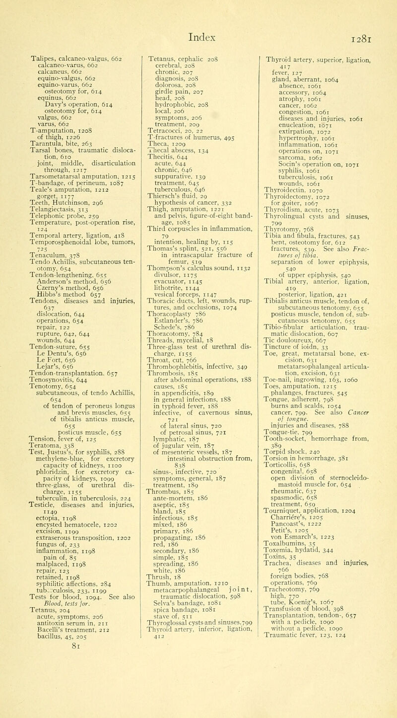 Talipes, calcaneo-valgus, 662 calcaneo-varus, 662 calcaneus, 662 equino-valgus, 662 equino-varus, 662 osteotomy for, 614 equinus, 662 Davy's operation, 614 osteotomy for, 614 valgus, 662 varus, 662 T-amputation, 1208 of thigh, 1226 Tarantula, bite, 263 Tarsal bones, traumatic disloca- tion, 610 joint, middle, disarticulation through, 1217 Tarsometatarsal amputation, 1215 T-bandage, of perineum, 10S7 Teale's amputation, 1212 gorget, II77 Teeth, Hutchinson, 296 Telangiectasis, 313 Telephonic probe, 259 Temperature, post-operation rise. Temporal artery, ligation, 418 Temporosphenoidal lobe, tumors, 725 Tenaculum, 378 Tendo Achillis, subcutaneous ten- otomy, 654 Tendon-lengthening, 655 Anderson's method, 656 Czerny's method, 656 Hibbs's method 657 Tendons, diseases and injuries, .637 dislocation, 644 operations, 654 repair, 122 rupture, 642, 644 wounds, 644 Tendon-suture, 655 Le Dentu's, 656 Le Fort, 656 Lejar's, 656 Tendon-transplantation. 657 Tenosynovitis, 644 Tenotomy, 654 subcutaneous, of tendo Achillis, 654 of tendon of peroneus longus and brevis muscles, 655 of tibiaUs anticus muscle, 655 posticus mu.scle, 655 Tension, fever of, 125 Teratoma, 338 Test, Justus's, for syphilis, 288 methylene-blue, for excretory capacity of kidneys, iioo phloridzin, for excretory ca- pacity of kidneys, 1099 three-glass, of urethral dis- charge, 1155 tuberculin, in tuberculosis, 224 Testicle, diseases and injuries, 1149 ectopia, 1198 encysted hematocele, 1202 excision, 1199 extraserous transposition, 1202 fungus of, 233 inflammation, 1198 pain of, 8s malplaced, 1198 repair, 123 retained, 1198 syphilitic affections, 284 tuberculosis, 233, 1199 Tests for blood, 1094. See also Blood, tests lor. Tetanus, 204 acute, symptoms, 206 antitoxin serum in, 211 Bacelli's treatment, 212 bacillus, 45, 205 Tetanus, cephalic 208 cerebral, 208 chronic, 207 diagnosis, 208 dolorosa, 208 girdle pain, 207 head, 208 hydrophobic, 208 local. 206 symptoms, 206 treatment, 209 Tetracocci, 20, 22 T-fractures of humerus, 495 Theca, 1209 Thecal abscess, 134 Thecitis, 644 acute, 644 chronic, 646 suppurative, 139 treatment, 645 tuberculous, 646 Thiersch's fluid, 29 hypothesis of cancer, 332 Thigh, amputation, 1221 and pelvis, figure-of-eight band- age, 1085 Third corpuscles in inflammation, 79 intention, healing by, 115 Thomas's splint, 521, 556 in intrascapular fracture of femur, 519 Thompson's calculus sound, 1132 divulsor, 1175 evacuator, 1145 lithotrite, 1144 vesical forceps, 1147 Thoracic ducts, left, wounds, rup- tures, and occlusions, 1074 Thoracoplasty 786 Estlander's, 786 Schede's, 786 Thoracotomy, 784 Threads, mycelial, 18 Three-glass test of urethral dis- charge, 115s Throat, cut, 766 Thrombophlebitis, infective, 349 Thrombosis, 185 after abdominal operations, 188 causes, 185 in appendicitis, 189 in general infections, 188 in typhoid fever, 188 infective, of cavernous sinus, 721 of lateral sinus, 720 of petrosal sinus, 721 lymphatic, 187 of jugular vein, 187 of mesenteric vessels, 187 intestinal obstruction from, 838 sinus-, infective, 720 symptoms, general, 187 treatment, 189 Thrombus, 185 ante-mortem, 186 aseptic, 185 bland, 185 infectious, 185 mixed, 186 primary, 1S6 propagating, 186 red, 186 secondary, 186 simple, 185 spreading, 186 white, 186 Thrush, 18 Thumb, amputation, i2io_ metacarpophalangeal joint, traumatic dislocation, 598 Selva's bandage, 1081 spica bandage, 1081 stave of, 511 Thyroglossal cysts and sinuses, 799 Thyroid artery, inferior, Hgation, 412 Thyroid artery, superior, ligation, 417 fever, 127 gland, aberrant, 1064 absence, 1061 accessory, 1064 atrophy, 1061 cancer, 1062 congestion, 1061 diseases and injuries, 1061 enucleation, 1071 extirpation, 1072 hypertrophy, 1061 inflammation, 1061 operations on, 1071 sarcoma, 1062 Socin's operation on, 1071 syphiUs, 1061 tuberculosis, 1061 wounds, 1061 Thyroideclin. 1070 Thyroidectomy, 1072 for goiter, 1067 Thyroidism, acute, 1073 Thyrolingual cysts and sinuses, 799 Thyrotomy, 768 Tibia and fibula, fractures, 543 bent, osteotomy for, 612 fractures, 539. See also Frac- tures oj tibia. separation of lower epiphysis, 540 of upper epiphysis, 540 Tibial artery, anterior, ligation, 419 posterior, ligation, 421 Tibialis anticus muscle, tendon of, subcutaneous tenotomy, 655 posticus muscle, tendon of, sub- cutaneous tenotomy, 655 Tibio-fibular articulation, trau- matic dislocation, 607 Tic douloureux, 667 Tincture of ioidn, 33 Toe, great, metatarsal bone, ex- cision, 631 metatarsophalangeal articula- tion, excision, 631 Toe-nail, ingrowing, 163, 1060 Toes, amputation, 1215 phalanges, fractures, 545 Tongue, adherent, 798 burns and scalds, 1054 cancer, 799. See also Cancer of tongue. injuries and diseases, 788 Tongue-tie, 799 Tooth-socket, hemorrhage from, 389 Torpid shock, 240 Torsion in hemorrhage, 381 Torticollis, 658 congenital, 658 open di\ision of sternocleido- mastoid muscle for, 654 rheumatic, 637 spasmodic, 658 treatment, 659 Tourniquet, apphcation, 1204 Charriere's, 1205 Pancoast's, 1222 Petit's, T205 von Esmarch's, 1223 Toxalbumins, 35 Toxemia, hydatid, 344 Toxins, 35 Trachea, diseases and injuries, 766 foreign bodies, 768 operations, 769 Tracheotomy, 769 high, 770 tube, Koenig's, 1067 Transfusion of blood, 398 Transplantation, tendon-, 657 with a pedicle, 1090 without a pedicle, 1090 Traumatic fever, 123, 124