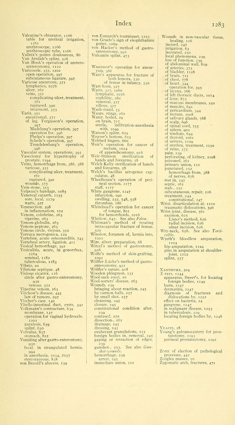 Valentine's obturator, 1166 table for urethral irrigation, 1161 urethroscope, 1166 urethroscopic tube, 1166 Valleix's points douloureux, 86 Van Arsdale's splint, 528 ^'an Hook's operation of uretero- ureterostomy, 1122 Varicocele, 352, 1202 open operation, 397 subcutaneous ligature, 397 Varicose aneurysm, 371 lymphatics, 1076 ulcer, 162 veins, 351 complicating ulcer, treatment, 161 ruptured, 390 treatment, 353 Varix, 35r aneurysmal, 371 of leg, Fergusson's operation, 397 Madelung's operation, 397 operation for, 396 Phelps's operation, 397 Schede's operation, 397 Trendelenburg's operation, 396 Vascular system, operations, 395 Vasectomy for hypertrophy of prostate, 1194 Veins, hemorrhage from, 386, 388 varicose, 351 complicating ulcer, treatment, 161 ruptured, 390 wounds, 375 Vein-stone. 353 Velpeau's bandage, 1085 Venereal catarrh, 1155 sore, local, 1179 warts, 327 Venesection, 398 in inflammation, 102 Venom, colubrine, 263 viperine, 263 Venom-globulin, 263 Venom-peptone, 263 Venous circle, vicious, 352 Verruca necrogenica, 229 Vertebrae, acute osteomyelitis, 743 Vertebral artery, ligation, 411 Vesical hemorrhage, 392 Vesiculitis, acute, in gonorrhea, 1164 seminal, 1182 tuberculous, 1183 Vibrio, 20 Vibrione septique, 48 Vicious cicatrix, 116 circle after gastro-enterostomy, 930 venous, 332 Viperine venom, 263 Virchow's disease, 445 law of tumors, 297 Vischer's case, 140 Vitello-intestinal duct, cysts, 342 Volkmann's contracture, 639 m.embrane, 147 operation for vaginal hydrocele, 1202 paralysis, 639 splint, 630 Volvulus, 837 stomach. 822 Vomiting after gastro-enterostomy, 930 fecal, in strangulated hernia, 994 in anesthesia, 1034, I037 stercoraceous, 838 von Bezold's abscess, 139 von Esmarch's tourniquet, 1223 von Graefe's sign of exophthalmic goiter, 1069 von Hacker's method of gastro- enterostomy, 931 Vulcanite splint, 473 Wardrop's operation for aneur- ysm, 366 Ware's apparatus for fracture of both femora, 530 of femur in infancy, 530 Wart-horn, 327 Warts, 327, 1060 lymphatic, 1076 syphilitic, 282 venereal. 327 villous, 327 Wash-stand, 53 Wasps, stings, 262 Water, boiled, 29 on brain, 717 sterile, infiltration-anesthesia with, 1049 Watson's splint, 629 Weaver's bottom, 653 Webbed fingers, 660 Weir's operation for cancer of rectum, 1024 of appendicostomy, 916 Weir-Stimson sterilization of hands and forearms, 58 Welch-Kelly sterilization of hands and forearms, 58 Welch's bacillus aerogenes cap- sulatus, 48 W^eelhouse's operation of peri- neal section, 1177 staff, 1177 White gangrene, 1247 infarction, rgo swelling, 232, 548, S58 thrombus, 186 Whitehead's operation for cancer of tongue, 801 for hemorrhoids, 1016 Whitlow, 647. See also Felon. Whitman's method of treating intracapsular fracture of femur, 520 Winslow, foramen of, hernia into, 1002 Wire, silver, preparation, 68 Witzel's method of gastrostomy, 926 Wolfe's method of skin-grafting, 1092 Wolfler-Liicke's method of gastro- enterostomy, 931 Wolfler's suture, 918 Wooden phlegmon, 131 Wool-sack cocci, 20 Wool-sorters' disease, 265 Wounds, 239 bringing about reaction, 245 by cannon-balls, 257 by small shot, 257 cleansing, 245 closure, 245 constitutional condition after, 239 contused, 250 dissection-, 26r drainage, 245 dressing, 245 exuberant granulations, 115 foreign bodies in, removal, 245 gaping or retraction of edges, 239 gunshot-, 253. See also Gun- shol-wounds. hemorrhage, 239 arrest, 245 immediate union, in Wounds in non-vascular tissue, healing, 116 incised, 247 irrigation, 63 lacerated, 250 local phenomena, 239 loss of function, 239 of abdominal wall, 819 of arteries, 373 of bladder, 1128 of brain, 711 of chest, 778 of heart, 344 operation for, 395 of larynx, 766 of left thoracic ducts, 1074 of liver, 875 of mucous membranes, 250 of muscles, 641 of pericardium, 344 of rectum, 1008 of salivary glands, 788 of scalp, 696 of spinal cord, 755 ' of spleen, 902 of tendons, 644 of thyroid, 1061 of ureters, 1109 of urethra, treatment, 1150 of veins, 375 pain, 239 perforating, of kidney, 1108 poisoned, 261 primary union, no punctured, 252 hemorrhage from, 388 of nerves, 676 rest in, 247 septic, 261 stab-, 252 subcutaneous, repair, 116 treatment, 244 constitutional, 247 Wrist, disarticulation at, 1210 traumatic dislocations, 596 Wrist-joint, disease, 561 excision, 625 Lister's method, 626 radial incision, 626 ulnar incision. 626 Wry-neck, 658. See also Torti- collis. Wyeth's bloodless amputation, 1224 hip-amputation, 1224 pins in amputation at shoulder- joint, 1212 splint, 557 Xanthom,4, 304 .Y-rays, 1244 apparatus. Sweet's, for locating foreign bodies, 1249 burn, 1247 dermatitis, 1247 diagnosis of fractures and dislocations by, 1252 effect on bacteria, 24 gangrene, 1247 in malignant disease, 1253 in tuberculosis, 229 locating foreign bodies by, 1248 Yeasts, 18 Young's galvanocautery for pros- tatotomy, 1193 perineal prostatectomy, 1192 Zone of election of pathological processes, 442 Zooglea masses, 20 Zygomatic arch, fractures, 471