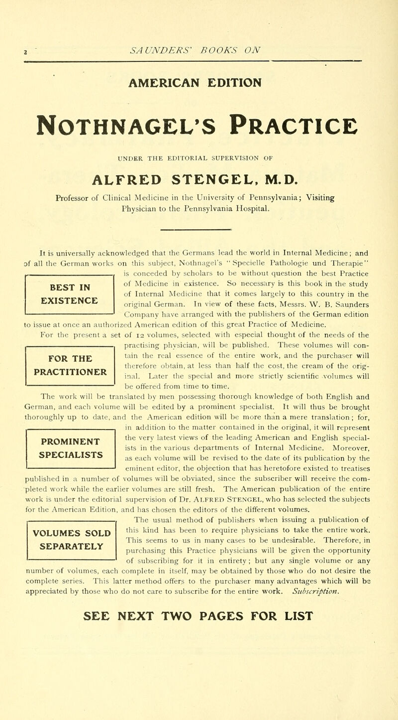 AMERICAN EDITION NOTHNAGEL'S PRACTICE UNDER THE EDITORIAL SUPERVISION OF ALFRED STENGEL, M.D. Professor of Clinical Medicine in the University of Pennsylvania; Visiting Physician to the Pennsylvania Hospital. BEST IN EXISTENCE It is universally acknowledged that the Germans lead the vi^orld in Internal Medicine; and of all the German works on this subject, Nothnagel's  Specielle Pathologic und Therapie is conceded by scholars to be without question the best Practice of Medicine in existence. So necessary is this book in the study of Internal Medicine that it comes largely to this country in the original German. In view of these facts, Messrs. W. B. Saunders Company have arranged with the publishers of the German edition to issue at once an authorized American edition of this great Practice of Medicine. For the present a set of 12 volumes, selected with especial thought of the needs of the practising physician, will be published. These volumes will con- tain the real essence of the entire work, and the purchaser will therefore obtain, at less than half the cost, the cream of the orig- inal. Later the special and more strictly scientific volumes will be offered from time to time. FOR THE PRACTITIONER The work will be translated by men possessing thorough knowledge of both English and German, and each volume will be edited by a prominent specialist. It will thus be brought thoroughly up to date, and the American edition will be more than a mere translation ; for, in addition to the matter contained in the original, it will represent PROMINENT SPECIALISTS the very latest views of the leading American and English special- ists in the various departments of Internal Medicine. Moreover, as each volume will be revised to the date of its publication by the eminent editor, the objection that has heretofore existed to treatises published in a number of volumes will be obviated, since the subscriber will receive the com- pleted work while the earlier volumes are still fresh. The American publication of the entire work is under the editorial supervision of Dr. ALFRED STENGEL, who has selected the subjects for the American Edition, and has chosen the editors of the different volumes. The usual method of publishers when issuing a publication of VOLUMES SOLD SEPARATELY this kind has been to require physicians to take the entire work. This seems to us in many cases to be undesirable. Therefore, in purchasing this Practice physicians will be given the opportunity of subscribing for it in entirety; but any single volume or any number of volumes, each complete in itself may be obtained by those who do not desire the complete series. This latter method offers to the purchaser many advantages which will be appreciated by those who do not care to subscribe for the entire work. Szibscription. SEE NEXT TWO PAGES FOR LIST