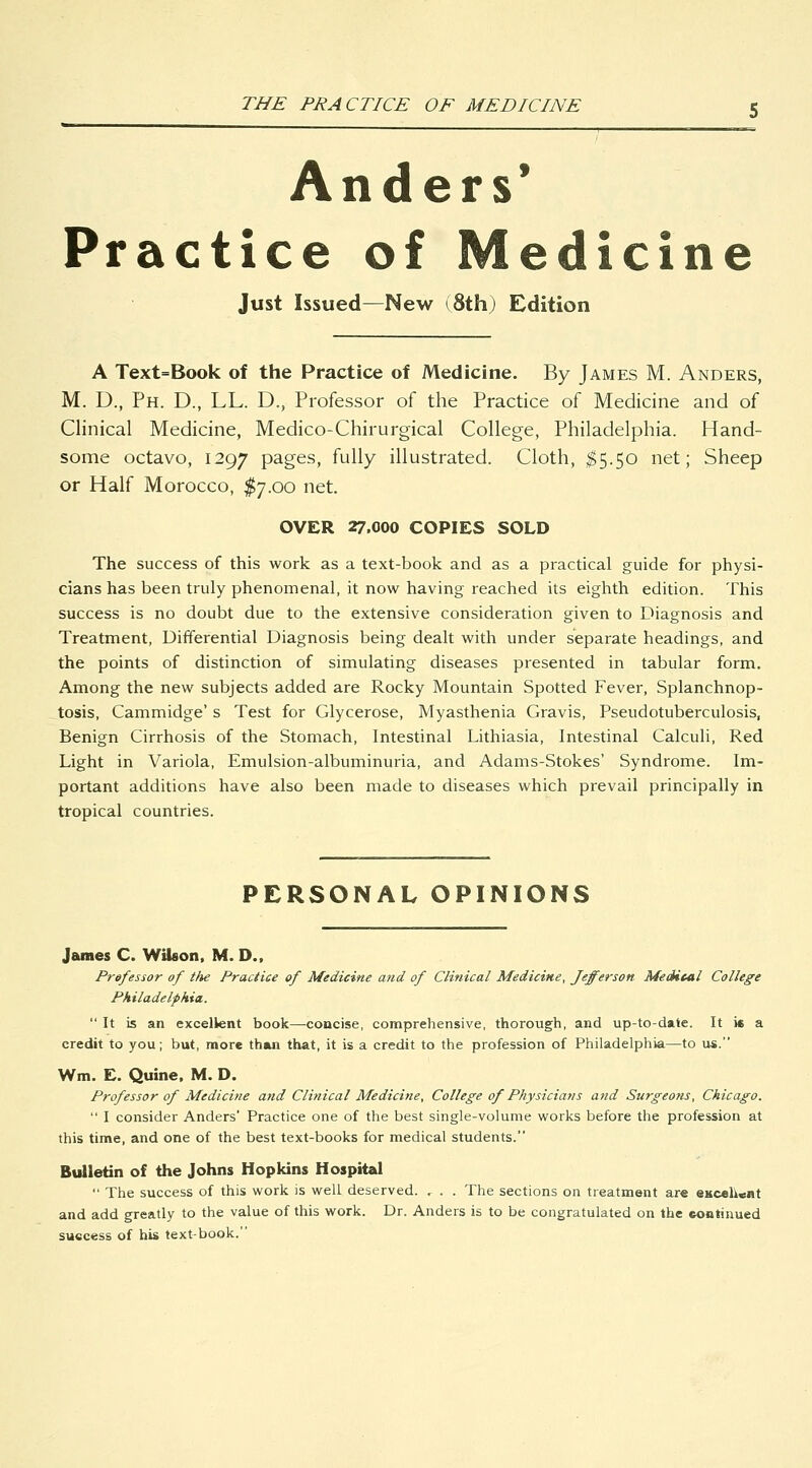 Anders* Practice of Medicine Just Issued—New (8th) Edition A Text=Book of the Practice of Medicine. By James M. Anders, M. D., Ph. D., LL. D., Professor of the Practice of Medicine and of Clinical Medicine, Medico-Chirurgical College, Philadelphia. Hand- some octavo, 1297 pages, fully illustrated. Cloth, ^5.50 net; Sheep or Half Morocco, $7.00 net. OVER 27.000 COPIES SOLD The success of this work as a text-book and as a practical guide for physi- cians has been truly phenomenal, it now having reached its eighth edition. This success is no doubt due to the extensive consideration given to Diagnosis and Treatment, Differential Diagnosis being dealt with under separate headings, and the points of distinction of simulating diseases presented in tabular form. Among the new subjects added are Rocky Mountain Spotted Fever, Splanchnop- tosis, Cammidge' s Test for Glycerose, Myasthenia Gravis, Pseudotuberculosis, Benign Cirrhosis of the Stomach, Intestinal Lithiasia, Intestinal Calculi, Red Light in Variola, Emulsion-albuminuria, and Adams-Stokes' Syndrome. Im- portant additions have also been made to diseases which prevail principally in tropical countries. PERSONAL OPINIONS James C. Wilson, M. D., Prefessor of the Practice of Medicine and of Clinical Medicine, Jefferson Medical College Philadelphia.  It is an excellent book—concise, comprehensive, thorough, and up-to-date. It is a credit to you; but, more thwi that, it is a credit to the profession of Philadelphia—to us. Wm. E. Quine. M. D. Professor of Medicine and Clinical Medicine, College of Physicians and Surgeons, Chicago.  I consider Anders' Practice one of the best single-volume works before the profession at this time, and one of the best text-books for medical students. Bulletin of the Johns Hopkins Hospital  The success of this work is well deserved. , . . The sections on treatment are eKceh«iit and add greatly to the value of this work. Dr. Anders is to be congratulated on the eontinued success of his text-book.