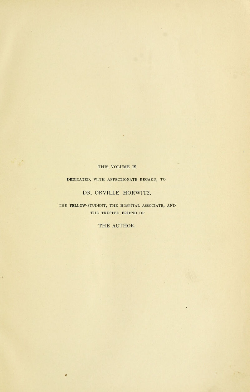 THIS VOLUME IS DEDICATED, WITH AFFECTIONATE REGARD, TO DR. ORVILLE HORWITZ, THE FELLOW-STUDENT, THE HOSPITAL ASSOCIATE, AND THE TRUSTED FRIEND OF THE AUTHOR.