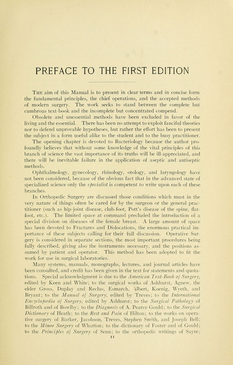 The aim of this Manual is to present in clear terms and in concise form the fundamental principles, the chief operations, and the accepted methods of modern surgery. The work seeks to stand between the complete but cumbrous text-book and the incomplete but concentrated compend. Obsolete and unessential methods have been excluded in favor of the living and the essential. There has been no attempt to exploit fanciful theories nor to defend unprovable hypotheses, but rather the effort has been to present the subject in a form useful alike to the student and to the busy practitioner. The opening chapter is devoted to Bacteriology because the author pro- foundly believes that without some knowledge of the vital principles of this branch of science the vast importance of its truths will be ill-appreciated, and there will be inevitable failure in the application of aseptic and antiseptic methods. Ophthalmology, gynecology, rhinology, otology, and laryngology have not been considered, because of the obvious fact that in the advanced state of specialized science only the specialist is competent to write upon each of these branches. In Orthopedic Surgery are discussed those conditions which must in the very nature of things often be cared for by the surgeon or the general prac- titioner (such as hip-joint disease, club-foot, Pott's disease of the spine, flat- foot, etc.). The limited space at command precluded the introduction of a special division on diseases of the female breast. A large amount of space has been devoted to Fractures and Dislocations, the enormous practical im- portance of these subjects calling for their full discussion. Operative Sur- gery is considered in separate sections, the most important procedures being fully described, giving also the instruments necessary, and the positions as- sumed by patient and operator. This method has been adopted to fit the work for use in surgical laboratories. Many systems, manuals, monographs, lectures, and journal articles have been consulted, and credit has been given in the text for statements and quota- tions. Special acknowledgment is due to the American Text-Book of Surgery, edited by Keen and White; to the surgical works of Ashhurst, Agnew, the elder Gross, Duplay and Reclus, Esmarch, \Ibert, Koenig, Wyeth, and Bryant; to the Manual of Surgery, edited by Treves; to the International Encyclopedia of Surgery, edited by Ashhurst; to the Surgical Pathology of Billroth and of Bowlby; to the Diagnosis of A. Pearce Gould; to the Surgical Dictionary of Heath; to the Rest and Pain of Hilton; to the works on opera- tive surgery of Barker, Jacobson, Treves, Stephen Smith, and Joseph Bell to the Minor Surgery of Wharton; to the dictionary of Foster and of Gould to the Principles of Surgery of Senn; to the orthopedic writings of Sayre