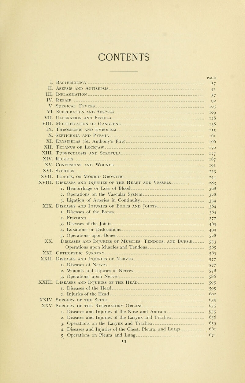CONTENTS PAGE I. Bacteriology 17 II. Asepsis and Antisepsis 42 III. Inflammation 57 IV. Repair 92 V. Surgical Fevers 105 VI. Suppuration and Abscess 109 VII. Ulceration and Fistula 128 VIII. Mortification or Gangrene 138 IX. Thrombosis and Embolism 155 X. Septicemia and Pyemia 161 XL Erysipelas (St. Anthony's Fire) 166 XII. Tetanus or Lockjaw 170 XIII. Tuberculosis and Scrofula 177 XIV. Rickets 187 XV. Contusions and Wounds 191 XVI. Syphilis 223 XVII. Tumors, or Morbid Growths 244 XVIII. Diseases and Injuries of the Heart and Vessels 283 1. Hemorrhage or Loss of Blood 308 2. Operations on the Vascular System 328 3. Ligation of Arteries in Continuity 334 XIX. Diseases and Injuries of Bones and Joints 364 1. Diseases of the Bones 364 2. Fractures 377 3. Diseases of the Joints 469 4. Luxations or Dislocations 499 5. Operations upon Bones 528 XX. Diseases and Injuries of Muscles, Tendons, and Burs^e 553 Operations upon Muscles and Tendons 565 XXI. Orthopedic Surgery 569 XXII. Diseases and Injuries of Nerves 577 1. Diseases of Nerves 577 2. Wounds and Injuries of Nerves 578 3. Operations upon Nerves 586 XXIII. Diseases and Injuries of the Head 595 1. Diseases of the Head 595 2. Injuries of the Head 602 XXIV. Surgery of the Spine 635 XXV. Surgery of the Respiratory Organs 655 1. Diseases and Injuries of the Nose and Antrum 655 2. Diseases and Injuries of the Larynx and Trachea 656 3. Operations on the Larynx and Trachea 659 4. Diseases and Injuries of the Chest, Pleura, and Lungs 661 5. Operations on Pleura and Lung 671