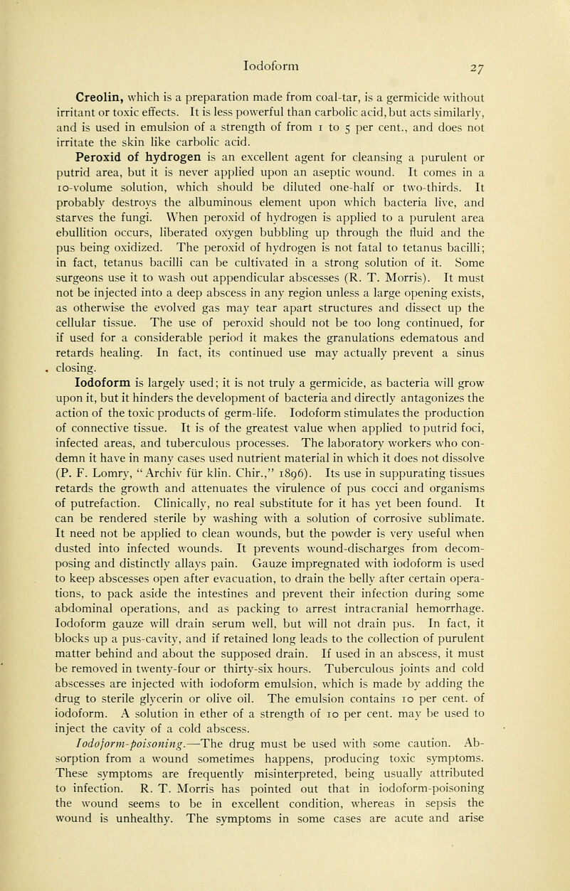 Creolin, which is a preparation made from coal-tar, is a germicide without irritant or toxic effects. It is less powerful than carbolic acid, but acts similarly, and is used in emulsion of a strength of from 1 to 5 per cent., and does not irritate the skin like carbolic acid. Peroxid of hydrogen is an excellent agent for cleansing a purulent or putrid area, but it is never applied upon an aseptic wound. It comes in a 10-volume solution, which should be diluted one-half or two-thirds. It probably destroys the albuminous element upon which bacteria live, and starves the fungi. When peroxid of hydrogen is applied to a purulent area ebullition occurs, liberated oxygen bubbling up through the fluid and the pus being oxidized. The peroxid of hydrogen is not fatal to tetanus bacilli; in fact, tetanus bacilli can be cultivated in a strong solution of it. Some surgeons use it to wash out appendicular abscesses (R. T. Morris). It must not be injected into a deep abscess in any region unless a large opening exists, as otherwise the evolved gas may tear apart structures and dissect up the cellular tissue. The use of peroxid should not be too long continued, for if used for a considerable period it makes the granulations edematous and retards healing. In fact, its continued use may actually prevent a sinus closing. Iodoform is largely used; it is not truly a germicide, as bacteria will grow upon it, but it hinders the development of bacteria and directly antagonizes the action of the toxic products of germ-life. Iodoform stimulates the production of connective tissue. It is of the greatest value when applied to putrid foci, infected areas, and tuberculous processes. The laboratory workers who con- demn it have in many cases used nutrient material in which it does not dissolve (P. F. Lomry,  Archiv fur klin. Chir., 1896). Its use in suppurating tissues retards the growth and attenuates the virulence of pus cocci and organisms of putrefaction. Clinically, no real substitute for it has yet been found. It can be rendered sterile by washing with a solution of corrosive sublimate. It need not be applied to clean wounds, but the powder is very useful when dusted into infected wounds. It prevents wound-discharges from decom- posing and distinctly allays pain. Gauze impregnated with iodoform is used to keep abscesses open after evacuation, to drain the belly after certain opera- tions, to pack aside the intestines and prevent their infection during some abdominal operations, and as packing to arrest intracranial hemorrhage. Iodoform gauze will drain serum well, but will not drain pus. In fact, it blocks up a pus-cavity, and if retained long leads to the collection of purulent matter behind and about the supposed drain. If used in an abscess, it must be removed in twenty-four or thirty-six hours. Tuberculous joints and cold abscesses are injected with iodoform emulsion, which is made by adding the drug to sterile glycerin or olive oil. The emulsion contains 10 per cent, of iodoform. A solution in ether of a strength of 10 per cent, may be used to inject the cavity of a cold abscess. Iodoform-poisoning.—The drug must be used with some caution. Ab- sorption from a wound sometimes happens, producing toxic symptoms. These symptoms are frequently misinterpreted, being usually attributed to infection. R. T. Morris has pointed out that in iodoform-poisoning the wound seems to be in excellent condition, whereas in sepsis the wound is unhealthy. The symptoms in some cases are acute and arise