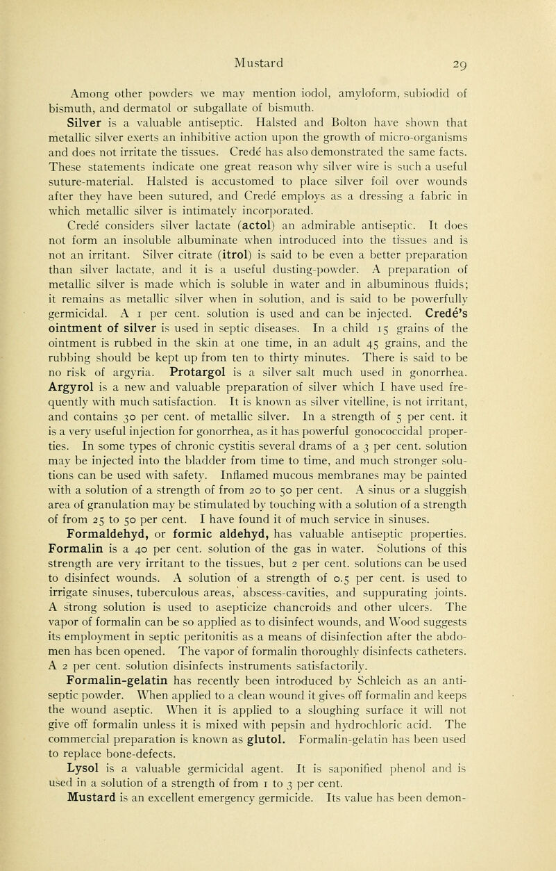 Among other powders we may mention iodol, amyloform, subiodid of bismuth, and dermatol or subgallate of bismuth. Silver is a valuable antiseptic. Halsted and Bolton have shown that metallic silver exerts an inhibitive action upon the growth of micro-organisms and does not irritate the tissues. Crede has also demonstrated the same facts. These statements indicate one great reason why silver wire is such a useful suture-material. Halsted is accustomed to place silver foil over wounds after they have been sutured, and Crede employs as a dressing a fabric in which metallic silver is intimately incorporated. Crede considers silver lactate (actol) an admirable antiseptic. It does not form an insoluble albuminate when introduced into the tissues and is not an irritant. Silver citrate (itrol) is said to be even a better preparation than silver lactate, and it is a useful dusting-powder. A preparation of metallic silver is made which is soluble in water and in albuminous fluids; it remains as metallic silver when in solution, and is said to be powerfully germicidal. A 1 per cent, solution is used and can be injected. Crede's ointment of silver is used in septic diseases. In a child 15 grains of the ointment is rubbed in the skin at one time, in an adult 45 grains, and the rubbing should be kept up from ten to thirty minutes. There is said to be no risk of argyria. Protargol is a silver salt much used in gonorrhea. Argyrol is a new and valuable preparation of silver which I have used fre- quently with much satisfaction. It is known as silver vitelline, is not irritant, and contains 30 per cent, of metallic silver. In a strength of 5 per cent, it is a very useful injection for gonorrhea, as it has powerful gonococcidal proper- ties. In some types of chronic cystitis several drams of a 3 per cent, solution may be injected into the bladder from time to time, and much stronger solu- tions can be used with safety. Inflamed mucous membranes may be painted with a solution of a strength of from 20 to 50 per cent. A sinus or a sluggish area of granulation may be stimulated by touching with a solution of a strength of from 25 to 50 per cent. I have found it of much service in sinuses. Formaldehyd, or formic aldehyd, has valuable antiseptic properties. Formalin is a 40 per cent, solution of the gas in water. Solutions of this strength are very irritant to the tissues, but 2 per cent, solutions can be used to disinfect wounds. A solution of a strength of 0.5 per cent, is used to irrigate sinuses, tuberculous areas, abscess-cavities, and suppurating joints. A strong solution is used to asepticize chancroids and other ulcers. The vapor of formalin can be so applied as to disinfect wounds, and Wood suggests its employment in septic peritonitis as a means of disinfection after the abdo- men has been opened. The vapor of formalin thoroughly disinfects catheters. A 2 per cent, solution disinfects instruments satisfactorily. Formalin-gelatin has recently been introduced by Schleich as an anti- septic powder. When applied to a clean wound it gives off formalin and keeps the wound aseptic. When it is applied to a sloughing surface it will not give off formalin unless it is mixed with pepsin and hydrochloric acid. The commercial preparation is known as glutol. Formalin-gelatin has been used to replace bone-defects. Lysol is a valuable germicidal agent. It is saponified phenol and is used in a solution of a strength of from 1 to 3 per cent. Mustard is an excellent emergency germicide. Its value has been demon-