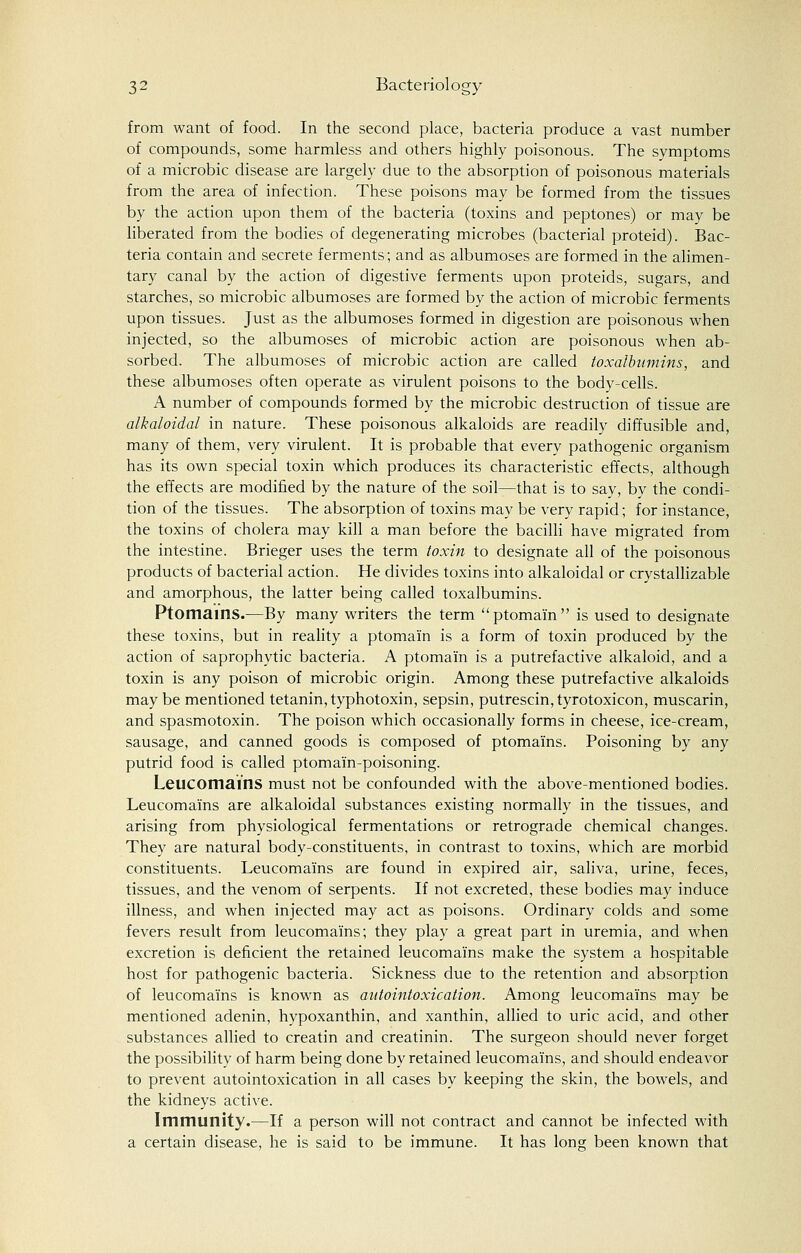 from want of food. In the second place, bacteria produce a vast number of compounds, some harmless and others highly poisonous. The symptoms of a microbic disease are largely due to the absorption of poisonous materials from the area of infection. These poisons may be formed from the tissues by the action upon them of the bacteria (toxins and peptones) or may be liberated from the bodies of degenerating microbes (bacterial proteid). Bac- teria contain and secrete ferments; and as albumoses are formed in the alimen- tary canal by the action of digestive ferments upon proteids, sugars, and starches, so microbic albumoses are formed by the action of microbic ferments upon tissues. Just as the albumoses formed in digestion are poisonous when injected, so the albumoses of microbic action are poisonous when ab- sorbed. The albumoses of microbic action are called toxalbtimins, and these albumoses often operate as virulent poisons to the body-cells. A number of compounds formed by the microbic destruction of tissue are alkaloidal in nature. These poisonous alkaloids are readily diffusible and, many of them, very virulent. It is probable that every pathogenic organism has its own special toxin which produces its characteristic effects, although the effects are modified by the nature of the soil—that is to say, by the condi- tion of the tissues. The absorption of toxins may be very rapid; for instance, the toxins of cholera may kill a man before the bacilli have migrated from the intestine. Brieger uses the term toxin to designate all of the poisonous products of bacterial action. He divides toxins into alkaloidal or crystallizable and amorphous, the latter being called toxalbumins. Ptomains.—By many writers the term ptomain is used to designate these toxins, but in reality a ptomain is a form of toxin produced by the action of saprophytic bacteria. A ptomain is a putrefactive alkaloid, and a toxin is any poison of microbic origin. Among these putrefactive alkaloids may be mentioned tetanin, typhotoxin, sepsin, putrescin,tyrotoxicon, muscarin, and spasmotoxin. The poison which occasionally forms in cheese, ice-cream, sausage, and canned goods is composed of ptomains. Poisoning by any putrid food is called ptomai'n-poisoning. Leucomai'ns must not be confounded with the above-mentioned bodies. Leucoma'ins are alkaloidal substances existing normally in the tissues, and arising from physiological fermentations or retrograde chemical changes. They are natural body-constituents, in contrast to toxins, which are morbid constituents. Leucoma'ins are found in expired air, saliva, urine, feces, tissues, and the venom of serpents. If not excreted, these bodies may induce illness, and when injected may act as poisons. Ordinary colds and some fevers result from leucoma'ins; they play a great part in uremia, and when excretion is deficient the retained leucoma'ins make the system a hospitable host for pathogenic bacteria. Sickness due to the retention and absorption of leucomams is known as autointoxication. Among leucoma'ins may be mentioned adenin, hypoxanthin, and xanthin, allied to uric acid, and other substances allied to creatin and creatinin. The surgeon should never forget the possibility of harm being done by retained leucoma'ins, and should endeavor to prevent autointoxication in all cases by keeping the skin, the bowels, and the kidneys active. Immunity.—If a person will not contract and cannot be infected with a certain disease, he is said to be immune. It has long been known that