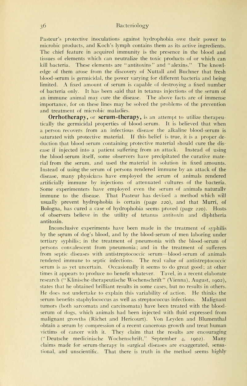 Pasteur's protective inoculations against hydrophobia owe their power to microbic products, and Koch's lymph contains them as its active ingredients. The chief feature in acquired immunity is the presence in the blood and tissues of elements which can neutralize the toxic products of or which can kill bacteria. These elements are antitoxins and alexins. The knowl- edge of them arose from the discovery of Nuttall and Buchner that fresh blood-serum is germicidal, the power varying for different bacteria and being limited. A fixed amount of serum is capable of destroying a fixed number of bacteria only. It has been said that in tetanus injections of the serum of an immune animal may cure the disease. The above facts are of immense importance, for on these lines may be solved the problems of the prevention and treatment of microbic maladies. Orrhotherapy, or serum=therapy, is an attempt to utilize therapeu- tically the germicidal properties of blood-serum. It is believed that when a person recovers from an infectious disease the alkaline blood-serum is saturated with protective material. If this belief is true, it is a proper de- duction that blood-serum containing protective material should cure the dis- ease if injected into a patient suffering from an attack. Instead of using the blood-serum itself, some observers have precipitated the curative mate- rial from the serum, and used the material in solution in fixed amounts. Instead of using the serum of persons rendered immune by an attack of the disease, many physicians have employed the serum of animals rendered artificially immune by injections of attenuated cultures of the bacteria. Some experimenters have employed even the serum of animals naturallv immune to the disease. That Pasteur has devised a method which will usually prevent hydrophobia is certain (page 220), and that Murri, of Bologna, has cured a case of hydrophobia seems proved (page 220). Hosts of observers believe in the utility of tetanus antitoxin and diphtheria antitoxin. Inconclusive experiments have been made in the treatment of syphilis by the serum of dog's blood, and by the blood-serum of men laboring under tertiary syphilis; in the treatment of pneumonia with the blood-serum of persons convalescent from pneumonia; and in the treatment of sufferers from septic diseases with antistreptococcic serum—blood-serum of animals rendered immune to septic infections. The real value of antistreptococcic serum is as yet uncertain. Occasionally it seems to do great good; at other times it appears to produce no benefit whatever. Tavel, in a recent elaborate research ( Klinische-therapeutische Wochenschrift (Vienna), August, 1902), states that he obtained brilliant results in some cases, but no results in others. He does not undertake to explain this variability of action. He thinks the serum benefits staphylococcus as well as streptococcus infections. Malignant tumors (both sarcomata and carcinomata) have been treated with the blood- serum of dogs, which animals had been injected with fluid expressed from malignant growths (Richet and Hericourt). Von Leyden and Blumenthal obtain a serum by compression of a recent cancerous growth and treat human victims of cancer with it. They claim that the results are encouraging (Deutsche medicinische Wochenschrift, September 4, 1902). Many claims made for serum-therapy in surgical diseases are exaggerated, sensa- tional, and unscientific. That there is truth in the method seems highly