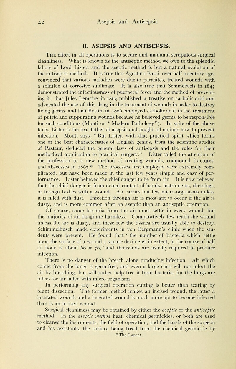 II. ASEPSIS AND ANTISEPSIS. The effort in all operations is to secure and maintain scrupulous surgical cleanliness. What is known as the antiseptic method we owe to the splendid labors of Lord Lister, and the aseptic method is but a natural evolution of the antiseptic method. It is true that Agostino Bassi, over half a century ago, convinced that various maladies were due to parasites, treated wounds with a solution of corrosive sublimate. It is also true that Semmelweis in 1847 demonstrated the infectiousness of puerperal fever and the method of prevent- ing it; that Jules Lemaire in 1863 published a treatise on carbolic acid and advocated the use of this drug in the treatment of wounds in order to destroy living germs, and that Bottini in 1866 employed carbolic acid in the treatment of putrid and suppurating wounds because he believed germs to be responsible for such conditions (Monti on  Modern Pathology). In spite of the above facts, Lister is the real father of asepsis and taught all nations how to prevent infection. Monti says: But Lister, with that practical spirit which forms one of the best characteristics of English genius, from the scientific studies of Pasteur, deduced the general laws of antisepsis and the rules for their methodical application to practical surgery. Lister called the attention of the profession to a new method of treating wounds, compound fractures, and abscesses in 1867.* The processes first employed were extremely com- plicated, but have been made in the last few years simple and easy of per- formance. Lister believed the chief danger to be from air. It is now believed that the chief danger is from actual contact of hands, instruments, dressings, or foreign bodies with a wound. Air carries but few micro-organisms unless it is filled with dust. Infection through air is most apt to occur if the air is dusty, and is more common after an aseptic than an antiseptic operation. Of course, some bacteria from the air must settle in every wound, but the majority of air fungi are harmless. Comparatively few reach the wound unless the air is dusty, and these few the tissues are usually able to destroy. Schimmelbusch made experiments in von Bergmann's clinic when the stu- dents were present. He found that the number of bacteria which settle upon the surface of a wound a square decimeter in extent, in the course of half an hour, is about 60 or 70, and thousands are usually required to produce infection. There is no danger of the breath alone producing infection. Air which comes from the lungs is germ-free, and even a large class will not infect the air by breathing, but will rather help free it from bacteria, for the lungs are filters for air laden with micro-organisms. In performing any surgical operation cutting is better than tearing by blunt dissection. The former method makes an incised wound, the latter a lacerated wound, and a lacerated wound is much more apt to become infected than is an incised wound. Surgical cleanliness may be obtained by either the aseptic or the antiseptic method. In the aseptic method heat, chemical germicides, or both are used to cleanse the instruments, the field of operation, and the hands of the surgeon and his assistants, the surface being freed from the chemical germicide by *The Lancet.