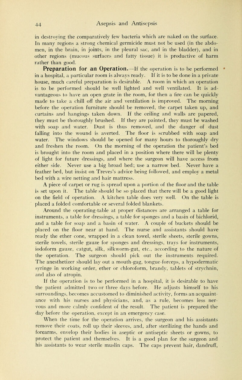 in destroying the comparatively few bacteria which are naked on the surface, In many regions a strong chemical germicide must not be used (in the abdo- men, in the brain, in joints, in the pleural sac, and in the bladder), and in other regions (mucous surfaces and fatty tissue) it is productive of harm rather than good. Preparation for an Operation.—If the operation is to be performed in a hospital, a particular room is always ready. If it is to be done in a private house, much careful preparation is desirable. A room in which an operation is to be performed should be well lighted and well ventilated. It is ad- vantageous to have an open grate in the room, for then a fire can be quickly made to take a chill off the air and ventilation is improved. The morning before the operation furniture should be removed, the carpet taken up, and curtains and hangings taken down. If the ceiling and walls are papered, they must be thoroughly brushed. If they are painted, they must be washed with soap and water. Dust is thus removed, and the danger of dust falling into the wound is averted. The floor is scrubbed with soap and water. The windows should be opened for many hours to thoroughly dry and freshen the room. On the morning of the operation the patient's bed is brought into the room and placed in a position where there will be plenty of light for future dressings, and where the surgeon will have access from either side. Never use a big broad bed; use a narrow bed. Never have a feather bed, but insist on Treves's advice being followed, and employ a metal bed with a wire netting and hair mattress. A piece of carpet or rug is spread upon a portion of the floor and the table is set upon it. The table should be so placed that there will be a good light on the field of operation. A kitchen table does very well. On the table is placed a folded comfortable or several folded blankets. Around the operating-table at proper distances are arranged a table for instruments, a table for dressings, a table for sponges and a basin of bichlorid, and a table for soap and a basin of water. A couple of buckets should be placed on the floor near at hand. The nurse and assistants should have ready the ether cone, wrapped in a clean towel, sterile sheets, sterile gowns, sterile towels, sterile gauze for sponges and dressings, trays for instruments, iodoform gauze, catgut, silk, silkworm-gut, etc., according to the nature of the operation. The surgeon should pick out the instruments required. The anesthetizer should lay out a mouth-gag, tongue-forceps, a hypodermatic syringe in working order, ether or chloroform, brandy, tablets of strychnin, and also of atropin. If the operation is to be performed in a hospital, it is desirable to have the patient admitted two or three days before. He adjusts himself to his surroundings, becomes accustomed to diminished activity, forms an acquaint- ance with his nurses and physicians, and, as a rule, becomes less ner- vous and more calmly confident of the result. The patient is prepared the day before the operation, except in an emergency case. When the time for the operation arrives, the surgeon and his assistants remove their coats, roll up their sleeves, and, after sterilizing the hands and forearms, envelop their bodies in aseptic or antiseptic sheets or gowns, to protect the patient and themselves. It is a good plan for the surgeon and his assistants to wear sterile muslin caps. The caps prevent hair, dandruff,