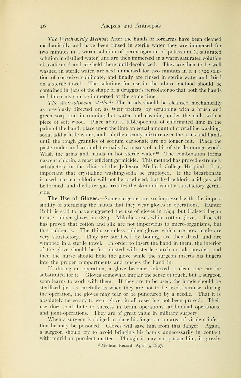 The Welch-Kelly Method: After the hands or forearms have been cleaned mechanically and have been rinsed in sterile water they are immersed for two minutes in a warm solution of permanganate of potassium (a saturated solution in distilled water) and are then immersed in a warm saturated solution of oxalic acid and are held there until decolorized. They are then to be well washed in sterile water, are next immersed for two minutes in a 1 : 500 solu- tion of corrosive sublimate, and finally are rinsed in sterile water and dried on a sterile towel. The solutions for use in the above method should be contained in jars of the shape of a druggist's percolator so that both the hands and forearms can be immersed at the same time. The Weir-Stimson Method: The hands should be cleansed mechanically as previously directed or, as Weir prefers, by scrubbing with a brush and green soap and in running hot water and cleaning under the nails with a piece of soft wood. Place about a tablespoonful of chlorinated lime in the palm of the hand, place upon the lime an equal amount of crystalline washing- soda, add a little water, and rub the creamy mixture over the arms and hands until the rough granules of sodium carbonate are no longer felt. Place the paste under and around the nails by means of a bit of sterile orange-wood. Wash the arms and hands in hot sterile water.* The combination forms nascent chlorin, a most efficient germicide. This method has proved extremely satisfactory in the clinic of the Jefferson Medical College Hospital. It is important that crystalline washing-soda be employed. If the bicarbonate is used, nascent chlorin will not be produced, but hydrochloric acid gas will be formed, and the latter gas irritates the skin and is not a satisfactory germi- cide. The Use of Gloves.—Some surgeons are so impressed with the impos- sibility of sterilizing the hands that they wear gloves in operations. Hunter Robb is said to have suggested the use of gloves in 1894, but Halsted began to use rubber gloves in 1889. Mikulicz uses white cotton gloves. Lockett has proved that cotton and silk are not impervious to micro-organisms, but that rubber is. The thin, seamless rubber gloves which are now made are very satisfactory. They are sterilized by boiling, are then dried, and are wrapped in a sterile towel. In order to insert the hand in them, the interior of the glove should be first dusted with sterile starch or talc powder, and then the nurse should hold the glove while the surgeon inserts his fingers into the proper compartments and pushes the hand in. If, during an operation, a glove becomes infected, a clean one can be substituted for it. Gloves somewhat impair the sense of touch, but a surgeon soon learns to work with them. If they are to be used, the hands should be sterilized just as carefully as when they are not to be used, because, during the operation, the gloves may tear or be punctured by a needle. That it is absolutely necessary to wear gloves in all cases has not been proved. Their use does contribute to success in brain operations, abdominal operations, and joint-operations. They are of great value in military surgery. When a surgeon is obliged to place his fingers in an area of virulent infec- tion he may be poisoned. Gloves will save him from this danger. Again, a surgeon should try to avoid bringing his hands unnecessarily in contact with putrid or purulent matter. Though it may not poison him, it grossly * Medical Record, April 3, 1897.